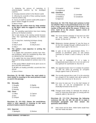 GENERAL AWARENESS – SEPTEMBER 2014 72
1) Hindering the process of marketing in
underdeveloped countries by the developed
countries
2) Denying material comfort to the Western world
3) Affecting the social life of those working towards
material comforts only
4) Excess of wealth in western world while people in
poorer nations struggle for survival
5) None of these
97) What does the author mean by 'shop window
of the West' when he suggests to look inside
the shop?
(A) The sprawling supermarkets have been making
profits out of inhuman activities.
(B) To look closely at the existing societal structure
rather than superficially appreciating the delusive
dazzle
(C) To study then: marketing techniques closely
1) Only A 2) Only B
3) Only A and B 4) Only B and C
5) Only C
98) The author's main objective in writing the
passage is
1) to explain that consumerist societies have then-
own drawbacks, which are overlooked by those who
are blinded by their material glare
2) to explain how too many material comforts have
improved the living standard of common man in the
West
3) that young children should not be given access to
guns and other ammunitions
4) All NRIs are leading unmindful, second-class lives
abroad
5) None of these
Directions (Q. 99-100): Choose the word which is
most similar in meaning to the word printed in bold
as used in the passage.
99) Shrewdly
1) Roughly 2) Rightly
3) Rudely 4) Courteously
5) Astutely
100) Chase
1) Follow 2) Capture
3) Run 4) Catch
5) Conquer
Directions (Q. 101-102): Choose the word/phrase
which is most opposite in meaning to the word
printed in bold as used in the passage.
101) Dejected
1) Apologetic 2) Anxious
3) Accepted 4) Elated
5) Enlightened
102) Unbridled
1) Enthusiastic 2) Controlled
3) Rebellious 4) Considerate
5) Approved
Directions (Q. 103-110): Read each sentence to find
out whether there is any grammatical error in it. The
error, if any, will be in one part of the sentence. The
number of that part will be the answer. If there is no
error, mark 5) as the answer. (Ignore errors of
punctuation, if any.)
103) The recent election campaign 1)/ has been one of2)/
the most noisiest campaigns 3)/ in the last
decade. 4)/ No error 5)
104) Wholesome strategic planning 1)/ was the focus as
2)/ the firm manage through a difficult period 3)/ a
couple of years ago 4). No error 5)
105) In spite of the best governmental efforts, 1) /
emission of greenhouse gases 2)/ and noxious
chemicals 3)/ remain a cause of worry 4). No error
5)
106) The rate of metabolism of 1)/ a body is
comparatively lowest when 2)/ it is at rest and is 3)/
thus optimum for examination 4). No error 5)
107) The opposition leader tried 1)/ to bolster his position
2)/ with the voters by pressing 3)/ corruption
charges against rivals 4). No error 5)
108) The recently imposed dress code 1)/ in the university
has enraged 2)/ the students who will be going 3)/
on strike since tomorrow 4). No error 5)
109) Ever since he took over 1)/ as the chief minister of
the state, 2)/ rate for unemployment 3)/ has
drastically increased.4) No error 5)
110) Changed social setting 1)/ demands the schools to
teach 2)/ moral and social values 3)/ among with the
academic skills 4). No error 5)
Directions (Q. 111-115): Rearrange the following
sentences (A), (B), (C), (D), (E) and (F) to make a
meaningful paragraph and then answer the
questions which follow
(A) Had it been not for them, Indian banks would have
had their hands tied down.
 