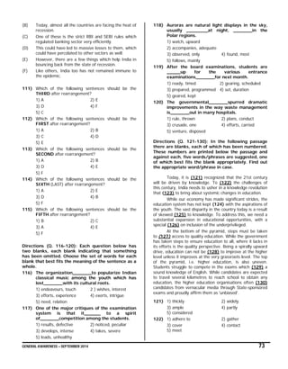 GENERAL AWARENESS – SEPTEMBER 2014 73
(B) Today, almost all the countries are facing the heat of
recession.
(C) One of these is the strict RBI and SEBI rules which
regulated banking sector very efficiently.
(D) This could have led to massive losses to them, which
could have percolated to other sectors as well.
(E) However, there are a few things which help India in
bouncing back from the state of recession.
(F) Like others, India too has not remained immune to
the epidemic.
111) Which of the following sentences should be the
THIRD after rearrangement?
1) A 2) E
3) D 4) F
5) C
112) Which of the following sentences should be the
FIRST after rearrangement?
1) A 2) B
3) C 4) D
5) E
113) Which of the following sentences should be the
SECOND after rearrangement?
1) A 2) B
3) D 4) E
5) F
114) Which of the following sentences should be the
SIXTH (LAST) after rearrangement?
1) A 2) E
3) D 4) B
5) F
115) Which of the following sentences should be the
FIFTH after rearrangement?
1) B 2) C
3) A 4) E
5) F
Directions (Q. 116-120): Each question below has
two blanks, each blank indicating that something
has been omitted. Choose the set of words for each
blank that best fits the meaning of the sentence as a
whole.
116) The organization_______to popularize Indian
classical music among the youth which has
lost_______with its cultural roots.
1) endeavours, touch 2 ) wishes, interest
3) efforts, experience 4) exerts, intrigue
5) need, relation
117) One of the major critiques of the examination
system is that it______ to a spirit
of_______competition among the students.
1) results, defective 2) noticed, peculiar
3) develops, intense 4) takes, severe
5) leads, unhealthy
118) Auroras are natural light displays in the sky,
usually ________at night, _______in the
Polar regions.
1) watch, upward
2) accompanies, adequate
3) observed, only 4) found, most
5) follows, mainly
119) After the board examinations, students are
_____up for the various entrance
examinations_______for next month.
1) ready, timed 2) gearing, scheduled
3) prepared, programmed 4) set, duration
5) geared, kept
120) The governmental_______spurred dramatic
improvements in the way waste management
is_______out in many hospitals.
1) rule, thrown 2) plans, conduct
3) crusade, one 4) efforts, carried
5) venture, disposed
Directions (Q. 121-130): In the following passage
there are blanks, each of which has been numbered.
These numbers are printed below the passage and
against each, five words/phrases are suggested, one
of which best fits the blank appropriately. Find out
the appropriate word/phrase in case.
Today, it is (121) recognized that the 21st century
will be driven by knowledge. To (122) the challenges of
this century, India needs to usher in a knowledge revolution
that (123) to bring about systemic changes in education.
While our economy has made significant strides, the
education system has not kept (124) with the aspirations of
the youth. The vast disparity in the country today is a result
of skewed (125) to knowledge. To address this, we need a
substantial expansion in educational opportunities, with a
special (126) on inclusion of the underprivileged.
At the bottom of the pyramid, steps must be taken
to (127) access to quality education. While the government
has taken steps to ensure education to all, where it lacks in
its efforts is the quality perspective. Being a spirally upward
drive, education can not be (128) to improve at the higher
level unless it improves at the very grassroots level. The top
of the pyramid, i.e. higher education, is also uneven.
Students struggle to compete in the exams which (129) a
sound knowledge of English. While candidates are expected
to travel several kilometres to reach school to obtain any
education, the higher education organisations often (130)
candidates from vernacular media through State-sponsored
exams and proudly affirm them as 'unbiased'.
121) 1) thickly 2) widely
3) ample 4) partly
5) considered
122) 1) adhere to 2) gather
3) cover 4) contact
5) meet
 