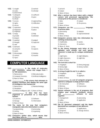 GENERAL AWARENESS – SEPTEMBER 2014 74
123) 1) sought 2) wanted
3) seeks 4) attempt
5) determined
124) 1) adequate 2) sufficient
3) influence 4) pace
5) ahead
125) 1) access 2) approaching
3) rights 4) infiltration
5) excess
126) 1) aspiration 2) intensity
3) important 4) place
5) emphasis
127) 1) enjoy 2) help
3) provide 4) diminish
5) deepen
128) 1) awaited 2) judged
3) thought 4) expected
5) said
129) 1) demand 2) has
3) consume 4) expects
5) wants
130) 1) discourages 2) disobey
3) contest 4) assume
5) reject
COMPUTER LANGUAGE
131) ____________ is the study of molecules
and structures whose size ranges from 1
to 100 nanometers.
1) Nanoscience 2) Microelectrodes
3) Computer forensics 4) Artificial intelligence
5) None of these
132) ____________ is the science that attempts to
produce machines that display the same type
of intelligence that humans do.
1) Nanoscience 2) Nanotechnology
3) Simulation
4) Artificial intelligence (AI) 5) None of these
133) ____________ is data that has been
organized or presented in a meaningful
fashion.
1) A process 2) Software
3) Storage 4) Information
5) None of these
134) The name for the way that computers
manipulate data into information is called:
1) programming. 2) processing.
3) storing. 4) organizing.
5) None of these
135) Computers gather data, which means that
they allow users to ____________ data.
1) present 2) input
3) output 4) store
5) None of these
136) After a picture has been taken with a digital
camera and processed appropriately, the
actual print of the picture is considered:
1) data. 2) output.
3) input. 4) the process.
5) None of these
137) Computers use the ____________ language
to process data.
1) processing 2) kilobyte
3) binary 4) representational
5) None of these
138) Computers process data into information by
working exclusively with:
1) multimedia. 2) words.
3) characters. 4) numbers.
5) None of these
139) In the binary language each letter of the
alphabet, each number and each special
character is made up of a unique combination
of:
1) eight bytes. 2) eight kilobytes.
3) eight characters. 4) eight bits.
5) None of these
140) The term bit is short for:
1) megabyte. 2) binary language.
3) binary digit. 4) binary number.
5) None of these
141) A string of eight 0s and 1s is called a:
1) megabyte. 2) byte.
3) kilobyte. 4) gigabyte.
5) None of these
142) ____________ is a set of computer programs
used on a computer to help perform tasks.
1) An instruction 2) Software
3) Memory 4) A processor
5) None of these
143) System software is the set of programs that
enables your computer hardware devices
and ____________ software to work
together.
1) management 2) processing
3) utility 4) application
5) None of these
144) The PC (personal computer) and the Apple
Macintosh are examples of two different:
1) platforms. 2) applications.
3) programs. 4) storage devices.
5) None of these
 