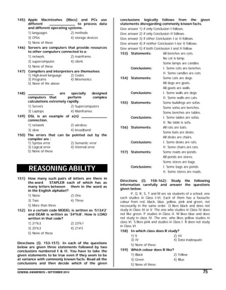GENERAL AWARENESS – SEPTEMBER 2014 75
145) Apple Macintoshes (Macs) and PCs use
different ____________ to process data
and different operating systems.
1) languages 2) methods
3) CPUs 4) storage devices
5) None of these
146) Servers are computers that provide resources
to other computers connected to a:
1) network. 2) mainframe.
3) supercomputer. 4) client.
5) None of these
147) Compilers and interpreters are themselves
1) High-level language 2) Codes
3) Programs 4) Mnemonics
5) None of the above
148) ____________ are specially designed
computers that perform complex
calculations extremely rapidly.
1) Servers 2) Supercomputers
3) Laptops 4) Mainframes
149) DSL is an example of a(n) ____________
connection.
1) network 2) wireless
3) slow 4) broadband
150) The errors that can be pointed out by the
compiler are :
1) Syntax error 2) Semantic error
3) Logical error 4) Internal error
5) None of these
REASONING ABILITY
151) How many such pairs of letters are there in
the word STAPLER each of which has as
many letters between them in the word as
in the English alphabet?
1) None 2) One
3) Two 4) Three
5) More than three
152) In a certain code MODEL is written as ‘513#2’
and DEAR is written as ‘3#%8’. How is LOAD
written in that code?
1) 21%3 2) 23%1
3) 25%3 4) 21#3
5) None of these
Directions (Q. 153-157): In each of the questions
below are given three statements followed by two
conclusions numbered I & II. You have to take the
given statements to be true even if they seem to be
at variance with commonly known facts. Read all the
conclusions and then decide which of the given
conclusions logically follows from the given
statements disregarding commonly known facts.
Give answer 1) if only Conclusion I follows.
Give answer 2) if only Conclusion II follows.
Give answer 3) if either Conclusion I or II follows.
Give answer 4) if neither Conclusion I nor II follows.
Give answer 5) if both Conclusion I and II follow.
153) Statements: All benches are cots.
No cot is lamp.
Some lamps are candles
Conclusions: I. Some cots are benches.
II. Some candles are cots
154) Statements: Some cats are dogs.
All dogs are goats.
All goats are walls.
Conclusions: I. Some walls are dogs
II. Some walls are cats.
155) Statements: Some buildings are sofas.
Some sofas are benches.
Some benches are tables.
Conclusions: I. Some tables are sofas.
II. No table is sofa.
156) Statements: All rats are bats.
Some bats are desks.
All desks are chairs.
Conclusions: I. Some desks are rats.
II. Some chairs are rats.
157) Statements: Some roads are ponds.
All ponds are stores.
Some stores are bags
Conclusions: I. Some bags are ponds.
II. Some stores are roads.
Directions (Q. 158-162): Study the following
information carefully and answer the questions
given below:
P, Q, R, S, T and M are six students of a school, one
each studies in Class I-VI. Each of them has a favourite
colour from red, black, blue, yellow, pink and green, not
necessarily in the same order. Q likes black and does not
study in Class IV or V. The one who studies in Class IV does
not like green. P studies in Class II. M likes blue and does
not study in class IV. The one, who likes yellow studies in
class VI. S likes pink and studies in Class I. R does not study
in Class VI.
158) In which class does R study?
1) V 2) III
3) IV 4) Data inadequate
5) None of these
159) Which colour does R like?
1) Black 2) Yellow
3) Green 4) Blue
5) None of these
 