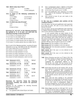 GENERAL AWARENESS – SEPTEMBER 2014 76
160) Which colour does P like?
1) Green 2) Yellow
3) Red 4) Data inadequate
5) None of these
161) In which of the following combination is
correct?
1) P-II-Yellow 2) Q-III-Green
3) S-I-Black 4) T-V-Yellow
5) None of these
162) In which class does M study?
1) IV 2) III
3) II 4) V
5) None of these
Directions (Q. 163-167): In the following questions,
the symbols @, ©, $, % and  are used with the
following meanings as illustrated below:
‘P © Q’ means ‘P is not greater than Q’.
‘P % Q’ mean ‘P is not smaller than Q’.
‘P  Q’ means ‘P is neither smaller than nor equal to Q’.
‘P @ Q’ means ‘P is neither greater than nor equal to Q’.
‘P $ Q’ means ‘P is neither greater than nor smaller than Q’.
Now in each of the following questions, assuming the given
statements to be true, find which of the two conclusions I
and II given below them is/ are definitely true.
Give answer 1) if only Conclusion I is true.
Give answer 2) if only Conclusion II is true.
Give answer 3) if either Conclusion I or II is true.
Give answer 4) if neither Conclusion I nor II is true.
Give answer 5) if both Conclusions I and II are true.
163) Statement: K @ V, V © N, N % F
Conclusions: I. F @ V II. K @ N
164) Statements: H © W, W $ M, M @ B
Conclusions: I. B  H II. M % H
165) Statements: D % B, B  T, T $ M
Conclusions: I. T © D II. M © D
166) Statements: M  T, T @ K, K © N
Conclusions: I. N  T II. N  M
167) Statements: R $ J, J % D, D  F
Conclusions: I. D $ R II. D @ R
Directions (Q. 168-172): Study the following
information carefully and answer the questions
given below:
Following are the conditions for selecting Personnel
Manager in an organization:
The candidate must
(i) be a graduate with at least 50 per cent marks.
(ii) have a postgraduate degree / diploma in Personnel
management / HR with at least 60 per cent marks.
(iii) not be more than 35 years as on 1.6.2009.
(iv) have post-qualification work experience of at least
five years in the Personnel / HR Division of an
organization.
(v) have secured at least 45 per cent marks in the
selection process.
In ‘the case of a candidate who satisfies all the
conditions EXCEPT –
(a) at (iii) above, but has post-qualification work experience
of at least ten years, the case is to be referred to the
Director-Personnel.
(b) at (iv) above, but has post-qualification work experience
as Deputy Personnel Manager of at least three years, the
case is to be referred to President-Personnel.
In each question below are given details of one
candidate. You have to take one of the following courses of
action based on the information provided and the conditions
and sub-conditions given above and mark the number of
that course of action as your answer. You are not to assume
anything other than the information provided in each
question. All these cases are given to you as on 1.6.2009.
Mark answer 1) if the candidate is to be selected
Mark answer 2) if the candidate is not to be selected.
Mark answer 3) if the information provided is inadequate
to take a decision.
Mark answer 4) if the case is to be referred to the
Director-Personnel.
Mark answer 5) if the case is to be referred to the
President-Personnel:
168) Meena Srivastava was born on 6th
March 1978. She
has been working as Deputy Personnel Manager in
an organization for the past four year after
completing her postgraduate diploma in HR
with 68 per cent marks. She has secured 50 per
cent marks in both graduation and selection process.
169) Ketan Desai was born on 5th January 1976. He has
been working for he past five years in the personnel
deptt of an organization after completing his
postgraduate diploma in personnel management with
64 percent marks. He has secured 40 per cent marks
in the selection process and 52 per cent marks in
graduation.
170) Anant Joshi has been working in the personnel
department of an organization for the past six years.
He was born on 7th November 1977. He has secured
60 per cent marks in postgraduate degree in
personnel management. He has also secured 55 per
cent marks in both graduation and selection process.
171) Mohan Bajpai was born on 10th April 1975. He has
secured 55 percent marks in graduation and 65 per
cent marks in postgraduate diploma in personnel
management. He has been working in the HR Deptt,
 