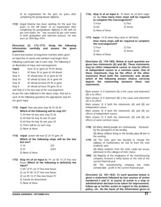 GENERAL AWARENESS – SEPTEMBER 2014 77
of an organization for the past six years after
completing his postgraduate diploma.
172) Gopal Sharma has been working for the past five
years in the HR Deptt. of an organization after
completing his postgraduate diploma in HR with 62
per cent marks. He has secured 50 per cent marks
in both graduation and selection process. He was
born on 29th May 1974.
Directions (Q. 173-177): Study the following
information carefully and answer the given
questions:
A word and number arrangement machine when given
an input line of words and numbers rearranges them
following a particular rule in each step. The following is
an illustration of input and rearrangement.
Input base 35 or gone 62 49 87 ahead
Step I 87 base 35 or gone 62 49 ahead
Step II 87 ahead base 35 or gone 62 49
Step III 87 ahead 62 base 35 or gone 49
Step IV 87 ahead 62 base 49 35 or gone
Step V 87 ahead 62 base 49 gone 35 or
and Step V is the last step of the rearrangement.
As per the rules followed in the above steps, find out in
each of the following questions the appropriate step for
the given input.
173) Input: how was your stay 56 25 36 64
Which of the following will be step VI?
1) 64 how 56 was your stay 25 36
2) 64 how 56 stay 36 was 25 your
3) 64 how 56 stay 36 was your 25
4) There will be no such step
5) None of these
174) Input: power fail now 52 24 75 gate 34
Which of the following steps will be the last
but one?
1) IV 2)V
3) VI 4)VII
5) None of these
175) Step III of an input is: 91 car 85 14 27 few new
house Which of the following is definitely the
input?
1) 85 14 91 car 27 few new house
2) car 91 85 14 27 few new house
3) car 85 14 27 few new house 91
4) Cannot be determined
5) None of these
176) Step II of an input is; 75 down 16 24 farm eager
62 sky How many more steps will be required
to complete the rearrangement?
1) Four 2) Five
3) Six 4) Seven
5) None of these
177) Input: 14 35 when they came 61 48 home
How many steps will be required to complete
the rearrangement?
1) Four 2) Five
3) Six 4) Seven
5) None of these
Directions (Q. 178-180): Below in each question are
given two statements (A) and (B). These statements
may be either independent causes or may be effects
of independent causes or a common cause. One of
these statements may be the effect of the other
statement Read both the statements and decide
which of the following answer choices correctly
depicts the relationship between these two
statements.
Mark answer 1) if statement (A) is the cause and statement
(B) is its effect.
Mark answer 2) if statement (B) is the cause and statement
(A) is its effect.
Mark answer 3) if both the statements (A) and (B) are
independent causes.
Mark answer 4) if both the statements (A) and (B) are
effects of independent causes.
Mark answer 5) if both the statements (A) and (B) are
effects of some common cause.
178) (A) Many elderly people are continuously harassed
by the youngsters in the locality.
(B) Many children living in the locality play till late in
the evening.
179) (A) The state govt has decided to change the
syllabus of mathematics for Std IX from the next
academic year.
(B) Many students from the state could not secure
admission to the colleges of their choice.
180) (A) Majority of the employees of the manufacturing
company received a hefty bonus at the end of the
current financial year.
(B) The manufacturing company has made
considerable profit in the current financial year.
Directions (Q. 181-183): In each question below is
given a statement followed by two courses of action
numbered I and II. A course of action is a step or
administrative decision to be taken for improvement,
follow-up or further action in regard to the problem,
policy, etc. On the basis of the information given in
 