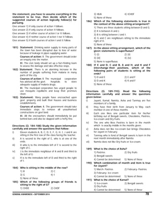 GENERAL AWARENESS – SEPTEMBER 2014 78
the statement, you have to assume everything in the
statement to be true, then decide which of the
suggested courses of action logically follow(s) for
pursuing.
Give answer 1) if only course of action I follows.
Give answer 2) if only course of action II follows.
Give answer 3) if either course of action I or II follows.
Give answer 4) if neither course of action I nor II follows.
Give answer 5) if both courses of action I and II follow.
181) Statement: Drinking water supply to many parts of
the town has been disrupted due to loss of water
because of leakage in pipes supplying water.
Courses of action: I. The government should order
an enquiry into the matter.
II. The civic body should set up a fact-finding team
to assess the damage and take effective steps.
182) Statement: There is an alarming increase in the
number of people suffering from malaria in many
parts of the city.
Courses of action: I. The municipal corporation
has advised all the govt. hospitals to store
adequate supply of malaria drugs.
II. The municipal corporation has urged people to
use mosquito repellants and keep their premises
clean.
183) Statement: Many people have encroached upon
govt. property and built their houses and business
establishments.
Courses of action: I. The government should take
immediate steps to remove all unauthorised
constructions on govt land.
II. All the encroachers should immediately be put
behind bars and also be slapped with a hefty fine.
Directions (Q. 184-188) Study the given information
carefully and answer the questions that follow:
i) Eleven students A, B, C, D, E, F, G, H, I, J and K are
sitting in the first row of the class facing the teacher.
ii) A is second to the right of E, who is at one of the
ends.
iii) D who is to the immediate left of F is second to the
right of C.
iv) J is the immediate neighbour of A and B and third to
the left of G.
v) H is to the immediate left of D and third to the right
of I.
184) Who is sitting in the middle of the row?
1) B 2) C
3) G 4) I
5) None of these
185) Which of the following groups of friends is
sitting to the right of G?
1) CHDE 2) CHDF
3) IBJA 4) ICHDF
5) None of these
186) Which of the following statements is true in
the context of the above sitting arrangement?
1) There are three students sitting between D and G.
2) K is between A and J.
3) B is sitting between J and I.
4) G and C are neighbours sitting to the immediate
right of H.
5) None of these
187) In the above sitting arrangement, which of the
given statements is superfluous?
1) (i) 2) (ii)
3) (iii) 4) (iv)
5) None is superfluous
188) If E and D, C and B, A and H, and K and F
interchange their positions, which of the
following pairs of students is sitting at the
ends?
1) D and E 2) E and F
3) D and K 4) K and F
5) None of these
Directions (Q. 189-193): Read the following
information carefully and answer the questions
given below:
i) Jayant, Kamal, Namita, Asha and Tanmay are five
members of a family.
ii) they have their birth from January to May, each
member in one of these months.
iii) Each one likes one particular item for his/her
birthday out of Bengali sweets, Chocolates, Pastries,
Ice-cream and Dry fruits.
iv) The one who likes Pastries is born in the month
which is exactly middle in the months given.
v) Asha does not like Ice-cream but brings Chocolates
for Jayant in February.
vi) Tanmay who is fond of Bengali sweets is born in the
next month immediately after Namita.
vii) Namita does not like Dry fruits or Ice-cream.
189) What is the choice of Asha?
1) Pastries 2) Dry fruits
3) Bengali sweets
4) Cannot be determined 5) None of these
190) Which combination of month and item is true
for Jayant?
1) March- Pastries 2) February- Pastries
3) February- Ice cream
4) Cannot be determined 5) None of these
191) What is the choice of Kamal?
1) Ice-cream 2) Bengali sweets
3) Dry fruits
4) Cannot be determined 5) None of these
 