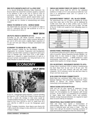 GENERAL AWARENESS – SEPTEMBER 2014 7
RBI PUTS GROWTH RATE AT 5-6 PER CENT
In its Second Bi-Monthly Monetary Policy Statement, the
Reserve Bank has stated that economic growth is expected
to be between 5 and 6 per cent in 2014-15 even as
uncertainty over the monsoon clouds the forecast for
agriculture. India's economic growth stayed below 5 per
cent for the second year in a row at 4.7 per cent in 2013-
14, mainly due to a decline in manufacturing and mining
output.
INDIA TO GROW @ 5.5% - WORLD BANK
The World Bank has projected a 5.5% growth for India in
2014-15, estimating that this will accelerate to 6.3% in
2015-16 and 6.6% in 2016-17.
MAY 2014
UN PUTS INDIA’S GROWTH AT 5%
According to the UN World Economic Situation and
Prospects (WESP) 2014 report, Indian economy will grow 5
per cent in 2014 and record a slightly higher expansion of
5.5 per cent next year riding on stronger consumption and
investment.
ECONOMY TO GROW BY 4.9% - OECD
Latest economic outlook by the Paris-based think-tank-
Organisation for Economic Cooperation and Development
(OECD) says that India's economy is expected to grow up to
4.9% in calendar year 2014 from 4.5% a year earlier,
helped by a rebound in capital investments as well as a
pick-up in private consumption, but rising bad loans at its
banks threaten to choke the recovery.
ECONOMY
JULY 2014
RANGARAJAN PANEL REPORT ON POVERTY
As per Dr. C Rangarajan panel estimates, a person spending
less than Rs 1,407 a month (Rs 47/day) in urban areas and
Rs 972 a month (Rs 32/day) in rural areas would be
considered Below Poverty Line. The number of poor in India
stood at 36.3 crore (29.5%) in 2011-12, down from 45.4
crore (38.2%) in 2009-10, as per the Rangarajan panel
norms.
As per Tendulkar Committee, these figures were fixed at Rs
1,000 a month (Rs 33/day) in cities and Rs 816 a month (Rs
27/day) in villages.
INDIA HAS WORK FORCE OF OVER 47 CRORE
As per NSSO survey result for 2011-12, the estimated
workforce in India is 47.41 crore persons of which 82.7 per
cent is in unorganised sector and 17.3 percent is in
organised sector.
DISINVESTMENT TARGET - RS. 58,425 CRORE
The government has set a target of mopping Rs 43,425
crore from stake sale in PSU firms and an additional Rs
15,000 crore from sale in other entities such as SUUTI
(Specified Undertaking of the Unit Trust of India). The bulk
of the Rs 15,000 crore would be from offloading shares in
Axis Bank
MSP FOR KHARIF CROPS 2014-15
CROP MSP PER QUINTAL
PADDY 1360
JOWAR 1530
BAJRA 1250
MAIZE 1310
GROUNDNUT 4000
TUAR AND URAD DAL 4350
MOONG 4600
SUNFLOWER 3750
SAHOO PANEL PROPOSES ‘BhDRs’
A government panel led by M S Sahoo has proposed a new
class of securities, 'Bharat Depository Receipts (BhDRs)', for
foreign firms to raise money in India, to provide more
choice to domestic investors. A BhDR would be a rupee
denominated instrument issued by domestic depository
against listed equities of a foreign company.
FDI IN DEFENCE, INSURANCE RAISED TO 49%
Foreign Direct Investment (FDI) in defence manufacturing
has been hiked from 26 per cent to 49 per cent. The
ownership of such joint ventures will stay with Indian
companies. FDI in insurance sector has also been hiked to
49 per cent from 26 per cent.
W B LOAN FOR ROAD CONNECTIVITY
World Bank has sanctioned $500 million loan for India’s
National Highways Inter-connectivity Improvement Project
(NHIIP) to improve the national highway network
connectivity to less-developed states.
INDIA SIGNS FATCA WITH USA
India and the US have agreed to implement Foreign
Accounts Tax Compliance Act (FATCA), a US law that
targets tax non-compliance by US taxpayers with foreign
accounts. As per FATCA, it is compulsory for US taxpayers
to report about their offshore assets and accounts.
Similarly, foreign financial institutions are required to report
about accounts held by US taxpayers.
INDUSTRIAL MoU SIGNED WITH CHINA
India and China have signed a memorandum of
understanding (MoU) that allows Chinese companies to
invest in industrial parks and zones in India. This way
Indian firms will get the benefit of learning economies of
scale and inventory management from the Chinese firms.
 