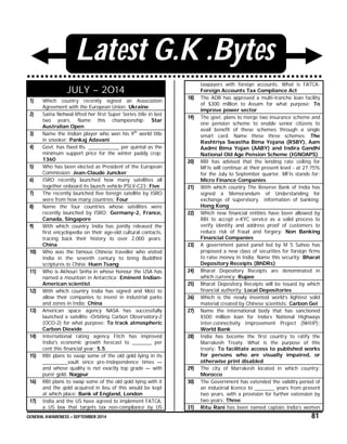 GENERAL AWARENESS – SEPTEMBER 2014 81
Latest G.K .Bytes
JULY – 2014
1) Which country recently signed an Association
Agreement with the European Union: Ukraine
2) Saina Nehwal lifted her first Super Series title in last
two years. Name this championship: Star
Australian Open
3) Name the Indian player who won his 9th
world title
in snooker: Pankaj Adavani
4) Govt. has fixed Rs. ___________ per quintal as the
minimum support price for the winter paddy crop:
1360
5) Who has been elected as President of the European
Commission: Jean-Claude Juncker
6) ISRO recently launched how many satellites all
together onboard its launch vehicle PSLV-C23: Five
7) The recently launched five foreign satellite by ISRO
were from how many countries: Four
8) Name the four countries whose satellites were
recently launched by ISRO: Germany-2, France,
Canada, Singapore
9) With which country India has jointly released the
first encyclopedia on their age-old cultural contacts,
tracing back their history to over 2,000 years:
China
10) Who was the famous Chinese traveller who visited
India in the seventh century to bring Buddhist
scriptures to China: Huen Tsang
11) Who is Akhouri Sinha in whose honour the USA has
named a mountain in Antarctica: Eminent Indian-
American scientist
12) With which country India has signed and MoU to
allow their companies to invest in industrial parks
and zones in India: China
13) American space agency NASA has successfully
launched a satellite -Orbiting Carbon Observatory-2
(OCO-2) for what purpose: To track atmospheric
Carbon Dioxide
14) International rating agency Fitch has improved
India's economic growth forecast to _______ per
cent this financial year: 5.5
15) RBI plans to swap some of the old gold lying in its
_________vault since pre-Independence times —
and whose quality is not exactly top grade — with
purer gold: Nagpur
16) RBI plans to swap some of the old gold lying with it
and the gold acquired in lieu of this would be kept
at which place: Bank of England, London
17) India and the US have agreed to implement FATCA,
a US law that targets tax non-compliance by US
taxpayers with foreign accounts. What is FATCA:
Foreign Accounts Tax Compliance Act
18) The ADB has approved a multi-tranche loan facility
of $300 million to Assam for what purpose: To
improve power sector
19) The govt. plans to merge two insurance scheme and
one pension scheme to enable senior citizens to
avail benefit of these schemes through a single
smart card. Name these three schemes: The
Rashtriya Swastha Bima Yojana (RSBY), Aam
Aadmi Bima Yojan (AABY) and Indira Gandhi
National Old Age Pension Scheme (IGNOAPS)
20) RBI has advised that the lending rate ceiling for
MFIs will continue at their present level - at 27.75%
for the July to September quarter. MFIs stands for:
Micro Finance Companies
21) With which country The Reserve Bank of India has
signed a Memorandum of Understanding for
exchange of supervisory information of banking:
Hong Kong
22) Which new financial entities have been allowed by
RBI to accept e-KYC service as a valid process to
verify identity and address proof of customers to
reduce risk of fraud and forgery: Non Banking
Financial Companies
23) A government panel panel led by M S Sahoo has
proposed a new class of securities for foreign firms
to raise money in India. Name this security: Bharat
Depository Receipts (BhDRs)
24) Bharat Depository Receipts are denominated in
which currency: Rupee
25) Bharat Depository Receipts will be issued by which
financial authority: Local Depositories
26) Which is the newly invented world’s lightest solid
material created by Chinese scientists: Carbon Gel
27) Name the international body that has sanctioned
$500 million loan for India’s National Highways
Inter-connectivity Improvement Project (NHIIP):
World Bank
28) India has become the first country to ratify the
Marrakesh Treaty. What is the purpose of this
treaty: To facilitate access to published works
for persons who are visually impaired, or
otherwise print disabled
29) The city of Marrakesh located in which country:
Morocco
30) The Government has extended the validity period of
an industrial licence to _______ years from present
two years, with a provision for further extension by
two years: Three
31) Ritu Rani has been named captain India’s women
 