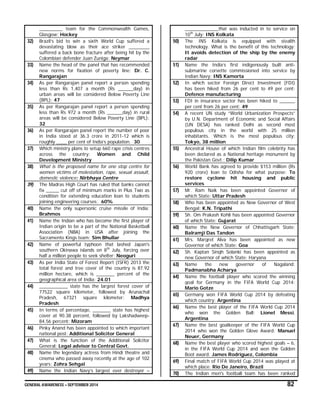 GENERAL AWARENESS – SEPTEMBER 2014 82
_________ team for the Commonwealth Games,
Glasgow: Hockey
32) Brazil’s bid to win a sixth World Cup suffered a
devastating blow as their ace striker ________
suffered a back bone fracture after being hit by the
Colombian defender Juan Zuniga: Neymar
33) Name the head of the panel that has recommended
new norms for fixation of poverty line: Dr. C.
Rangarajan
34) As per Rangarajan panel report a person spending
less than Rs 1,407 a month (Rs ______day) in
urban areas will be considered Below Poverty Line
(BPL): 47
35) As per Rangarajan panel report a person spending
less than Rs 972 a month (Rs ______day) in rural
areas will be considered Below Poverty Line (BPL):
32
36) As per Rangarajan panel report the number of poor
in India stood at 36.3 crore in 2011-12 which is
roughly ____ per cent of India’s population. 30
37) Which ministry plans to setup 660 rape crisis centres
across the country: Women and Child
Development Ministry
38) What is the proposed name for one stop centre for
women victims of molestation, rape, sexual assault,
domestic violence: Nirbhaya Centre
39) The Madras High Court has ruled that banks cannot
fix _____ cut off of minimum marks in Plus Two as
condition for extending education loan to students
joining engineering courses: 60%
40) Name the only supersonic cruise missile of India:
Brahmos
41) Name the Indian who has become the first player of
Indian origin to be a part of the National Basketball
Association (NBA) in USA after joining the
Sacramento Kings team: Sim Bhullar
42) Name of powerful typhoon that lashed Japan's
southern Okinawa islands on 8th
July, forcing over
half a million people to seek shelter: Neoguri
43) As per India State of Forest Report (ISFR) 2013 the
total forest and tree cover of the country is 87.92
million hectare, which is _______ percent of the
geographical area of India: 24.01
44) ___________ state has the largest forest cover of
77522 square kilometer, followed by Arunachal
Pradesh, 67321 square kilometer: Madhya
Pradesh
45) In terms of percentage, _______ state has highest
cover at 90.38 percent, followed by Lakshadweep-
84.56 percent: Mizoram
46) Pinky Anand has been appointed to which important
national post: Additional Solicitor General
47) What is the function of the Additional Solicitor
General: Legal advisor to Central Govt.
48) Name the legendary actress from Hindi theatre and
cinema who passed away recently at the age of 102
years: Zohra Sehgal
49) Name the Indian Navy‘s largest ever destroyer –
_____________that was inducted in to service on
10th
July: INS Kolkata
50) The INS Kolkata is equipped with stealth
technology. What is the benefit of this technology:
It avoids detection of the ship by the enemy
radar
51) Name the India’s first indigenously built anti-
submarine corvette commissioned into service by
Indian Navy: INS Kamorta
52) In which sector Foreign Direct Investment (FDI)
has been hiked from 26 per cent to 49 per cent:
Defence manufacturing
53) FDI in insurance sector has been hiked to ______
per cent from 26 per cent: 49
54) A recent UN study “World Urbanization Prospects”
by U.N. Department of Economic and Social Affairs
(UN DESA) has ranked Delhi as second most
populous city in the world with 25 million
inhabitants. Which is the most populous city:
Tokyo, 38 million
55) Ancestral House of which Indian film celebrity has
been declared as a National heritage monument by
the Pakistan Govt.: Dilip Kumar
56) World Bank has agreed to provide $153 million (Rs
920 crore) loan to Odisha for what purpose: To
restore cyclone hit housing and public
services
57) Mr. Ram Naik has been appointed Governor of
which State: Uttar Pradesh
58) Who has been appointed as New Governor of West
Bengal: K.N. Tripathi
59) Sh. Om Prakash Kohli has been appointed Governor
of which State: Gujarat
60) Name the New Governor of Chhattisgarh State:
Balramji Das Tandon
61) Mrs. Margret Alva has been appointed as new
Governor of which State: Goa
62) Sh. Kaptan Singh Solanki has been appointed as
new Governor of which State: Haryana
63) Name the new governor of Nagaland:
Padmanabha Acharya
64) Name the football player who scored the winning
goal for Germany in the FIFA World Cup 2014:
Mario Gotze
65) Germany won FIFA World Cup 2014 by defeating
which country: Argentina
66) Name the best player of the FIFA World Cup 2014
who won the Golden Ball: Lionel Messi,
Argentina
67) Name the best goalkeeper of the FIFA World Cup
2014 who won the Golden Glove Award: Manuel
Neuer, Germany
68) Name the best player who scored highest goals – 6,
in the FIFA World Cup 2014 and won the Golden
Boot award: James Rodriguez, Colombia
69) Final match of FIFA World Cup 2014 was played at
which place: Rio De Janeiro, Brazil
70) The Indian men's football team has been ranked
 