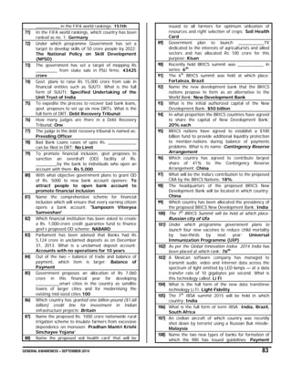 GENERAL AWARENESS – SEPTEMBER 2014 83
__________ in the FIFA world rankings: 151th
71) In the FIFA world rankings, which country has been
ranked as no. 1: Germany
72) Under which programme Government has set a
target to develop skills of 50 crore people by 2022:
The National Policy on Skill Development
(NPSD)
73) The government has set a target of mopping Rs
_________ from stake sale in PSU firms: 43425
crore
74) Govt. plans to raise Rs 15,000 crore from sale in
financial entities such as SUUTI. What is the full
form of SUUTI: Specified Undertaking of the
Unit Trust of India
75) To expedite the process to recover bad bank loans,
govt. proposes to set up six new DRTs. What is the
full form of DRT: Debt Recovery Tribunal
76) How many judges are there in a Debt Recovery
Tribunal: One
77) The judge in the debt recovery tribunal is named as:
Presiding Officer
78) Bad Bank Loans cases of upto Rs. ____________
can be filed in DRT: No Limit
79) To promote financial inclusion, govt proposes to
sanction an overdraft (OD) facility of Rs.
_________by the bank to individuals who open an
account with them: Rs 5,000
80) With what objective government plans to grant OD
of Rs. 5000 to new bank account openers: To
attract people to open bank account to
promote financial inclusion
81) Name the comprehensive scheme for financial
inclusion which will ensure that every earning citizen
opens a bank account: 'Sampoorn Viteeyea
Samveshan'
82) Which financial institution has been asked to create
a Rs. 1,000-crore credit guarantee fund to finance
govt’s proposed OD scheme: NABARD
83) Parliament has been advised that Banks had Rs
5,124 crore in unclaimed deposits as on December
31, 2013. What is a unclaimed deposit account:
Accounts with no operations for 10 years
84) Out of the two – balance of trade and balance of
payment, which item is larger: Balance of
Payment
85) Government proposes an allocation of Rs 7,060
crore in this financial year for developing
__________smart cities in the country as satellite
towns of larger cities and for modernising the
existing mid-sized cities 100
86) Which country has granted one billion pound ($1.68
billion) credit line for investment in Indian
infrastructure projects: Britain
87) Name the proposed Rs. 1000 crore nationwide rural
irrigation scheme to insulate farmers from excessive
dependence on monsoon: Pradhan Mantri Krishi
Sinchayee Yojana’
88) Name the proposed soil health card' that will be
issued to all farmers for optimum utilization of
resources and right selection of crops: Soil Health
Card
89) Government plan to launch ___________TV
dedicated to the interests of agriculturists and allied
sectors and has allocated Rs 100 crore for this
purpose: Kisan
90) Recently held BRICS summit was ___________ in
series: 6th
91) The 6th
BRICS summit was held at which place:
Fortaleza, Brazil
92) Name the new development bank that the BRICS
nations propose to form as an alternative to the
World Bank: New Development Bank
93) What is the initial authorized capital of the New
Development Bank: $50 billion
94) In what proportion the BRICS countries have agreed
to share the capital of New Development Bank:
20% each
95) BRICS nations have agreed to establish a $100
billion fund to provide additional liquidity protection
to member-nations during balance of payments
problems. What is its name: Contingency Reserve
Arrangement
96) Which country has agreed to contribute largest
share of 41% to the Contingency Reserve
Arrangement: China
97) What will be the India’s contribution to the proposed
CRA by the BRICS Nations: 18%
98) The headquarters of the proposed BRICS New
Development Bank will be located in which country:
China
99) Which country has been allocated the presidency of
the proposed BRICS New Development Bank: India
100) The 7th
BRICS Summit will be held at which place:
Russian city of Ufa
101) Under which programme government plans to
launch four new vaccines to reduce child mortality
by two-thirds by next year: Universal
Immunization Programme (UIP)
102) As per the Global Innovation Index 2014 India has
been placed at which rank: 76th
103) A Mexican software company has managed to
transmit audio, video and Internet data across the
spectrum of light emitted by LED lamps — at a data
transfer rate of 10 gigabytes per second. What is
this technology called: Li Fi
104) What is the full form of the new data transferee
technology Li Fi: Light Fidelity
105) The 7th
IBSA summit 2015 will be held in which
country: India
106) What is the full form of term IBSA: India, Brazil,
South Africa
107) An civilian aircraft of which country was recently
shot down by terrorist using a Russian Buk missile:
Malaysia
108) Name the two new types of banks for formation of
which the RBI has issued guidelines: Payment
 