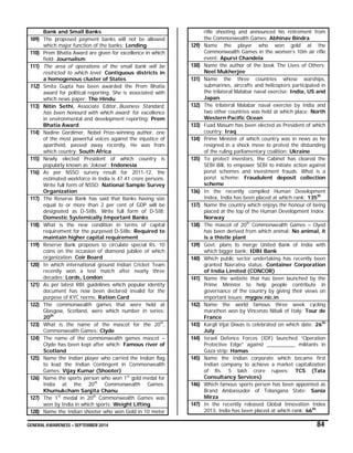 GENERAL AWARENESS – SEPTEMBER 2014 84
Bank and Small Banks
109) The proposed payment banks will not be allowed
which major function of the banks: Lending
110) Prem Bhatia Award are given for excellence in which
field: Journalism
111) The area of operations of the small bank will be
restricted to which level: Contiguous districts in
a homogenous cluster of States
112) Smita Gupta has been awarded the Prem Bhatia
award for political reporting. She is associated with
which news paper: The Hindu
113) Nitin Sethi, Associate Editor, Business Standard,
has been honourd with which award for excellence
in environmental and development reporting: Prem
Bhatia Award
114) Nadine Gordimer, Nobel Prize-winning author, one
of the most powerful voices against the injustice of
apartheid, passed away recently. He was from
which country: South Africa
115) Newly elected President of which country is
popularly known as ‘Jokowi’: Indonesia
116) As per NSSO survey result for 2011-12, the
estimated workforce in India is 47.41 crore persons.
Write full form of NSSO: National Sample Survey
Organization
117) The Reserve Bank has said that Banks having size
equal to or more than 2 per cent of GDP will be
designated as D-SIBs. Write full form of D-SIB:
Domestic Systemically Important Banks
118) What is the new condition in terms of capital
requirement for the purposed D-SIBs: Required to
maintain higher capital requirement
119) Reserve Bank proposes to circulate special Rs. 10
coins on the occasion of diamond jubilee of which
organization: Coir Board
120) In which international ground Indian Cricket Team
recently won a test match after nearly three
decades: Lords, London
121) As per latest RBI guidelines which popular identity
document has now been declared invalid for the
purpose of KYC norms: Ration Card
122) The commonwealth games that were held at
Glasgow, Scotland, were which number in series:
20th
123) What is the name of the mascot for the 20th
,
Commonwealth Games: Clyde
124) The name of the commonwealth games mascot –
Clyde has been kept after which: Famous river of
Scotland
125) Name the Indian player who carried the Indian flag
to lead the Indian Contingent in Commonwealth
Games: Vijay Kumar (Shooter)
126) Name the sports person who won 1st
gold medal for
India at the 20th
Commonwealth Games:
Khumukcham Sanjita Chanu
127) The 1st
medal in 20th
Commonwealth Games was
won by India in which sports: Weight Lifting
128) Name the Indian shooter who won Gold in 10 meter
rifle shooting and announced his retirement from
the Commonwealth Games: Abhinav Bindra
129) Name the player who won gold at the
Commonwealth Games in the women’s 10m air rifle
event: Apurvi Chandela
130) Name the author of the book The Lives of Others:
Neel Mukherjee
131) Name the three countries whose warships,
submarines, aircrafts and helicopters participated in
the trilateral Malabar naval exercise: India, US and
Japan
132) The trilateral Malabar naval exercise by India and
two other countries was held at which place: North
Western Pacific Ocean
133) Fuad Masum has been elected as President of which
country: Iraq
134) Prime Minister of which country was in news as he
resigned in a shock move to protest the disbanding
of the ruling parliamentary coalition: Ukraine
135) To protect investors, the Cabinet has cleared the
SEBI Bill, to empower SEBI to initiate action against
ponzi schemes and investment frauds. What is a
ponzi scheme: Fraudulent deposit collection
scheme
136) In the recently compiled Human Development
Index, India has been placed at which rank: 135th
137) Name the country which enjoys the honour of being
placed at the top of the Human Development Index:
Norway
138) The mascot of 20th
Commonwealth Games – Clyed
has been derived from which animal: No animal, it
is a thistle plant
139) Govt. plans to merge United Bank of India with
which bigger bank: IDBI Bank
140) Which public sector undertaking has recently been
granted Navratna status: Container Corporation
of India Limited (CONCOR)
141) Name the website that has been launched by the
Prime Minister to help people contribute in
governance of the country by giving their views on
important issues: mygov.nic.in
142) Name the world famous three week cycling
marathon won by Vincenzo Nibali of Italy: Tour de
France
143) Kargil Vijai Diwas is celebrated on which date: 26th
July
144) Israel Defence Forces (IDF) launched “Operation
Protective Edge” against __________ militants in
Gaza strip: Hamas
145) Name the Indian corporate which became first
Indian company to achieve a market capitalization
of Rs. 5 lakh crore rupees: TCS (Tata
Consultancy Services)
146) Which famous sports person has been appointed as
Brand Ambassador of Telangana State: Sania
Mirza
147) In the recently released Global Innovation Index
2013, India has been placed at which rank: 66th
 