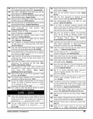 GENERAL AWARENESS – SEPTEMBER 2014 85
148) Name the country that has topped the 142 nations
list of Global Innovation Index 2013: Switzerland
149) Men’s title in Wimbledon Tennis Open was won by
which sports star: Novak Djokovic
150) Novak Djokovic lifted the Wimbledon Men’s title by
defeating which player: Roger Feeder
151) Women’s title in Wimbledon Tennis Open was won
by which sports star: Petra Kvitova
152) Petra Kvitova lifted the Wimbledon Women’s title by
defeating which player: Eugenie Bouchard
153) Maharashtra has appointed Amitabh Bachhan as its
brand ambassador for what purpose: for
Promoting Horticulture
154) Economic survey of India is presented in which
house of Parliament: Lok Sabha
155) Who presents the economic survey report in the
parliament: Finance Minister
156) India plans to start its 1st
bullet train on which
route: Mumbai - Ahmedabad
157) Govt. proposes to develop Diamond Quadrilateral
for high speed trains connecting which main cities:
The Four Metros
158) Govt. has raised deduction limit under section 80-C
of Income Tax Act by what amount: Rs. 50,000
159) As per sanction 80-C of the Income Tax Act, what is
the maximum amount of savings that are exempted
from income tax: Rs. 1.5 lac
160) Senior citizen in the age group of 60 and above are
exempted from income tax upto what amount of
income: Rs. 3 lac
161) Name the new welfare scheme proposed by Indian
government for promoting the girl child: Beti
Padhao, Beti Bachao Yojana
162) Govt. proposes to start a Rs. 500 cr scheme for
providing 24 x 7 power supply to all homes in rural
areas. Name this scheme: Deen Dayal
Upadhyaya Gram Jyoti Yojana
163) What is the target for 2014-15 for agriculture credit
by banks: Rs. 8 trillion
164) The Swatch Bharat Abhiyaan aims to achieve total
sanitation in India by which year: 2019
165) As per the budget announcement of the finance
minister the target of financial inclusion has been
set at opening at least ________________ bank
account in each house hold: Two
166) Govt. plans to setup two biotech clusters at which
centres: Bangaluru and Faridabad
JUNE – 2014
167) Latest data released by the Central Statistical Office
(CSO) has estimated value of India’s GDP at current
market prices at Rs. 113.55 lakh crore, achieving a
growth rate of _____ percent in 2013-14: 4.7
168) The per capita income at current prices during
2013-14 is estimated to be around Rs.________
Rs.74,380
169) Abdul Fattah Al-Sisi has been elected as President of
which country: Egypt
170) Name the new Solicitor General of India: Ranjit
Kumar
171) Who has been appointed as National Security
Adviser, Govt of India: Dr. Ajit Kumar Doval
172) Dag Hammarskjold Medal is by UNO for what
purpose: Show of Gallantry
173) In an effort to eliminate outdated capacity and
improve work safety and address pollution concerns,
which country plans to shut down over 2,000 small
coal mines by next year: China
174) Why govt. has decided to abolish, with immediate
effect, all the Groups of Ministers (GoMs) and
Empowered Groups of Ministers (EGoMs) set up by
the previous UPA-II govt.: To improve
accountability and responsibility
175) Yogeshwar Dutt and Sushil won the gold medal and
silver medal respectively, in which International
Competition in Sassari city, Italy: Wrestling
176) Name the cricket team that won the Indian Premier
League – 7: Kolkata Knight Riders
177) The final match of IPL – 7 was played at _______
stadium in Bangalore: M. Chinnaswamy
178) Sultan Azlan Shah who passed away recently, was
associated with which sports: Hockey
179) Sultan Azlan Shah who passed away recently, was
from which country: Malaysia
180) Name the Union Minister for Rural Development and
Panchayati Raj who was killed in a road accident
recently: Gopinath Munde
181) RBI in its second bimonthly policy statement,
reduced statutory liquidity ratio (SLR) to ______
from 23%: 22.5%
182) Reduction of SLR by 50 basis points is expected to
increase banks’ lendable resources by Rs. _____
crore: 40,000
183) The RBI has reduced the availability of funds under
the ECR window from 50 per cent of export credit
outstanding to 32 per cent with immediate effect.
ECR Stands for: Export Credit Refinance
184) Juan Carlos, King of Spain was in news for what
reasons: He abdicated his throne for his son
185) Who has been made the new king of Spain: Prince
Felipe
186) Which village in Nagaland has been declared as the
country’s first tobacco-free village: Gariphema
187) World No Tobacco Day is observed on which date:
May 31
188) Name the first Indian archer to win three gold
medals in a single international tournament:
 