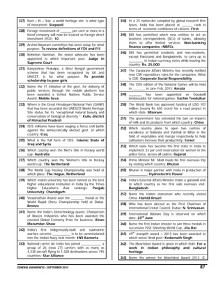 GENERAL AWARENESS – SEPTEMBER 2014 87
227) Rani – Ki – Vav, a world heritage site, is what type
of monument: Stepwell
228) Foreign investment of ______ per cent or more in a
listed company will now be treated as foreign direct
investment (FDI): 10
229) Arvind Mayaram committee has been setup for what
purpose: To review definitions of FDI and FII
230) Rohinton Nariman, the noted advocate has been
appointed to which important post: Judge in
Supreme Court
231) Kanyashree Prakalpa, a West Bengal government
scheme that has been recognized by UK and
UNICEF, is for what purpose: To provide
scholarship to poor girls
232) Name the IT initiative of the govt. for delivery of
public services through the mobile platform has
been awarded a United Nations Public Service
Award: Mobile Seva
233) Where is the Great Himalayan National Park (GHNP)
that has been accorded the UNESCO World Heritage
Site status for its “exceptional natural beauty and
conservation of biological diversity.”: Kullu district
of Himachal Pradesh
234) ISIS militants have been waging a fierce civil battle
against the democratically elected govt. of which
country: Iraq
235) What is the full form of ISIS: Islamic State of
Iraq and Syria
236) Which country won the Men’s title in hockey world
cup: Australia
237) Which country won the Women’s title in hockey
world cup: The Netherland
238) The World Cup Hockey Championship was held at
which place: The Hague, Netherland
239) Which Indian university has been named as the best
higher educational institution in India by the Times
Higher Education’s Asia rankings: Panjab
University, Chandigarh
240) Viswanathan Anand won the _______ medal at the
World Rapid Chess Championship held at Dubai:
Bronze
241) Name the India's biotechnology queen, Chairperson
of Biocon Industries who has been awarded the
coveted Global Economy Prize for business: Kiran
Mazumdar-Shaw
242) India’s first indigenously-built anti submarine
warfare corvette __________ is to be commissioned
into the Indian Navy next month: INS Kamorta
243) National carrier Air India has joined ___________ a
group of 26 (now 27) carriers with as many as
4,338 aircraft flying to 1,328 destinations across 195
countries: Star Alliance
244) In a 25 nation-list compiled by global research firm
Ipsos, India has been placed at ______ rank in
terms of economic confidence of citizens: First
245) RBI has permitted which new entities to act as
business correspondents (BCs) of banks, allowing
them to offer limited services: Non-banking
finance companies –NBFCs
246) RBI has permitted residents and non-residents,
except Pakistanis and Bangladeshis, to carry up to
________ in Indian currency notes while leaving the
country: Rs. 25,000
247) The Corporate Affairs Ministry has recently notified
new CSR expenditure rules for the companies. What
is CSR: Corporate Social Responsibility
248) The 35th edition of the National Games will be held
in _______ in Jan– Feb, 2015: Kerala
249) _______ has been appointed as Goodwill
Ambassador for national games: Sachin Tendulkar
250) The World Bank has approved funding of USD 107
million (nearly Rs 650 crore) for a road project in
which state: Mizoram
251) The government has extended the ban on imports
of milk and its products from which country: China
252) Which country plans to open two centres of
excellence at Nalanda and Vaishali in Bihar in the
field of vegetables and mango respectively to help
cultivators increase their productivity: Israel
253) Which state has become the first state in India to
implement 33 per cent reservation for women in the
police force, across all cadres: Gujarat
254) Prime Minister Mr. Modi made his first overseas trip
by visiting which country: Bhutan
255) Bhutan is major partner with India in production of
__________: Hydroelectric Power
256) India’s External Affairs Minister made a goodwill visit
to which country as her first solo overseas visit:
Bangladesh
257) Name the Indian statesman who recently visited
China: Hamid Ansari
258) Who has been elected as the First Chairman of
International Cricket Council, Dubai: N. Srinivasan
259) International Widows Day is observed on which
date: 23rd
June
260) Name the first Indian shooter to win three medals in
successive ISSF Shooting World Cup: Jitu Rai
261) 49th
Jnanpith award – 2013 has been awarded to
which noted Hindi poet: Kedarnath Singh
262) The Moortidevi Award is given in which field: For a
work in Indian philosophy and cultural
heritage
263) Name the winner for Moortidevi Award 2013: C.
 