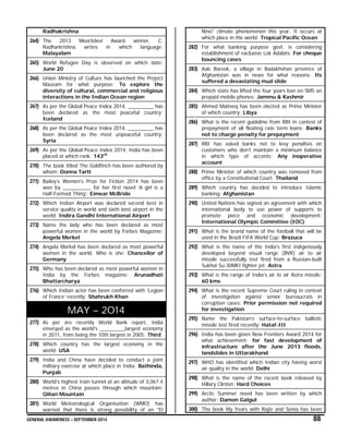 GENERAL AWARENESS – SEPTEMBER 2014 88
Radhakrishna
264) The 2013 Moortidevi Award winner, C.
Radharkrishna writes in which language:
Malayalam
265) World Refugee Day is observed on which date:
June 20
266) Union Ministry of Culture has launched the Project
Mausam for what purpose: To explore the
diversity of cultural, commercial and religious
interactions in the Indian Ocean region
267) As per the Global Peace Index 2014, _________ has
been declared as the most peaceful country:
Iceland
268) As per the Global Peace Index 2014, _________ has
been declared as the most unpeaceful country:
Syria
269) As per the Global Peace Index 2014, India has been
placed at which rank: 143rd
270) The book titled The Goldfinch has been authored by
whom: Donna Tartt
271) Bailey’s Women’s Prize for Fiction 2014 has been
won by __________ for her first novel ‘A girl is a
Half-Formed Thing’: Eimear McBride
272) Which Indian Airport was declared second best in
service quality in world and sixth best airport in the
world: Indira Gandhi International Airport
273) Name the lady who has been declared as most
powerful women in the world by Forbes Magazine:
Angela Merkel
274) Angela Merkel has been declared as most powerful
women in the world. Who is she: Chancellor of
Germany
275) Who has been declared as most powerful women in
India by the Forbes magazine: Arunadhati
Bhattarcharya
276) Which Indian actor has been conferred with ‘Legion
of France’ recently: Shahrukh Khan
MAY – 2014
277) As per are recently World Bank report, India
emerged as the world's _________largest economy
in 2011, from being the 10th largest in 2005: Third
278) Which country has the largest economy in the
world: USA
279) India and China have decided to conduct a joint
military exercise at which place in India: Bathinda,
Punjab
280) World’s highest train tunnel at an altitude of 3,067.4
metres in China passes through which mountain:
Qilian Mountain
281) World Meteorological Organisation (WMO) has
warned that there is strong possibility of an "El
Nino" climate phenomenon this year. It occurs at
which place in the world: Tropical Pacific Ocean
282) For what banking purpose govt. is considering
establishment of exclusive Lok Adalats: For cheque
bouncing cases
283) Aab Bareek, a village in Badakhshan province of
Afghanistan was in news for what reasons: Its
suffered a devastating mud slide
284) Which state has lifted the four years ban on SMS on
prepaid mobile phones: Jammu & Kashmir
285) Ahmed Maiteeq has been elected as Prime Minister
of which country: Libya
286) What is the recent guideline from RBI in contest of
prepayment of all floating rate term loans: Banks
not to charge penalty for prepayment
287) RBI has asked banks not to levy penalties on
customers who don’t maintain a minimum balance
in which type of accents: Any inoperative
account
288) Prime Minister of which country was removed from
office by a Constitutional Court: Thailand
289) Which country has decided to introduce Islamic
banking: Afghanistan
290) United Nations has signed an agreement with which
international body to use power of supports to
promote piece and economic development:
International Olympic Committee (IOC)
291) What is the brand name of the football that will be
used in the Brazil FIFA World Cup: Brazuca
292) What is the name of the India’s first indigenously
developed beyond visual range (BVR) air to air
missile successfully test fired from a Russian-built
Sukhoi Su-30MKI fighter jet: Astra
293) What is the range of India’s air to air Astra missile:
60 kms
294) What is the recent Supreme Court ruling in context
of investigation against senior bureaucrats in
corruption cases: Prior permission not required
for investigation
295) Name the Pakistan’s surface-to-surface ballistic
missile test fired recently: Hataf-III
296) India has been given New Frontiers Award 2014 for
what achievement: for fast development of
infrastructure after the June 2013 floods,
landslides in Uttarakhand
297) WHO has identified which Indian city having worst
air quality in the world: Delhi
298) What is the name of the recent book released by
Hillary Clinton: Hard Choices
299) Arctic Summer novel has been written by which
author: Damon Galgut
300) The book My Years with Rajiv and Sonia has been
 