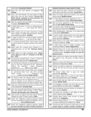 GENERAL AWARENESS – SEPTEMBER 2014 90
which state: Arunachal Pradesh
336) Name the new Chief Minister of Nagaland: TR
Zeliang
337) Why a new Chief Minister has been placed in Bihar
when there was no state election: Current CM
Nitish Kumar resigned on moral grounds for
poor performance of his party
338) Who has replaced Narendra Modi as Chief Minister
of Gujarat: Anandiben Patel
339) A World Bank report on ‘Ease of Doing Business’
placed India at ______ rank among 189 nations:
134th
340) Which country was put under martial law recently
when months of deadly anti-government protests
caused political paralysis: Thailand
341) A study by UNO has forecasted global economic
growth rate to be at _____ per cent in 2014: 2.8
342) In a study by Deutsche Bank, which major country
has been ranked as cheapest economy in the world:
India
343) Which bank has recently been declared as a
‘Scheduled Bank’ by the RBI: Bhartiya Mahila
Bank
344) Which banks are called scheduled bank: whose
name appears in the 2nd
schedule of the RBI
Act, 1934
345) By becoming scheduled bank, a bank is entitled to
avail which facility from RBI: Taking Loans
346) The 3rd Advance Estimates of crop production in the
2013-14 crop year (July-June) by the Agriculture
Ministry has estimated India’s agriculture
production at _______ million tonnes: 264
347) RBI has directed that all new ATMs to be installed
by commercial banks from July 2014 onwards
should provide __________ instructions and
________ enabled key pads: Audio, Braille
348) The Reserve Bank has allowed banks to provide
long-term loans of up to a maximum tenor of _____
years to exporters to be utilised for execution of
long-term supply contracts for export of goods: 10
349) Name the recently held war exercise by Indian Army
in West Rajasthan: Sarvada Vijay
350) Name the international badminton championship for
Men and Women held recently in New Delhi:
Thomas Cup and Uber Cup, respectively
351) India started its biggest year-long cultural festival,
“Glimpses of India” in which country: China
352) India’s first indigenous payment gateway, RuPay
has been launched to counter rival networks such as
___________. : Visa and Mastercard
353) India’s first indigenous payment gateway, RuPay
has been launched by which financial institution:
National Payments Corpo-ration of India
354) Jacob Zuma has been re-elected as President of
which major South African Country: South Africa
355) Name the India’s oldest test cricketer who passed
away recently: Madhav Mantri
356) Mr. Rajiv Mathur has been appointed as new ____
____ Commissioner of India: Chief Information
357) Who has been appointed as 28th
Chief of Army
Staff: Lt Gen Dalbir Singh Suhag
358) The women’s title in National Football Championship
2014 has been which team: Manipur
359) Which football player, reportedly, is the highest paid
in the world: Lionel Messi
360) In which country violent protest were held against
China to protest against China’s oil exploration in
South China Sea: Vietnam
361) Which country in the world suffers highest number
of death of newborns: India
362) At which place office of Indian Consulate was
attacked by militants: Herat, Afghanistan
363) Malavath Purna, the 13 year old school girl from
Khammam district of Andhra Pradesh was in news
for what reasons: Youngest female to scale the
Mount Everest
364) Which country has released two postage stamps to
pay tribute to the 100 years of Indian cinema:
Brazil
365) Name the country that lifted Uber Cup for women’s
badminton championship: China
366) Thomas Cup (Men’s) badminton championship was
won for the first time this year by which country:
Japan
367) The honour ‘Palme d’Or’ is given for which
achievement: Best film
368) The honour ‘Palme d’Or’ is given for Best film at
which international film festival: Cannes
369) Name the film that won Palme d’Or at Cannes Film
Festival: Winter Sleep
370) The prestigious European Cup 2014 that was won
by Real Madrid is for which sports: Football
371) Petro Poroshenko has been elected as President of
which country: Ukraine
372) Exim Bank has extended $ 100 million in line of
credit to which country: Nigeria
373) Through which country India receives its largest
inflow of FDI: Singapore
374) USA has declared that by ________ it will withdraw
its troops completely from Afghanistan: 2016
375) The Reserve Bank of India has asked banks to remit
amount lying in deposit accounts classified as
 