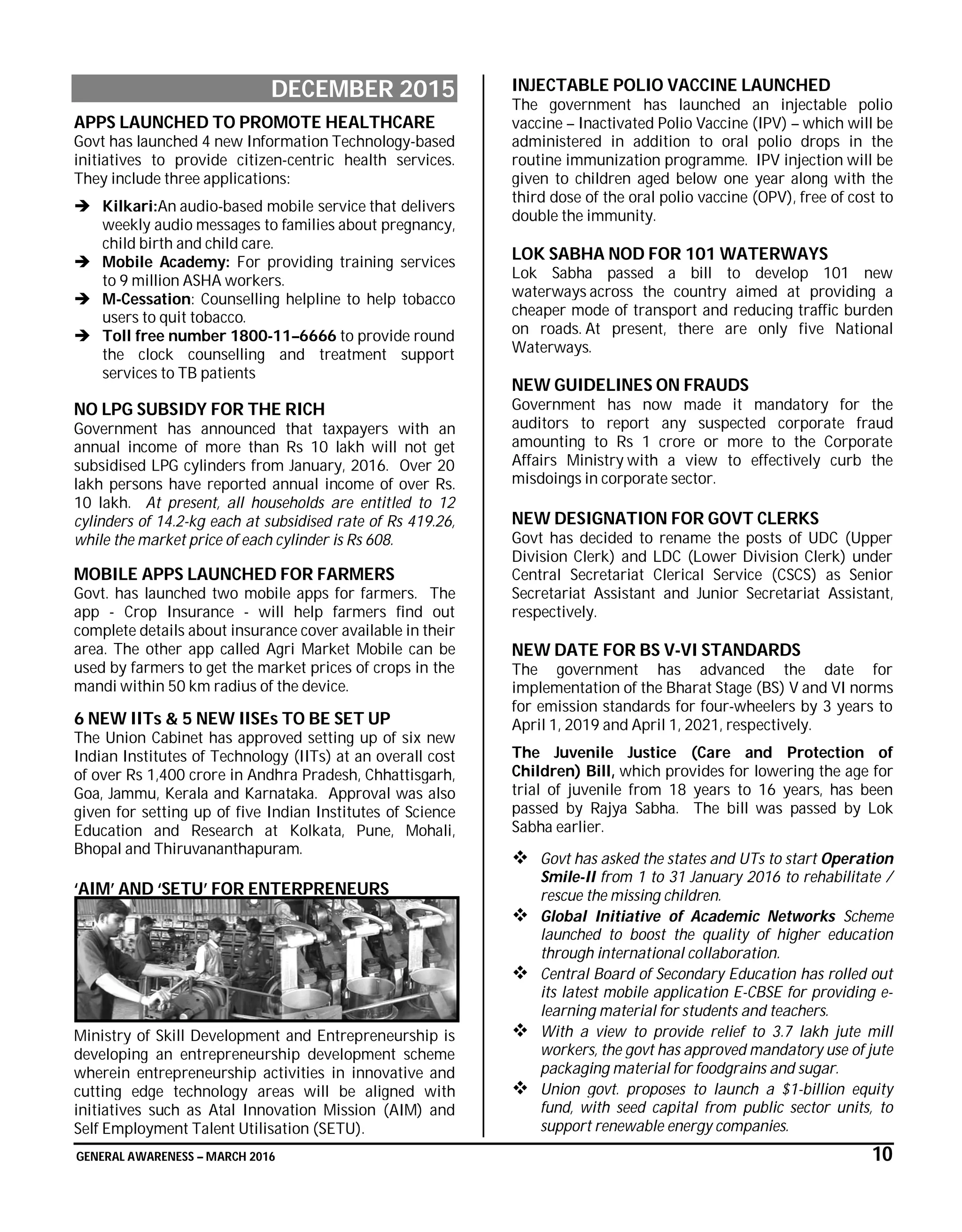 GENERAL AWARENESS – MARCH 2016 10
DECEMBER 2015
APPS LAUNCHED TO PROMOTE HEALTHCARE
Govt has launched 4 new Information Technology-based
initiatives to provide citizen-centric health services.
They include three applications:
 Kilkari:An audio-based mobile service that delivers
weekly audio messages to families about pregnancy,
child birth and child care.
 Mobile Academy: For providing training services
to 9 million ASHA workers.
 M-Cessation: Counselling helpline to help tobacco
users to quit tobacco.
 Toll free number 1800-11–6666 to provide round
the clock counselling and treatment support
services to TB patients
NO LPG SUBSIDY FOR THE RICH
Government has announced that taxpayers with an
annual income of more than Rs 10 lakh will not get
subsidised LPG cylinders from January, 2016. Over 20
lakh persons have reported annual income of over Rs.
10 lakh. At present, all households are entitled to 12
cylinders of 14.2-kg each at subsidised rate of Rs 419.26,
while the market price of each cylinder is Rs 608.
MOBILE APPS LAUNCHED FOR FARMERS
Govt. has launched two mobile apps for farmers. The
app - Crop Insurance - will help farmers find out
complete details about insurance cover available in their
area. The other app called Agri Market Mobile can be
used by farmers to get the market prices of crops in the
mandi within 50 km radius of the device.
6 NEW IITs & 5 NEW IISEs TO BE SET UP
The Union Cabinet has approved setting up of six new
Indian Institutes of Technology (IITs) at an overall cost
of over Rs 1,400 crore in Andhra Pradesh, Chhattisgarh,
Goa, Jammu, Kerala and Karnataka. Approval was also
given for setting up of five Indian Institutes of Science
Education and Research at Kolkata, Pune, Mohali,
Bhopal and Thiruvananthapuram.
‘AIM’ AND ‘SETU’ FOR ENTERPRENEURS
Ministry of Skill Development and Entrepreneurship is
developing an entrepreneurship development scheme
wherein entrepreneurship activities in innovative and
cutting edge technology areas will be aligned with
initiatives such as Atal Innovation Mission (AIM) and
Self Employment Talent Utilisation (SETU).
INJECTABLE POLIO VACCINE LAUNCHED
The government has launched an injectable polio
vaccine – Inactivated Polio Vaccine (IPV) – which will be
administered in addition to oral polio drops in the
routine immunization programme. IPV injection will be
given to children aged below one year along with the
third dose of the oral polio vaccine (OPV), free of cost to
double the immunity.
LOK SABHA NOD FOR 101 WATERWAYS
Lok Sabha passed a bill to develop 101 new
waterways across the country aimed at providing a
cheaper mode of transport and reducing traffic burden
on roads. At present, there are only five National
Waterways.
NEW GUIDELINES ON FRAUDS
Government has now made it mandatory for the
auditors to report any suspected corporate fraud
amounting to Rs 1 crore or more to the Corporate
Affairs Ministry with a view to effectively curb the
misdoings in corporate sector.
NEW DESIGNATION FOR GOVT CLERKS
Govt has decided to rename the posts of UDC (Upper
Division Clerk) and LDC (Lower Division Clerk) under
Central Secretariat Clerical Service (CSCS) as Senior
Secretariat Assistant and Junior Secretariat Assistant,
respectively.
NEW DATE FOR BS V-VI STANDARDS
The government has advanced the date for
implementation of the Bharat Stage (BS) V and VI norms
for emission standards for four-wheelers by 3 years to
April 1, 2019 and April 1, 2021, respectively.
The Juvenile Justice (Care and Protection of
Children) Bill, which provides for lowering the age for
trial of juvenile from 18 years to 16 years, has been
passed by Rajya Sabha. The bill was passed by Lok
Sabha earlier.
 Govt has asked the states and UTs to start Operation
Smile-II from 1 to 31 January 2016 to rehabilitate /
rescue the missing children.
 Global Initiative of Academic Networks Scheme
launched to boost the quality of higher education
through international collaboration.
 Central Board of Secondary Education has rolled out
its latest mobile application E-CBSE for providing e-
learning material for students and teachers.
 With a view to provide relief to 3.7 lakh jute mill
workers, the govt has approved mandatory use of jute
packaging material for foodgrains and sugar.
 Union govt. proposes to launch a $1-billion equity
fund, with seed capital from public sector units, to
support renewable energy companies.
 