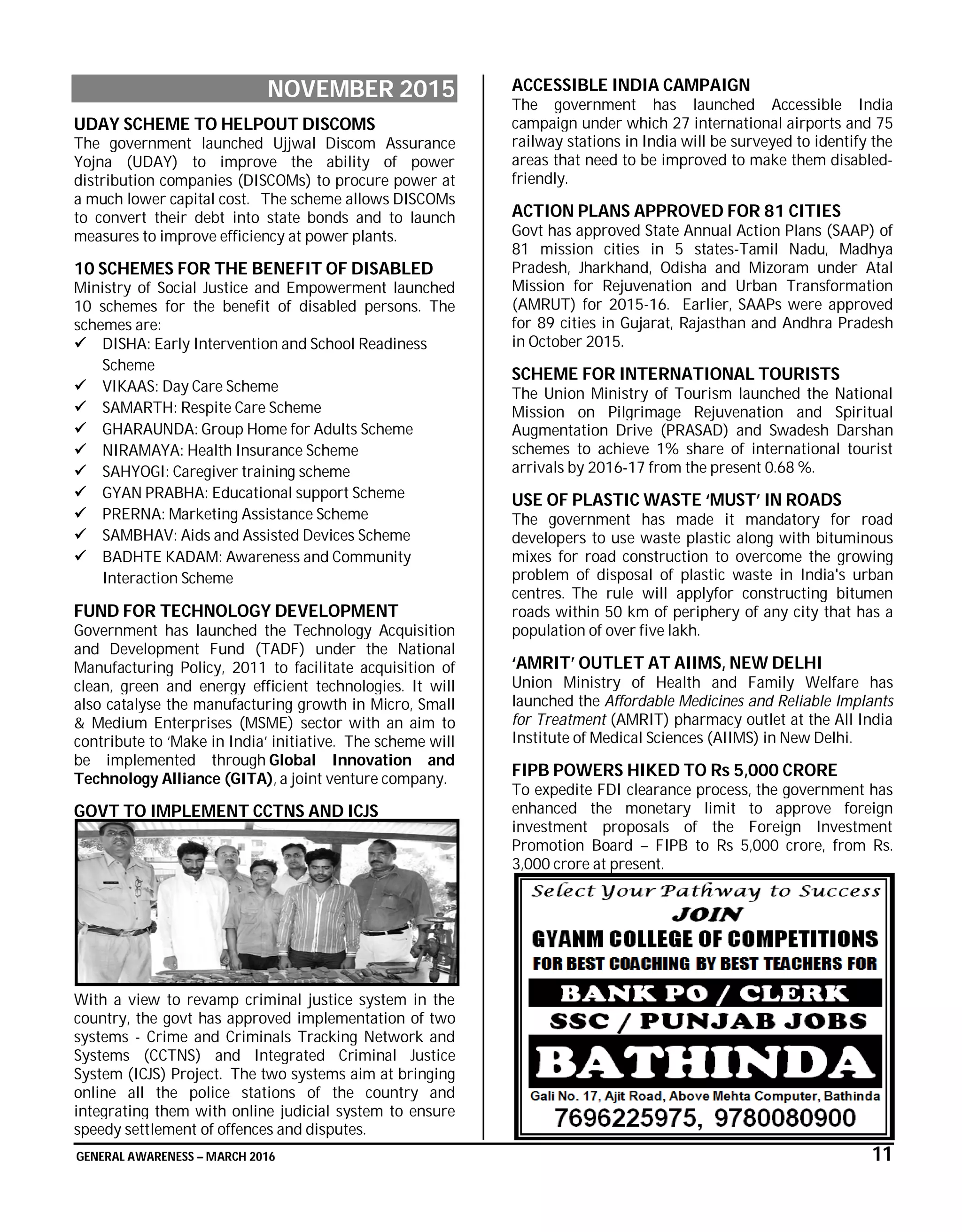 GENERAL AWARENESS – MARCH 2016 11
NOVEMBER 2015
UDAY SCHEME TO HELPOUT DISCOMS
The government launched Ujjwal Discom Assurance
Yojna (UDAY) to improve the ability of power
distribution companies (DISCOMs) to procure power at
a much lower capital cost. The scheme allows DISCOMs
to convert their debt into state bonds and to launch
measures to improve efficiency at power plants.
10 SCHEMES FOR THE BENEFIT OF DISABLED
Ministry of Social Justice and Empowerment launched
10 schemes for the benefit of disabled persons. The
schemes are:
 DISHA: Early Intervention and School Readiness
Scheme
 VIKAAS: Day Care Scheme
 SAMARTH: Respite Care Scheme
 GHARAUNDA: Group Home for Adults Scheme
 NIRAMAYA: Health Insurance Scheme
 SAHYOGI: Caregiver training scheme
 GYAN PRABHA: Educational support Scheme
 PRERNA: Marketing Assistance Scheme
 SAMBHAV: Aids and Assisted Devices Scheme
 BADHTE KADAM: Awareness and Community
Interaction Scheme
FUND FOR TECHNOLOGY DEVELOPMENT
Government has launched the Technology Acquisition
and Development Fund (TADF) under the National
Manufacturing Policy, 2011 to facilitate acquisition of
clean, green and energy efficient technologies. It will
also catalyse the manufacturing growth in Micro, Small
& Medium Enterprises (MSME) sector with an aim to
contribute to ‘Make in India’ initiative. The scheme will
be implemented through Global Innovation and
Technology Alliance (GITA), a joint venture company.
GOVT TO IMPLEMENT CCTNS AND ICJS
With a view to revamp criminal justice system in the
country, the govt has approved implementation of two
systems - Crime and Criminals Tracking Network and
Systems (CCTNS) and Integrated Criminal Justice
System (ICJS) Project. The two systems aim at bringing
online all the police stations of the country and
integrating them with online judicial system to ensure
speedy settlement of offences and disputes.
ACCESSIBLE INDIA CAMPAIGN
The government has launched Accessible India
campaign under which 27 international airports and 75
railway stations in India will be surveyed to identify the
areas that need to be improved to make them disabled-
friendly.
ACTION PLANS APPROVED FOR 81 CITIES
Govt has approved State Annual Action Plans (SAAP) of
81 mission cities in 5 states-Tamil Nadu, Madhya
Pradesh, Jharkhand, Odisha and Mizoram under Atal
Mission for Rejuvenation and Urban Transformation
(AMRUT) for 2015-16. Earlier, SAAPs were approved
for 89 cities in Gujarat, Rajasthan and Andhra Pradesh
in October 2015.
SCHEME FOR INTERNATIONAL TOURISTS
The Union Ministry of Tourism launched the National
Mission on Pilgrimage Rejuvenation and Spiritual
Augmentation Drive (PRASAD) and Swadesh Darshan
schemes to achieve 1% share of international tourist
arrivals by 2016-17 from the present 0.68 %.
USE OF PLASTIC WASTE ‘MUST’ IN ROADS
The government has made it mandatory for road
developers to use waste plastic along with bituminous
mixes for road construction to overcome the growing
problem of disposal of plastic waste in India's urban
centres. The rule will applyfor constructing bitumen
roads within 50 km of periphery of any city that has a
population of over five lakh.
‘AMRIT’ OUTLET AT AIIMS, NEW DELHI
Union Ministry of Health and Family Welfare has
launched the Affordable Medicines and Reliable Implants
for Treatment (AMRIT) pharmacy outlet at the All India
Institute of Medical Sciences (AIIMS) in New Delhi.
FIPB POWERS HIKED TO Rs 5,000 CRORE
To expedite FDI clearance process, the government has
enhanced the monetary limit to approve foreign
investment proposals of the Foreign Investment
Promotion Board – FIPB to Rs 5,000 crore, from Rs.
3,000 crore at present.
 