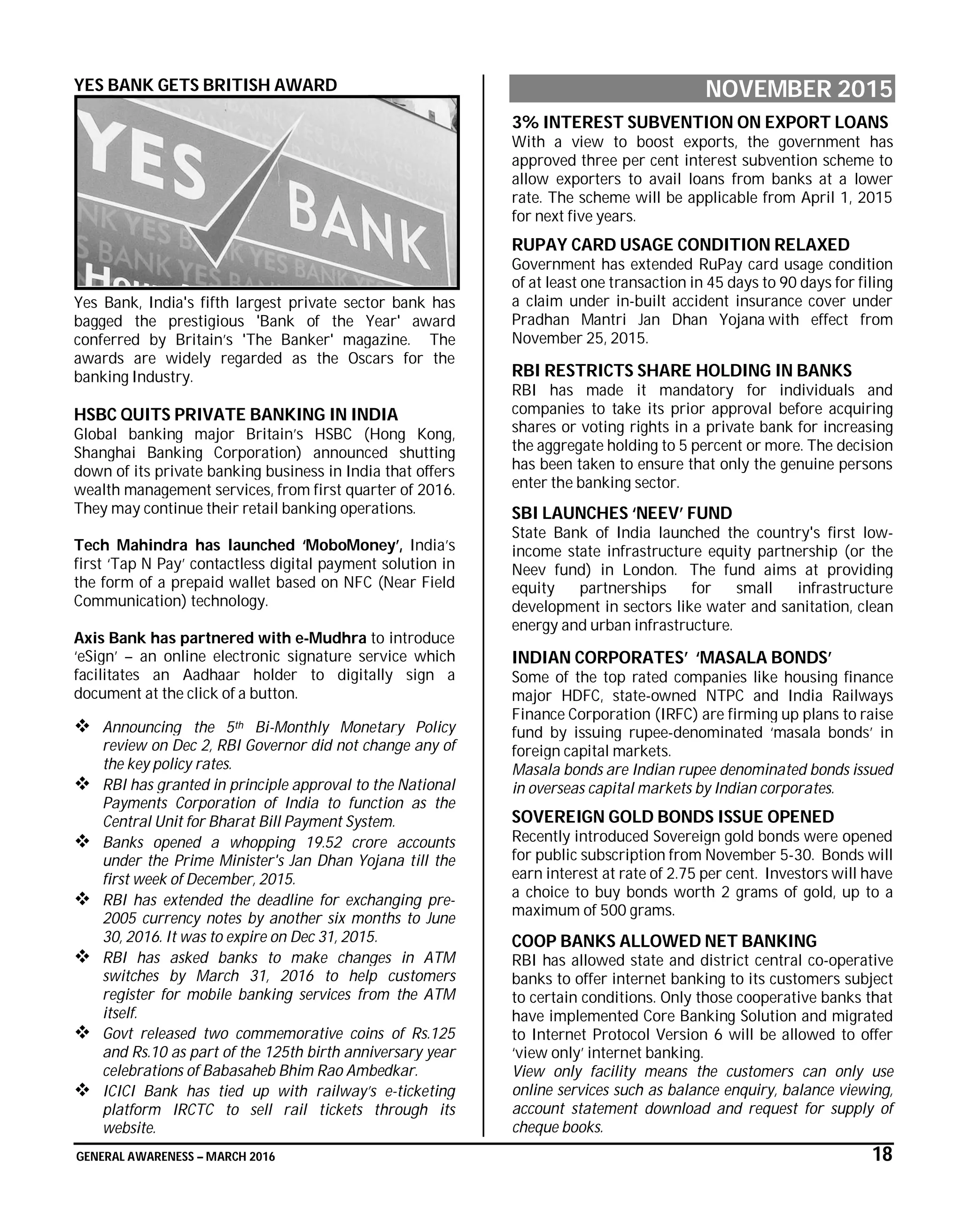 GENERAL AWARENESS – MARCH 2016 18
YES BANK GETS BRITISH AWARD
Yes Bank, India's fifth largest private sector bank has
bagged the prestigious 'Bank of the Year' award
conferred by Britain’s 'The Banker' magazine. The
awards are widely regarded as the Oscars for the
banking Industry.
HSBC QUITS PRIVATE BANKING IN INDIA
Global banking major Britain’s HSBC (Hong Kong,
Shanghai Banking Corporation) announced shutting
down of its private banking business in India that offers
wealth management services, from first quarter of 2016.
They may continue their retail banking operations.
Tech Mahindra has launched ‘MoboMoney’, India’s
first ‘Tap N Pay’ contactless digital payment solution in
the form of a prepaid wallet based on NFC (Near Field
Communication) technology.
Axis Bank has partnered with e-Mudhra to introduce
‘eSign’ – an online electronic signature service which
facilitates an Aadhaar holder to digitally sign a
document at the click of a button.
 Announcing the 5th Bi-Monthly Monetary Policy
review on Dec 2, RBI Governor did not change any of
the key policy rates.
 RBI has granted in principle approval to the National
Payments Corporation of India to function as the
Central Unit for Bharat Bill Payment System.
 Banks opened a whopping 19.52 crore accounts
under the Prime Minister's Jan Dhan Yojana till the
first week of December, 2015.
 RBI has extended the deadline for exchanging pre-
2005 currency notes by another six months to June
30, 2016. It was to expire on Dec 31, 2015.
 RBI has asked banks to make changes in ATM
switches by March 31, 2016 to help customers
register for mobile banking services from the ATM
itself.
 Govt released two commemorative coins of Rs.125
and Rs.10 as part of the 125th birth anniversary year
celebrations of Babasaheb Bhim Rao Ambedkar.
 ICICI Bank has tied up with railway’s e-ticketing
platform IRCTC to sell rail tickets through its
website.
NOVEMBER 2015
3% INTEREST SUBVENTION ON EXPORT LOANS
With a view to boost exports, the government has
approved three per cent interest subvention scheme to
allow exporters to avail loans from banks at a lower
rate. The scheme will be applicable from April 1, 2015
for next five years.
RUPAY CARD USAGE CONDITION RELAXED
Government has extended RuPay card usage condition
of at least one transaction in 45 days to 90 days for filing
a claim under in-built accident insurance cover under
Pradhan Mantri Jan Dhan Yojana with effect from
November 25, 2015.
RBI RESTRICTS SHARE HOLDING IN BANKS
RBI has made it mandatory for individuals and
companies to take its prior approval before acquiring
shares or voting rights in a private bank for increasing
the aggregate holding to 5 percent or more. The decision
has been taken to ensure that only the genuine persons
enter the banking sector.
SBI LAUNCHES ‘NEEV’ FUND
State Bank of India launched the country's first low-
income state infrastructure equity partnership (or the
Neev fund) in London. The fund aims at providing
equity partnerships for small infrastructure
development in sectors like water and sanitation, clean
energy and urban infrastructure.
INDIAN CORPORATES’ ‘MASALA BONDS’
Some of the top rated companies like housing finance
major HDFC, state-owned NTPC and India Railways
Finance Corporation (IRFC) are firming up plans to raise
fund by issuing rupee-denominated ‘masala bonds’ in
foreign capital markets.
Masala bonds are Indian rupee denominated bonds issued
in overseas capital markets by Indian corporates.
SOVEREIGN GOLD BONDS ISSUE OPENED
Recently introduced Sovereign gold bonds were opened
for public subscription from November 5-30. Bonds will
earn interest at rate of 2.75 per cent. Investors will have
a choice to buy bonds worth 2 grams of gold, up to a
maximum of 500 grams.
COOP BANKS ALLOWED NET BANKING
RBI has allowed state and district central co-operative
banks to offer internet banking to its customers subject
to certain conditions. Only those cooperative banks that
have implemented Core Banking Solution and migrated
to Internet Protocol Version 6 will be allowed to offer
‘view only’ internet banking.
View only facility means the customers can only use
online services such as balance enquiry, balance viewing,
account statement download and request for supply of
cheque books.
 