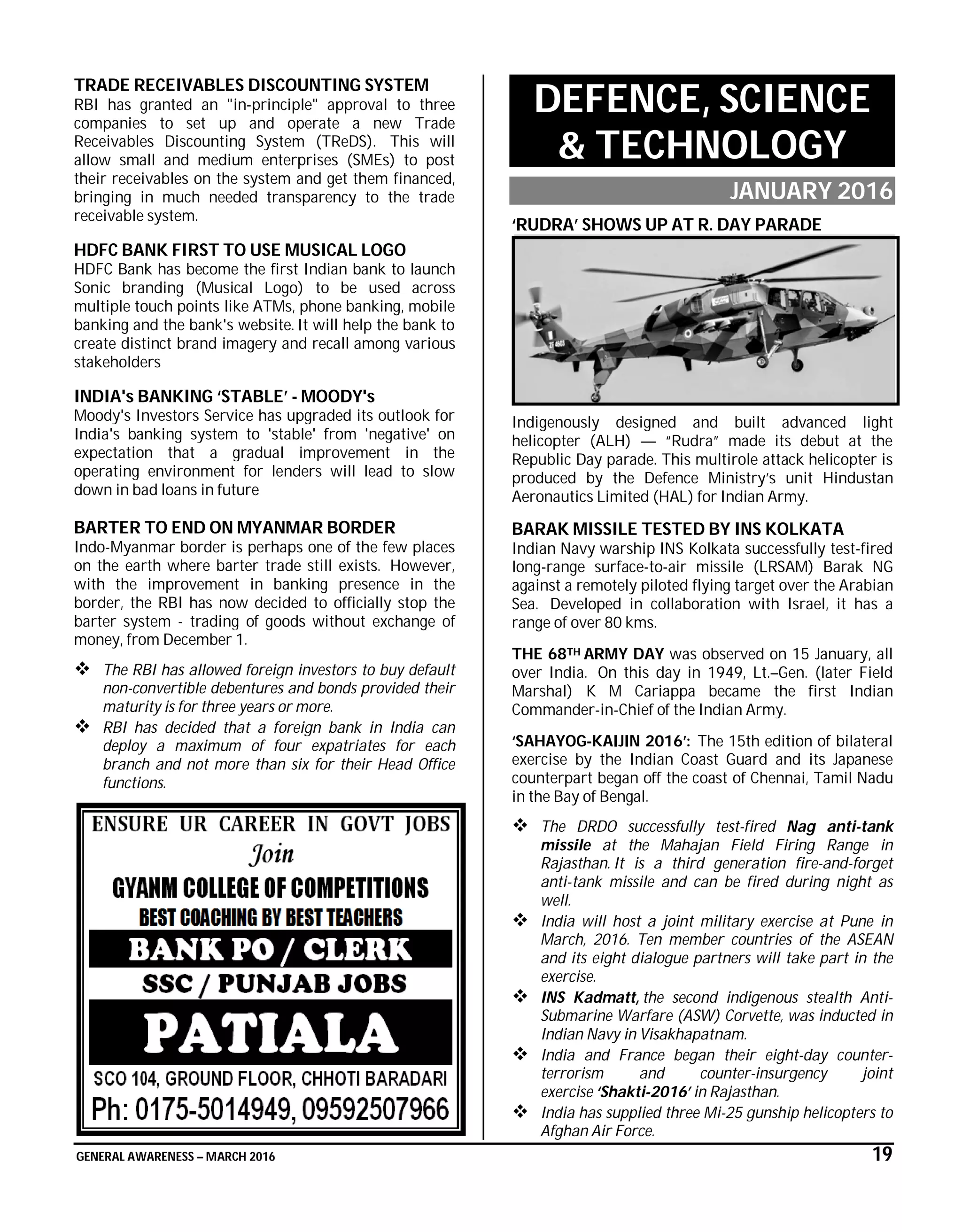 GENERAL AWARENESS – MARCH 2016 19
TRADE RECEIVABLES DISCOUNTING SYSTEM
RBI has granted an "in-principle" approval to three
companies to set up and operate a new Trade
Receivables Discounting System (TReDS). This will
allow small and medium enterprises (SMEs) to post
their receivables on the system and get them financed,
bringing in much needed transparency to the trade
receivable system.
HDFC BANK FIRST TO USE MUSICAL LOGO
HDFC Bank has become the first Indian bank to launch
Sonic branding (Musical Logo) to be used across
multiple touch points like ATMs, phone banking, mobile
banking and the bank's website. It will help the bank to
create distinct brand imagery and recall among various
stakeholders
INDIA's BANKING ‘STABLE’ - MOODY's
Moody's Investors Service has upgraded its outlook for
India's banking system to 'stable' from 'negative' on
expectation that a gradual improvement in the
operating environment for lenders will lead to slow
down in bad loans in future
BARTER TO END ON MYANMAR BORDER
Indo-Myanmar border is perhaps one of the few places
on the earth where barter trade still exists. However,
with the improvement in banking presence in the
border, the RBI has now decided to officially stop the
barter system - trading of goods without exchange of
money, from December 1.
 The RBI has allowed foreign investors to buy default
non-convertible debentures and bonds provided their
maturity is for three years or more.
 RBI has decided that a foreign bank in India can
deploy a maximum of four expatriates for each
branch and not more than six for their Head Office
functions.
DEFENCE, SCIENCE
& TECHNOLOGY
JANUARY 2016
‘RUDRA’ SHOWS UP AT R. DAY PARADE
Indigenously designed and built advanced light
helicopter (ALH) — “Rudra” made its debut at the
Republic Day parade. This multirole attack helicopter is
produced by the Defence Ministry’s unit Hindustan
Aeronautics Limited (HAL) for Indian Army.
BARAK MISSILE TESTED BY INS KOLKATA
Indian Navy warship INS Kolkata successfully test-fired
long-range surface-to-air missile (LRSAM) Barak NG
against a remotely piloted flying target over the Arabian
Sea. Developed in collaboration with Israel, it has a
range of over 80 kms.
THE 68TH ARMY DAY was observed on 15 January, all
over India. On this day in 1949, Lt.–Gen. (later Field
Marshal) K M Cariappa became the first Indian
Commander-in-Chief of the Indian Army.
‘SAHAYOG-KAIJIN 2016’: The 15th edition of bilateral
exercise by the Indian Coast Guard and its Japanese
counterpart began off the coast of Chennai, Tamil Nadu
in the Bay of Bengal.
 The DRDO successfully test-fired Nag anti-tank
missile at the Mahajan Field Firing Range in
Rajasthan. It is a third generation fire-and-forget
anti-tank missile and can be fired during night as
well.
 India will host a joint military exercise at Pune in
March, 2016. Ten member countries of the ASEAN
and its eight dialogue partners will take part in the
exercise.
 INS Kadmatt, the second indigenous stealth Anti-
Submarine Warfare (ASW) Corvette, was inducted in
Indian Navy in Visakhapatnam.
 India and France began their eight-day counter-
terrorism and counter-insurgency joint
exercise ‘Shakti-2016’ in Rajasthan.
 India has supplied three Mi-25 gunship helicopters to
Afghan Air Force.
 