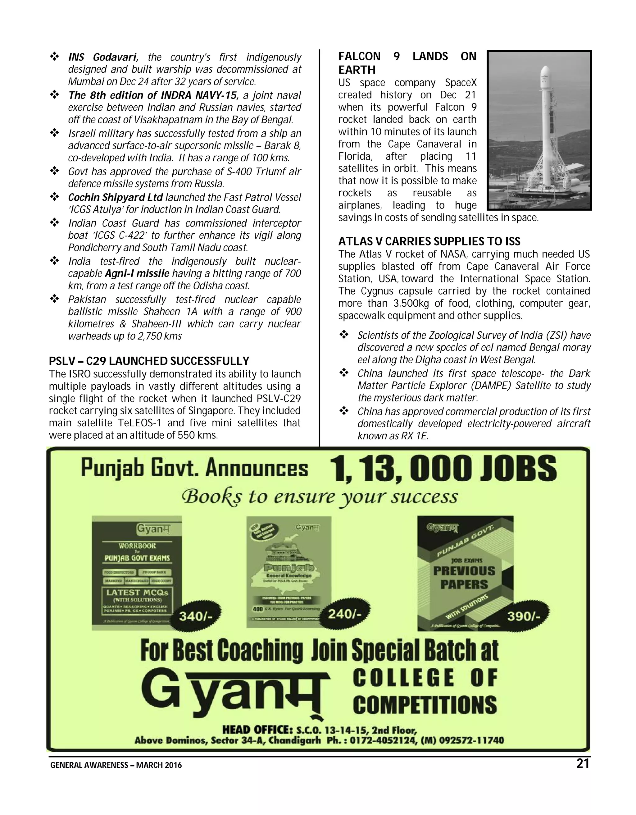 GENERAL AWARENESS – MARCH 2016 21
 INS Godavari, the country's first indigenously
designed and built warship was decommissioned at
Mumbai on Dec 24 after 32 years of service.
 The 8th edition of INDRA NAVY-15, a joint naval
exercise between Indian and Russian navies, started
off the coast of Visakhapatnam in the Bay of Bengal.
 Israeli military has successfully tested from a ship an
advanced surface-to-air supersonic missile – Barak 8,
co-developed with India. It has a range of 100 kms.
 Govt has approved the purchase of S-400 Triumf air
defence missile systems from Russia.
 Cochin Shipyard Ltd launched the Fast Patrol Vessel
‘ICGS Atulya’ for induction in Indian Coast Guard.
 Indian Coast Guard has commissioned interceptor
boat ‘ICGS C-422’ to further enhance its vigil along
Pondicherry and South Tamil Nadu coast.
 India test-fired the indigenously built nuclear-
capable Agni-I missile having a hitting range of 700
km, from a test range off the Odisha coast.
 Pakistan successfully test-fired nuclear capable
ballistic missile Shaheen 1A with a range of 900
kilometres & Shaheen-III which can carry nuclear
warheads up to 2,750 kms
PSLV – C29 LAUNCHED SUCCESSFULLY
The ISRO successfully demonstrated its ability to launch
multiple payloads in vastly different altitudes using a
single flight of the rocket when it launched PSLV-C29
rocket carrying six satellites of Singapore. They included
main satellite TeLEOS-1 and five mini satellites that
were placed at an altitude of 550 kms.
FALCON 9 LANDS ON
EARTH
US space company SpaceX
created history on Dec 21
when its powerful Falcon 9
rocket landed back on earth
within 10 minutes of its launch
from the Cape Canaveral in
Florida, after placing 11
satellites in orbit. This means
that now it is possible to make
rockets as reusable as
airplanes, leading to huge
savings in costs of sending satellites in space.
ATLAS V CARRIES SUPPLIES TO ISS
The Atlas V rocket of NASA, carrying much needed US
supplies blasted off from Cape Canaveral Air Force
Station, USA, toward the International Space Station.
The Cygnus capsule carried by the rocket contained
more than 3,500kg of food, clothing, computer gear,
spacewalk equipment and other supplies.
 Scientists of the Zoological Survey of India (ZSI) have
discovered a new species of eel named Bengal moray
eel along the Digha coast in West Bengal.
 China launched its first space telescope- the Dark
Matter Particle Explorer (DAMPE) Satellite to study
the mysterious dark matter.
 China has approved commercial production of its first
domestically developed electricity-powered aircraft
known as RX 1E.
 