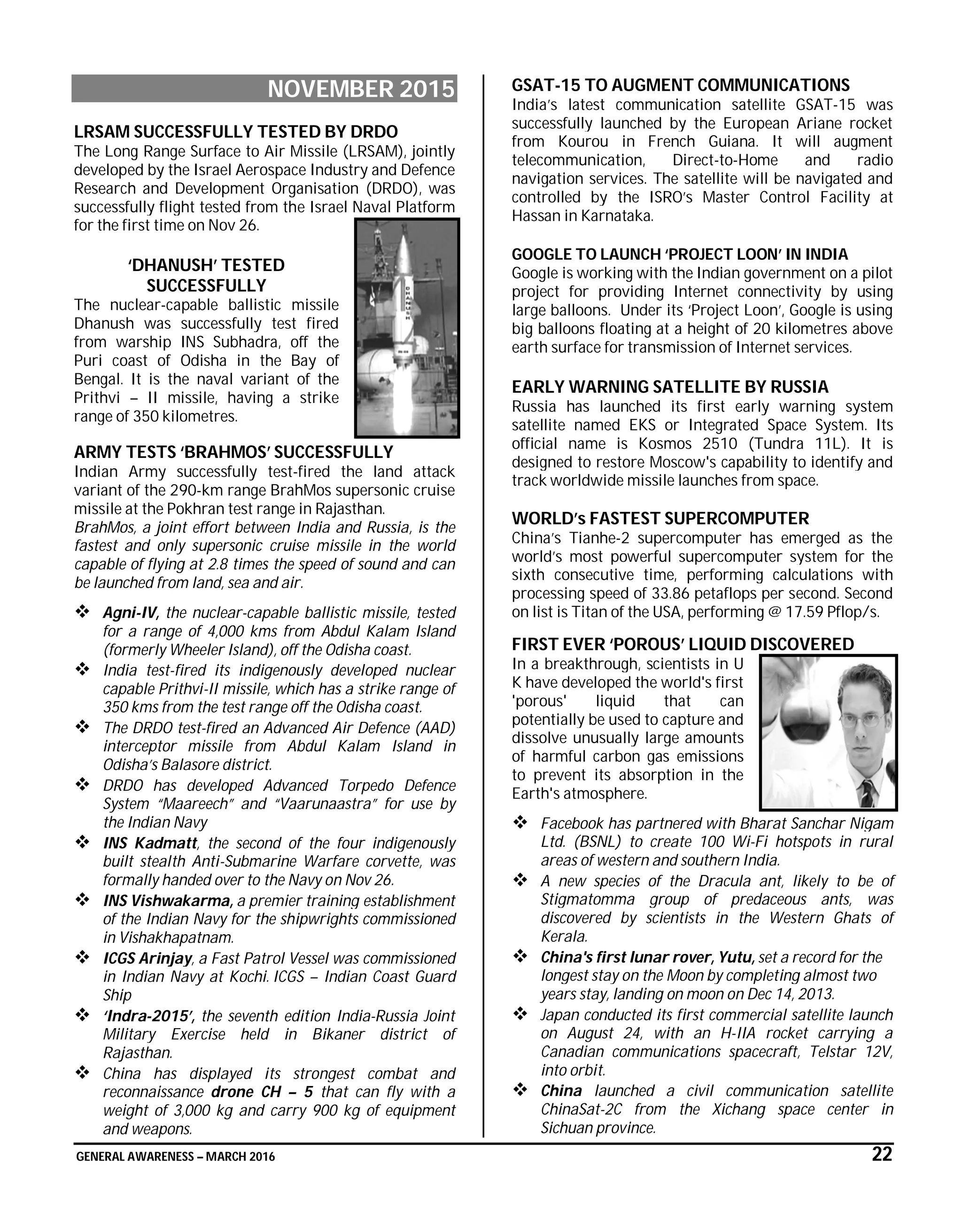 GENERAL AWARENESS – MARCH 2016 22
NOVEMBER 2015
LRSAM SUCCESSFULLY TESTED BY DRDO
The Long Range Surface to Air Missile (LRSAM), jointly
developed by the Israel Aerospace Industry and Defence
Research and Development Organisation (DRDO), was
successfully flight tested from the Israel Naval Platform
for the first time on Nov 26.
‘DHANUSH’ TESTED
SUCCESSFULLY
The nuclear-capable ballistic missile
Dhanush was successfully test fired
from warship INS Subhadra, off the
Puri coast of Odisha in the Bay of
Bengal. It is the naval variant of the
Prithvi – II missile, having a strike
range of 350 kilometres.
ARMY TESTS ‘BRAHMOS’ SUCCESSFULLY
Indian Army successfully test-fired the land attack
variant of the 290-km range BrahMos supersonic cruise
missile at the Pokhran test range in Rajasthan.
BrahMos, a joint effort between India and Russia, is the
fastest and only supersonic cruise missile in the world
capable of flying at 2.8 times the speed of sound and can
be launched from land, sea and air.
 Agni-IV, the nuclear-capable ballistic missile, tested
for a range of 4,000 kms from Abdul Kalam Island
(formerly Wheeler Island), off the Odisha coast.
 India test-fired its indigenously developed nuclear
capable Prithvi-II missile, which has a strike range of
350 kms from the test range off the Odisha coast.
 The DRDO test-fired an Advanced Air Defence (AAD)
interceptor missile from Abdul Kalam Island in
Odisha’s Balasore district.
 DRDO has developed Advanced Torpedo Defence
System “Maareech” and “Vaarunaastra” for use by
the Indian Navy
 INS Kadmatt, the second of the four indigenously
built stealth Anti-Submarine Warfare corvette, was
formally handed over to the Navy on Nov 26.
 INS Vishwakarma, a premier training establishment
of the Indian Navy for the shipwrights commissioned
in Vishakhapatnam.
 ICGS Arinjay, a Fast Patrol Vessel was commissioned
in Indian Navy at Kochi. ICGS – Indian Coast Guard
Ship
 ‘Indra-2015’, the seventh edition India-Russia Joint
Military Exercise held in Bikaner district of
Rajasthan.
 China has displayed its strongest combat and
reconnaissance drone CH – 5 that can fly with a
weight of 3,000 kg and carry 900 kg of equipment
and weapons.
GSAT-15 TO AUGMENT COMMUNICATIONS
India’s latest communication satellite GSAT-15 was
successfully launched by the European Ariane rocket
from Kourou in French Guiana. It will augment
telecommunication, Direct-to-Home and radio
navigation services. The satellite will be navigated and
controlled by the ISRO’s Master Control Facility at
Hassan in Karnataka.
GOOGLE TO LAUNCH ‘PROJECT LOON’ IN INDIA
Google is working with the Indian government on a pilot
project for providing Internet connectivity by using
large balloons. Under its ‘Project Loon’, Google is using
big balloons floating at a height of 20 kilometres above
earth surface for transmission of Internet services.
EARLY WARNING SATELLITE BY RUSSIA
Russia has launched its first early warning system
satellite named EKS or Integrated Space System. Its
official name is Kosmos 2510 (Tundra 11L). It is
designed to restore Moscow's capability to identify and
track worldwide missile launches from space.
WORLD’s FASTEST SUPERCOMPUTER
China’s Tianhe-2 supercomputer has emerged as the
world’s most powerful supercomputer system for the
sixth consecutive time, performing calculations with
processing speed of 33.86 petaflops per second. Second
on list is Titan of the USA, performing @ 17.59 Pflop/s.
FIRST EVER ‘POROUS’ LIQUID DISCOVERED
In a breakthrough, scientists in U
K have developed the world's first
'porous' liquid that can
potentially be used to capture and
dissolve unusually large amounts
of harmful carbon gas emissions
to prevent its absorption in the
Earth's atmosphere.
 Facebook has partnered with Bharat Sanchar Nigam
Ltd. (BSNL) to create 100 Wi-Fi hotspots in rural
areas of western and southern India.
 A new species of the Dracula ant, likely to be of
Stigmatomma group of predaceous ants, was
discovered by scientists in the Western Ghats of
Kerala.
 China's first lunar rover, Yutu, set a record for the
longest stay on the Moon by completing almost two
years stay, landing on moon on Dec 14, 2013.
 Japan conducted its first commercial satellite launch
on August 24, with an H-IIA rocket carrying a
Canadian communications spacecraft, Telstar 12V,
into orbit.
 China launched a civil communication satellite
ChinaSat-2C from the Xichang space center in
Sichuan province.
 