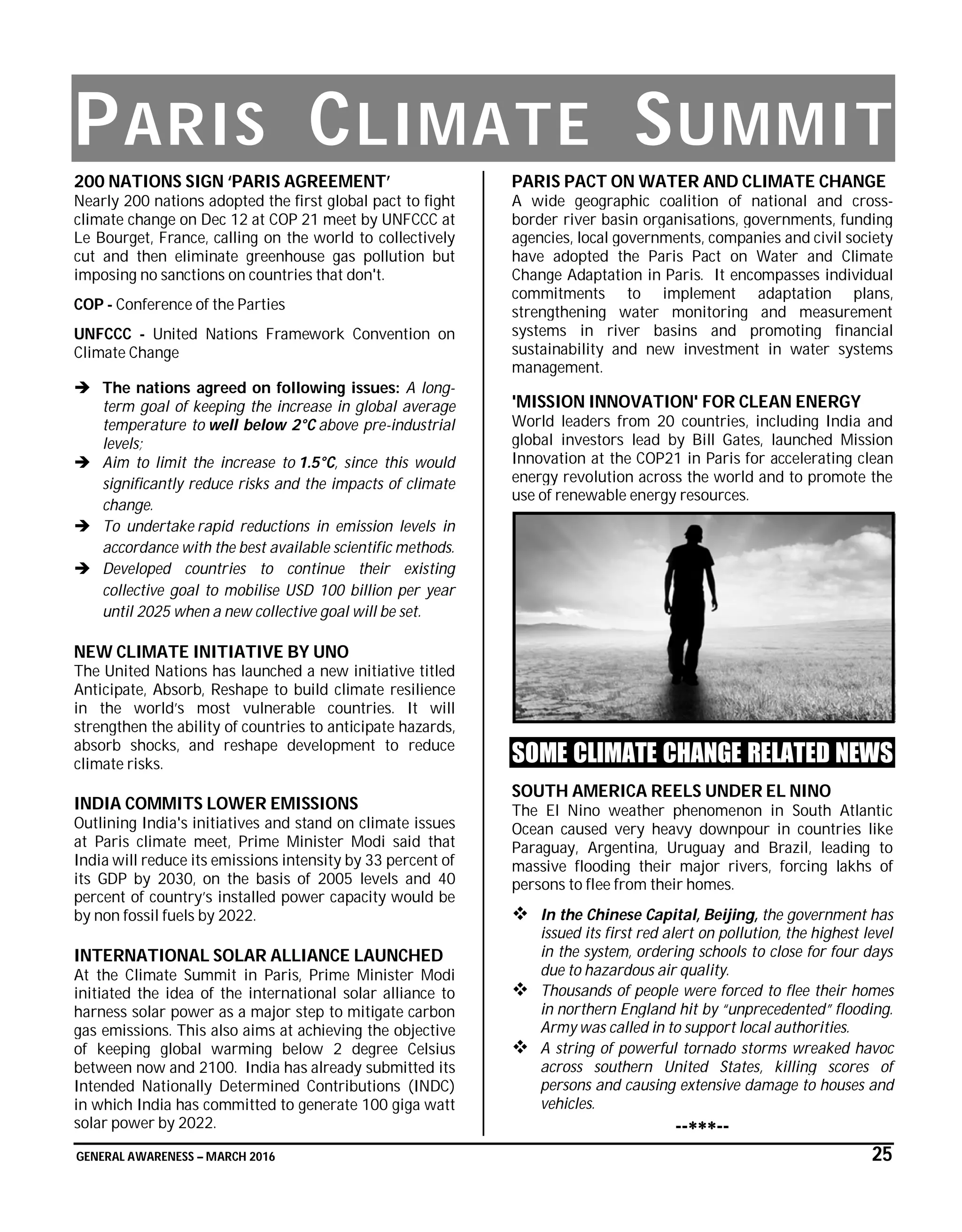 GENERAL AWARENESS – MARCH 2016 25
PARIS CLIMATE SUMMIT
200 NATIONS SIGN ‘PARIS AGREEMENT’
Nearly 200 nations adopted the first global pact to fight
climate change on Dec 12 at COP 21 meet by UNFCCC at
Le Bourget, France, calling on the world to collectively
cut and then eliminate greenhouse gas pollution but
imposing no sanctions on countries that don't.
COP - Conference of the Parties
UNFCCC - United Nations Framework Convention on
Climate Change
 The nations agreed on following issues: A long-
term goal of keeping the increase in global average
temperature to well below 2°C above pre-industrial
levels;
 Aim to limit the increase to 1.5°C, since this would
significantly reduce risks and the impacts of climate
change.
 To undertake rapid reductions in emission levels in
accordance with the best available scientific methods.
 Developed countries to continue their existing
collective goal to mobilise USD 100 billion per year
until 2025 when a new collective goal will be set.
NEW CLIMATE INITIATIVE BY UNO
The United Nations has launched a new initiative titled
Anticipate, Absorb, Reshape to build climate resilience
in the world’s most vulnerable countries. It will
strengthen the ability of countries to anticipate hazards,
absorb shocks, and reshape development to reduce
climate risks.
INDIA COMMITS LOWER EMISSIONS
Outlining India's initiatives and stand on climate issues
at Paris climate meet, Prime Minister Modi said that
India will reduce its emissions intensity by 33 percent of
its GDP by 2030, on the basis of 2005 levels and 40
percent of country’s installed power capacity would be
by non fossil fuels by 2022.
INTERNATIONAL SOLAR ALLIANCE LAUNCHED
At the Climate Summit in Paris, Prime Minister Modi
initiated the idea of the international solar alliance to
harness solar power as a major step to mitigate carbon
gas emissions. This also aims at achieving the objective
of keeping global warming below 2 degree Celsius
between now and 2100. India has already submitted its
Intended Nationally Determined Contributions (INDC)
in which India has committed to generate 100 giga watt
solar power by 2022.
PARIS PACT ON WATER AND CLIMATE CHANGE
A wide geographic coalition of national and cross-
border river basin organisations, governments, funding
agencies, local governments, companies and civil society
have adopted the Paris Pact on Water and Climate
Change Adaptation in Paris. It encompasses individual
commitments to implement adaptation plans,
strengthening water monitoring and measurement
systems in river basins and promoting financial
sustainability and new investment in water systems
management.
'MISSION INNOVATION' FOR CLEAN ENERGY
World leaders from 20 countries, including India and
global investors lead by Bill Gates, launched Mission
Innovation at the COP21 in Paris for accelerating clean
energy revolution across the world and to promote the
use of renewable energy resources.
SOME CLIMATE CHANGE RELATED NEWS
SOUTH AMERICA REELS UNDER EL NINO
The El Nino weather phenomenon in South Atlantic
Ocean caused very heavy downpour in countries like
Paraguay, Argentina, Uruguay and Brazil, leading to
massive flooding their major rivers, forcing lakhs of
persons to flee from their homes.
 In the Chinese Capital, Beijing, the government has
issued its first red alert on pollution, the highest level
in the system, ordering schools to close for four days
due to hazardous air quality.
 Thousands of people were forced to flee their homes
in northern England hit by “unprecedented” flooding.
Army was called in to support local authorities.
 A string of powerful tornado storms wreaked havoc
across southern United States, killing scores of
persons and causing extensive damage to houses and
vehicles.
----
 