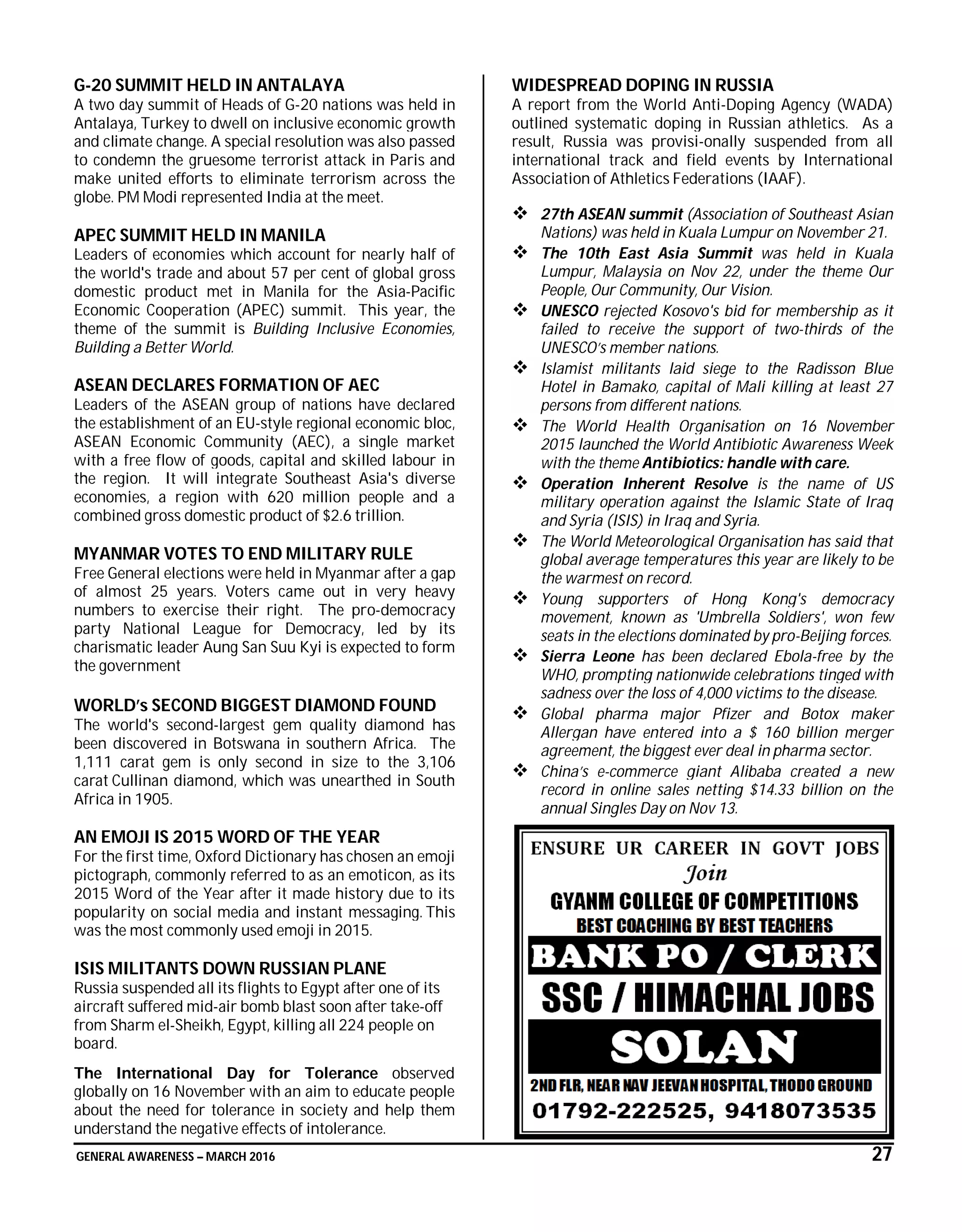GENERAL AWARENESS – MARCH 2016 27
G-20 SUMMIT HELD IN ANTALAYA
A two day summit of Heads of G-20 nations was held in
Antalaya, Turkey to dwell on inclusive economic growth
and climate change. A special resolution was also passed
to condemn the gruesome terrorist attack in Paris and
make united efforts to eliminate terrorism across the
globe. PM Modi represented India at the meet.
APEC SUMMIT HELD IN MANILA
Leaders of economies which account for nearly half of
the world's trade and about 57 per cent of global gross
domestic product met in Manila for the Asia-Pacific
Economic Cooperation (APEC) summit. This year, the
theme of the summit is Building Inclusive Economies,
Building a Better World.
ASEAN DECLARES FORMATION OF AEC
Leaders of the ASEAN group of nations have declared
the establishment of an EU-style regional economic bloc,
ASEAN Economic Community (AEC), a single market
with a free flow of goods, capital and skilled labour in
the region. It will integrate Southeast Asia's diverse
economies, a region with 620 million people and a
combined gross domestic product of $2.6 trillion.
MYANMAR VOTES TO END MILITARY RULE
Free General elections were held in Myanmar after a gap
of almost 25 years. Voters came out in very heavy
numbers to exercise their right. The pro-democracy
party National League for Democracy, led by its
charismatic leader Aung San Suu Kyi is expected to form
the government
WORLD’s SECOND BIGGEST DIAMOND FOUND
The world's second-largest gem quality diamond has
been discovered in Botswana in southern Africa. The
1,111 carat gem is only second in size to the 3,106
carat Cullinan diamond, which was unearthed in South
Africa in 1905.
AN EMOJI IS 2015 WORD OF THE YEAR
For the first time, Oxford Dictionary has chosen an emoji
pictograph, commonly referred to as an emoticon, as its
2015 Word of the Year after it made history due to its
popularity on social media and instant messaging. This
was the most commonly used emoji in 2015.
ISIS MILITANTS DOWN RUSSIAN PLANE
Russia suspended all its flights to Egypt after one of its
aircraft suffered mid-air bomb blast soon after take-off
from Sharm el-Sheikh, Egypt, killing all 224 people on
board.
The International Day for Tolerance observed
globally on 16 November with an aim to educate people
about the need for tolerance in society and help them
understand the negative effects of intolerance.
WIDESPREAD DOPING IN RUSSIA
A report from the World Anti-Doping Agency (WADA)
outlined systematic doping in Russian athletics. As a
result, Russia was provisi-onally suspended from all
international track and field events by International
Association of Athletics Federations (IAAF).
 27th ASEAN summit (Association of Southeast Asian
Nations) was held in Kuala Lumpur on November 21.
 The 10th East Asia Summit was held in Kuala
Lumpur, Malaysia on Nov 22, under the theme Our
People, Our Community, Our Vision.
 UNESCO rejected Kosovo's bid for membership as it
failed to receive the support of two-thirds of the
UNESCO’s member nations.
 Islamist militants laid siege to the Radisson Blue
Hotel in Bamako, capital of Mali killing at least 27
persons from different nations.
 The World Health Organisation on 16 November
2015 launched the World Antibiotic Awareness Week
with the theme Antibiotics: handle with care.
 Operation Inherent Resolve is the name of US
military operation against the Islamic State of Iraq
and Syria (ISIS) in Iraq and Syria.
 The World Meteorological Organisation has said that
global average temperatures this year are likely to be
the warmest on record.
 Young supporters of Hong Kong's democracy
movement, known as 'Umbrella Soldiers', won few
seats in the elections dominated by pro-Beijing forces.
 Sierra Leone has been declared Ebola-free by the
WHO, prompting nationwide celebrations tinged with
sadness over the loss of 4,000 victims to the disease.
 Global pharma major Pfizer and Botox maker
Allergan have entered into a $ 160 billion merger
agreement, the biggest ever deal in pharma sector.
 China’s e-commerce giant Alibaba created a new
record in online sales netting $14.33 billion on the
annual Singles Day on Nov 13.
 