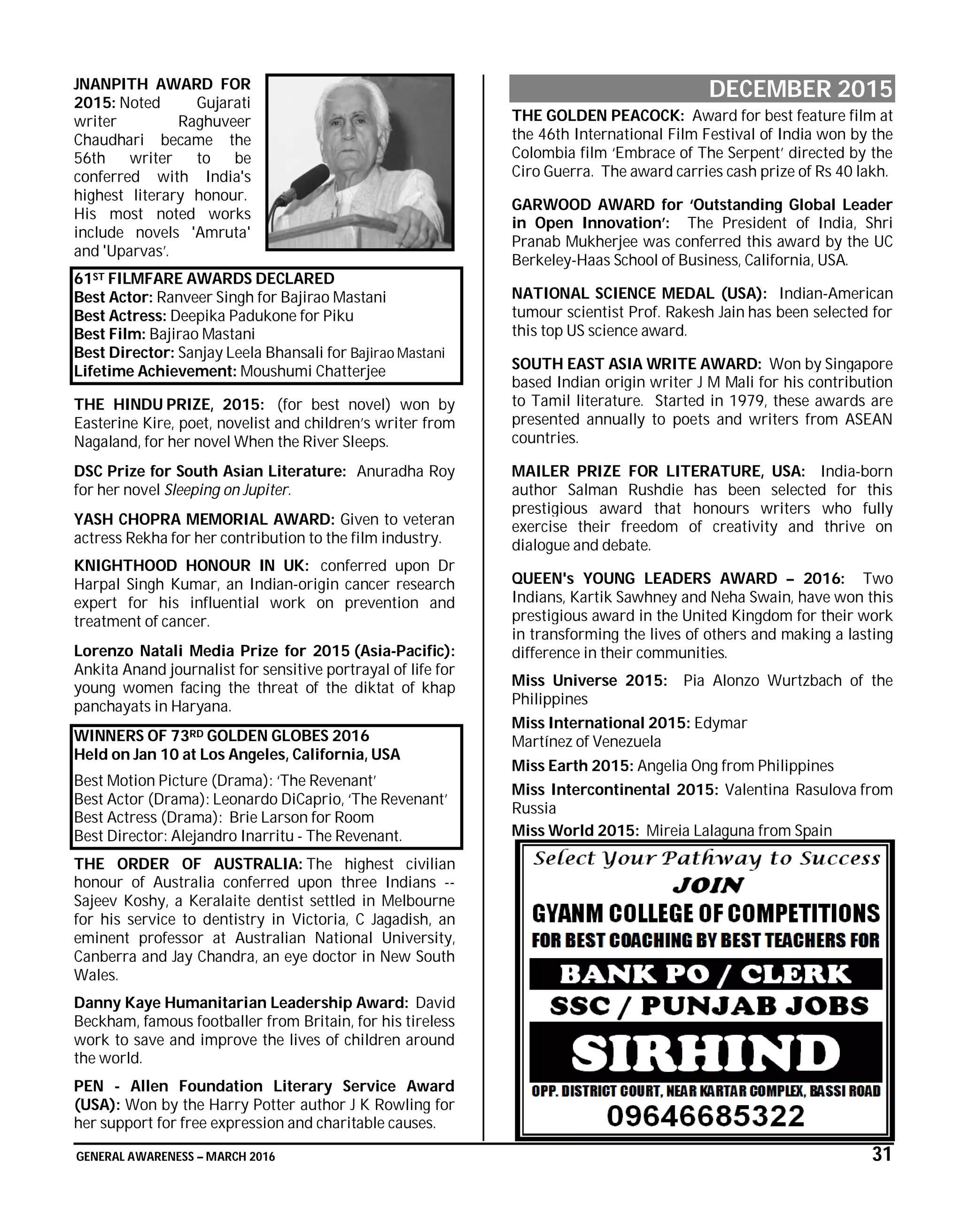 GENERAL AWARENESS – MARCH 2016 31
JNANPITH AWARD FOR
2015: Noted Gujarati
writer Raghuveer
Chaudhari became the
56th writer to be
conferred with India's
highest literary honour.
His most noted works
include novels 'Amruta'
and 'Uparvas’.
61ST FILMFARE AWARDS DECLARED
Best Actor: Ranveer Singh for Bajirao Mastani
Best Actress: Deepika Padukone for Piku
Best Film: Bajirao Mastani
Best Director: Sanjay Leela Bhansali for Bajirao Mastani
Lifetime Achievement: Moushumi Chatterjee
THE HINDU PRIZE, 2015: (for best novel) won by
Easterine Kire, poet, novelist and children’s writer from
Nagaland, for her novel When the River Sleeps.
DSC Prize for South Asian Literature: Anuradha Roy
for her novel Sleeping on Jupiter.
YASH CHOPRA MEMORIAL AWARD: Given to veteran
actress Rekha for her contribution to the film industry.
KNIGHTHOOD HONOUR IN UK: conferred upon Dr
Harpal Singh Kumar, an Indian-origin cancer research
expert for his influential work on prevention and
treatment of cancer.
Lorenzo Natali Media Prize for 2015 (Asia-Pacific):
Ankita Anand journalist for sensitive portrayal of life for
young women facing the threat of the diktat of khap
panchayats in Haryana.
WINNERS OF 73RD GOLDEN GLOBES 2016
Held on Jan 10 at Los Angeles, California, USA
Best Motion Picture (Drama): ‘The Revenant’
Best Actor (Drama): Leonardo DiCaprio, ‘The Revenant’
Best Actress (Drama): Brie Larson for Room
Best Director: Alejandro Inarritu - The Revenant.
THE ORDER OF AUSTRALIA: The highest civilian
honour of Australia conferred upon three Indians --
Sajeev Koshy, a Keralaite dentist settled in Melbourne
for his service to dentistry in Victoria, C Jagadish, an
eminent professor at Australian National University,
Canberra and Jay Chandra, an eye doctor in New South
Wales.
Danny Kaye Humanitarian Leadership Award: David
Beckham, famous footballer from Britain, for his tireless
work to save and improve the lives of children around
the world.
PEN - Allen Foundation Literary Service Award
(USA): Won by the Harry Potter author J K Rowling for
her support for free expression and charitable causes.
DECEMBER 2015
THE GOLDEN PEACOCK: Award for best feature film at
the 46th International Film Festival of India won by the
Colombia film ‘Embrace of The Serpent’ directed by the
Ciro Guerra. The award carries cash prize of Rs 40 lakh.
GARWOOD AWARD for ‘Outstanding Global Leader
in Open Innovation’: The President of India, Shri
Pranab Mukherjee was conferred this award by the UC
Berkeley-Haas School of Business, California, USA.
NATIONAL SCIENCE MEDAL (USA): Indian-American
tumour scientist Prof. Rakesh Jain has been selected for
this top US science award.
SOUTH EAST ASIA WRITE AWARD: Won by Singapore
based Indian origin writer J M Mali for his contribution
to Tamil literature. Started in 1979, these awards are
presented annually to poets and writers from ASEAN
countries.
MAILER PRIZE FOR LITERATURE, USA: India-born
author Salman Rushdie has been selected for this
prestigious award that honours writers who fully
exercise their freedom of creativity and thrive on
dialogue and debate.
QUEEN's YOUNG LEADERS AWARD – 2016: Two
Indians, Kartik Sawhney and Neha Swain, have won this
prestigious award in the United Kingdom for their work
in transforming the lives of others and making a lasting
difference in their communities.
Miss Universe 2015: Pia Alonzo Wurtzbach of the
Philippines
Miss International 2015: Edymar
Martínez of Venezuela
Miss Earth 2015: Angelia Ong from Philippines
Miss Intercontinental 2015: Valentina Rasulova from
Russia
Miss World 2015: Mireia Lalaguna from Spain
 