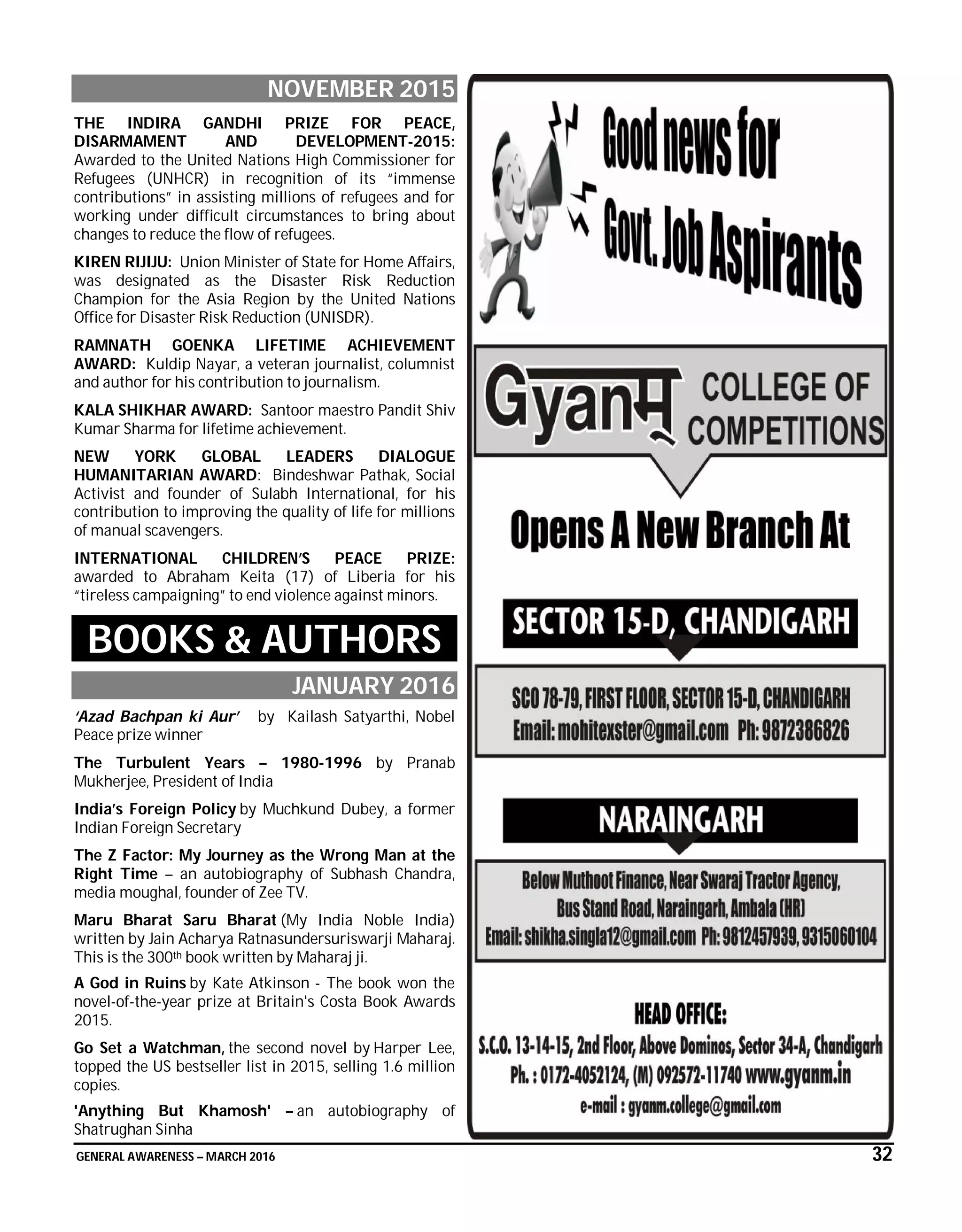 GENERAL AWARENESS – MARCH 2016 32
NOVEMBER 2015
THE INDIRA GANDHI PRIZE FOR PEACE,
DISARMAMENT AND DEVELOPMENT-2015:
Awarded to the United Nations High Commissioner for
Refugees (UNHCR) in recognition of its “immense
contributions” in assisting millions of refugees and for
working under difficult circumstances to bring about
changes to reduce the flow of refugees.
KIREN RIJIJU: Union Minister of State for Home Affairs,
was designated as the Disaster Risk Reduction
Champion for the Asia Region by the United Nations
Office for Disaster Risk Reduction (UNISDR).
RAMNATH GOENKA LIFETIME ACHIEVEMENT
AWARD: Kuldip Nayar, a veteran journalist, columnist
and author for his contribution to journalism.
KALA SHIKHAR AWARD: Santoor maestro Pandit Shiv
Kumar Sharma for lifetime achievement.
NEW YORK GLOBAL LEADERS DIALOGUE
HUMANITARIAN AWARD: Bindeshwar Pathak, Social
Activist and founder of Sulabh International, for his
contribution to improving the quality of life for millions
of manual scavengers.
INTERNATIONAL CHILDREN’S PEACE PRIZE:
awarded to Abraham Keita (17) of Liberia for his
“tireless campaigning” to end violence against minors.
BOOKS & AUTHORS
JANUARY 2016
‘Azad Bachpan ki Aur’ by Kailash Satyarthi, Nobel
Peace prize winner
The Turbulent Years – 1980-1996 by Pranab
Mukherjee, President of India
India’s Foreign Policy by Muchkund Dubey, a former
Indian Foreign Secretary
The Z Factor: My Journey as the Wrong Man at the
Right Time – an autobiography of Subhash Chandra,
media moughal, founder of Zee TV.
Maru Bharat Saru Bharat (My India Noble India)
written by Jain Acharya Ratnasundersuriswarji Maharaj.
This is the 300th book written by Maharaj ji.
A God in Ruins by Kate Atkinson - The book won the
novel-of-the-year prize at Britain's Costa Book Awards
2015.
Go Set a Watchman, the second novel by Harper Lee,
topped the US bestseller list in 2015, selling 1.6 million
copies.
'Anything But Khamosh' – an autobiography of
Shatrughan Sinha
 