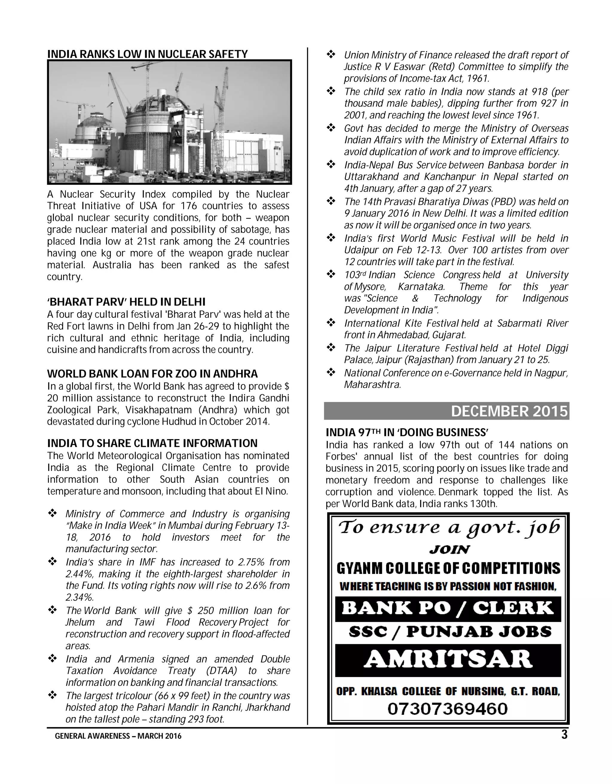 GENERAL AWARENESS – MARCH 2016 3
INDIA RANKS LOW IN NUCLEAR SAFETY
A Nuclear Security Index compiled by the Nuclear
Threat Initiative of USA for 176 countries to assess
global nuclear security conditions, for both – weapon
grade nuclear material and possibility of sabotage, has
placed India low at 21st rank among the 24 countries
having one kg or more of the weapon grade nuclear
material. Australia has been ranked as the safest
country.
‘BHARAT PARV’ HELD IN DELHI
A four day cultural festival 'Bharat Parv' was held at the
Red Fort lawns in Delhi from Jan 26-29 to highlight the
rich cultural and ethnic heritage of India, including
cuisine and handicrafts from across the country.
WORLD BANK LOAN FOR ZOO IN ANDHRA
In a global first, the World Bank has agreed to provide $
20 million assistance to reconstruct the Indira Gandhi
Zoological Park, Visakhapatnam (Andhra) which got
devastated during cyclone Hudhud in October 2014.
INDIA TO SHARE CLIMATE INFORMATION
The World Meteorological Organisation has nominated
India as the Regional Climate Centre to provide
information to other South Asian countries on
temperature and monsoon, including that about El Nino.
 Ministry of Commerce and Industry is organising
“Make in India Week” in Mumbai during February 13-
18, 2016 to hold investors meet for the
manufacturing sector.
 India’s share in IMF has increased to 2.75% from
2.44%, making it the eighth-largest shareholder in
the Fund. Its voting rights now will rise to 2.6% from
2.34%.
 The World Bank will give $ 250 million loan for
Jhelum and Tawi Flood Recovery Project for
reconstruction and recovery support in flood-affected
areas.
 India and Armenia signed an amended Double
Taxation Avoidance Treaty (DTAA) to share
information on banking and financial transactions.
 The largest tricolour (66 x 99 feet) in the country was
hoisted atop the Pahari Mandir in Ranchi, Jharkhand
on the tallest pole – standing 293 foot.
 Union Ministry of Finance released the draft report of
Justice R V Easwar (Retd) Committee to simplify the
provisions of Income-tax Act, 1961.
 The child sex ratio in India now stands at 918 (per
thousand male babies), dipping further from 927 in
2001, and reaching the lowest level since 1961.
 Govt has decided to merge the Ministry of Overseas
Indian Affairs with the Ministry of External Affairs to
avoid duplication of work and to improve efficiency.
 India-Nepal Bus Service between Banbasa border in
Uttarakhand and Kanchanpur in Nepal started on
4th January, after a gap of 27 years.
 The 14th Pravasi Bharatiya Diwas (PBD) was held on
9 January 2016 in New Delhi. It was a limited edition
as now it will be organised once in two years.
 India’s first World Music Festival will be held in
Udaipur on Feb 12-13. Over 100 artistes from over
12 countries will take part in the festival.
 103rd Indian Science Congress held at University
of Mysore, Karnataka. Theme for this year
was "Science & Technology for Indigenous
Development in India".
 International Kite Festival held at Sabarmati River
front in Ahmedabad, Gujarat.
 The Jaipur Literature Festival held at Hotel Diggi
Palace, Jaipur (Rajasthan) from January 21 to 25.
 National Conference on e-Governance held in Nagpur,
Maharashtra.
DECEMBER 2015
INDIA 97TH IN ‘DOING BUSINESS’
India has ranked a low 97th out of 144 nations on
Forbes' annual list of the best countries for doing
business in 2015, scoring poorly on issues like trade and
monetary freedom and response to challenges like
corruption and violence. Denmark topped the list. As
per World Bank data, India ranks 130th.
 