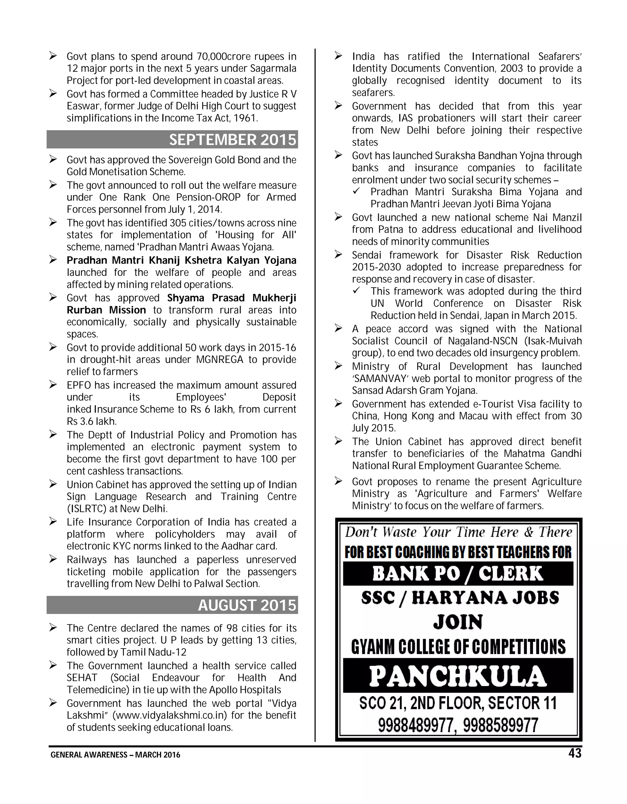 GENERAL AWARENESS – MARCH 2016 43
 Govt plans to spend around 70,000crore rupees in
12 major ports in the next 5 years under Sagarmala
Project for port-led development in coastal areas.
 Govt has formed a Committee headed by Justice R V
Easwar, former Judge of Delhi High Court to suggest
simplifications in the Income Tax Act, 1961.
SEPTEMBER 2015
 Govt has approved the Sovereign Gold Bond and the
Gold Monetisation Scheme.
 The govt announced to roll out the welfare measure
under One Rank One Pension-OROP for Armed
Forces personnel from July 1, 2014.
 The govt has identified 305 cities/towns across nine
states for implementation of 'Housing for All'
scheme, named 'Pradhan Mantri Awaas Yojana.
 Pradhan Mantri Khanij Kshetra Kalyan Yojana
launched for the welfare of people and areas
affected by mining related operations.
 Govt has approved Shyama Prasad Mukherji
Rurban Mission to transform rural areas into
economically, socially and physically sustainable
spaces.
 Govt to provide additional 50 work days in 2015-16
in drought-hit areas under MGNREGA to provide
relief to farmers
 EPFO has increased the maximum amount assured
under its Employees' Deposit
inked Insurance Scheme to Rs 6 lakh, from current
Rs 3.6 lakh.
 The Deptt of Industrial Policy and Promotion has
implemented an electronic payment system to
become the first govt department to have 100 per
cent cashless transactions.
 Union Cabinet has approved the setting up of Indian
Sign Language Research and Training Centre
(ISLRTC) at New Delhi.
 Life Insurance Corporation of India has created a
platform where policyholders may avail of
electronic KYC norms linked to the Aadhar card.
 Railways has launched a paperless unreserved
ticketing mobile application for the passengers
travelling from New Delhi to Palwal Section.
AUGUST 2015
 The Centre declared the names of 98 cities for its
smart cities project. U P leads by getting 13 cities,
followed by Tamil Nadu-12
 The Government launched a health service called
SEHAT (Social Endeavour for Health And
Telemedicine) in tie up with the Apollo Hospitals
 Government has launched the web portal "Vidya
Lakshmi” (www.vidyalakshmi.co.in) for the benefit
of students seeking educational loans.
 India has ratified the International Seafarers’
Identity Documents Convention, 2003 to provide a
globally recognised identity document to its
seafarers.
 Government has decided that from this year
onwards, IAS probationers will start their career
from New Delhi before joining their respective
states
 Govt has launched Suraksha Bandhan Yojna through
banks and insurance companies to facilitate
enrolment under two social security schemes –
 Pradhan Mantri Suraksha Bima Yojana and
Pradhan Mantri Jeevan Jyoti Bima Yojana
 Govt launched a new national scheme Nai Manzil
from Patna to address educational and livelihood
needs of minority communities
 Sendai framework for Disaster Risk Reduction
2015-2030 adopted to increase preparedness for
response and recovery in case of disaster.
 This framework was adopted during the third
UN World Conference on Disaster Risk
Reduction held in Sendai, Japan in March 2015.
 A peace accord was signed with the National
Socialist Council of Nagaland-NSCN (Isak-Muivah
group), to end two decades old insurgency problem.
 Ministry of Rural Development has launched
‘SAMANVAY’ web portal to monitor progress of the
Sansad Adarsh Gram Yojana.
 Government has extended e-Tourist Visa facility to
China, Hong Kong and Macau with effect from 30
July 2015.
 The Union Cabinet has approved direct benefit
transfer to beneficiaries of the Mahatma Gandhi
National Rural Employment Guarantee Scheme.
 Govt proposes to rename the present Agriculture
Ministry as 'Agriculture and Farmers' Welfare
Ministry’ to focus on the welfare of farmers.
 