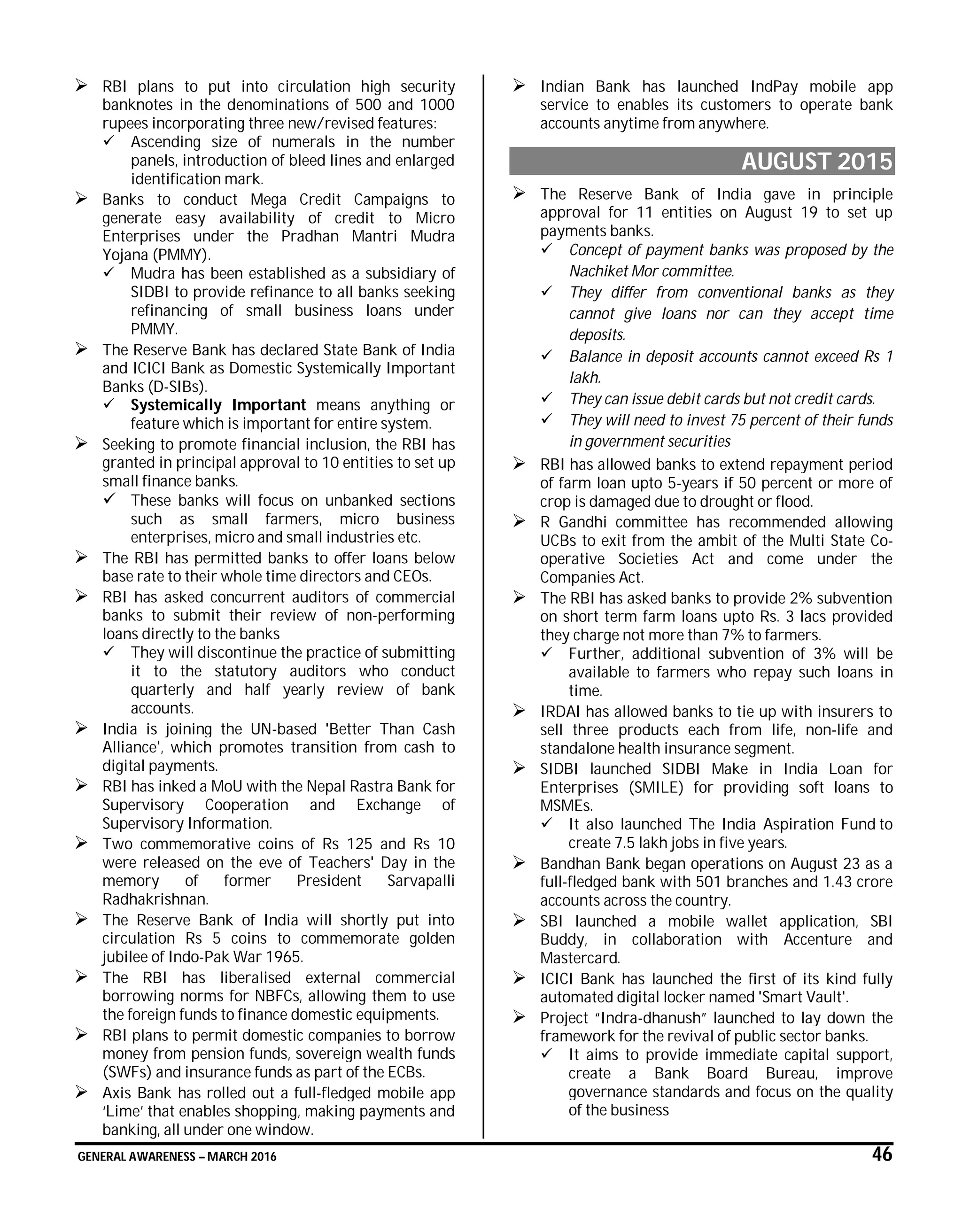 GENERAL AWARENESS – MARCH 2016 46
 RBI plans to put into circulation high security
banknotes in the denominations of 500 and 1000
rupees incorporating three new/revised features:
 Ascending size of numerals in the number
panels, introduction of bleed lines and enlarged
identification mark.
 Banks to conduct Mega Credit Campaigns to
generate easy availability of credit to Micro
Enterprises under the Pradhan Mantri Mudra
Yojana (PMMY).
 Mudra has been established as a subsidiary of
SIDBI to provide refinance to all banks seeking
refinancing of small business loans under
PMMY.
 The Reserve Bank has declared State Bank of India
and ICICI Bank as Domestic Systemically Important
Banks (D-SIBs).
 Systemically Important means anything or
feature which is important for entire system.
 Seeking to promote financial inclusion, the RBI has
granted in principal approval to 10 entities to set up
small finance banks.
 These banks will focus on unbanked sections
such as small farmers, micro business
enterprises, micro and small industries etc.
 The RBI has permitted banks to offer loans below
base rate to their whole time directors and CEOs.
 RBI has asked concurrent auditors of commercial
banks to submit their review of non-performing
loans directly to the banks
 They will discontinue the practice of submitting
it to the statutory auditors who conduct
quarterly and half yearly review of bank
accounts.
 India is joining the UN-based 'Better Than Cash
Alliance', which promotes transition from cash to
digital payments.
 RBI has inked a MoU with the Nepal Rastra Bank for
Supervisory Cooperation and Exchange of
Supervisory Information.
 Two commemorative coins of Rs 125 and Rs 10
were released on the eve of Teachers' Day in the
memory of former President Sarvapalli
Radhakrishnan.
 The Reserve Bank of India will shortly put into
circulation Rs 5 coins to commemorate golden
jubilee of Indo-Pak War 1965.
 The RBI has liberalised external commercial
borrowing norms for NBFCs, allowing them to use
the foreign funds to finance domestic equipments.
 RBI plans to permit domestic companies to borrow
money from pension funds, sovereign wealth funds
(SWFs) and insurance funds as part of the ECBs.
 Axis Bank has rolled out a full-fledged mobile app
‘Lime’ that enables shopping, making payments and
banking, all under one window.
 Indian Bank has launched IndPay mobile app
service to enables its customers to operate bank
accounts anytime from anywhere.
AUGUST 2015
 The Reserve Bank of India gave in principle
approval for 11 entities on August 19 to set up
payments banks.
 Concept of payment banks was proposed by the
Nachiket Mor committee.
 They differ from conventional banks as they
cannot give loans nor can they accept time
deposits.
 Balance in deposit accounts cannot exceed Rs 1
lakh.
 They can issue debit cards but not credit cards.
 They will need to invest 75 percent of their funds
in government securities
 RBI has allowed banks to extend repayment period
of farm loan upto 5-years if 50 percent or more of
crop is damaged due to drought or flood.
 R Gandhi committee has recommended allowing
UCBs to exit from the ambit of the Multi State Co-
operative Societies Act and come under the
Companies Act.
 The RBI has asked banks to provide 2% subvention
on short term farm loans upto Rs. 3 lacs provided
they charge not more than 7% to farmers.
 Further, additional subvention of 3% will be
available to farmers who repay such loans in
time.
 IRDAI has allowed banks to tie up with insurers to
sell three products each from life, non-life and
standalone health insurance segment.
 SIDBI launched SIDBI Make in India Loan for
Enterprises (SMILE) for providing soft loans to
MSMEs.
 It also launched The India Aspiration Fund to
create 7.5 lakh jobs in five years.
 Bandhan Bank began operations on August 23 as a
full-fledged bank with 501 branches and 1.43 crore
accounts across the country.
 SBI launched a mobile wallet application, SBI
Buddy, in collaboration with Accenture and
Mastercard.
 ICICI Bank has launched the first of its kind fully
automated digital locker named 'Smart Vault'.
 Project “Indra-dhanush” launched to lay down the
framework for the revival of public sector banks.
 It aims to provide immediate capital support,
create a Bank Board Bureau, improve
governance standards and focus on the quality
of the business
 