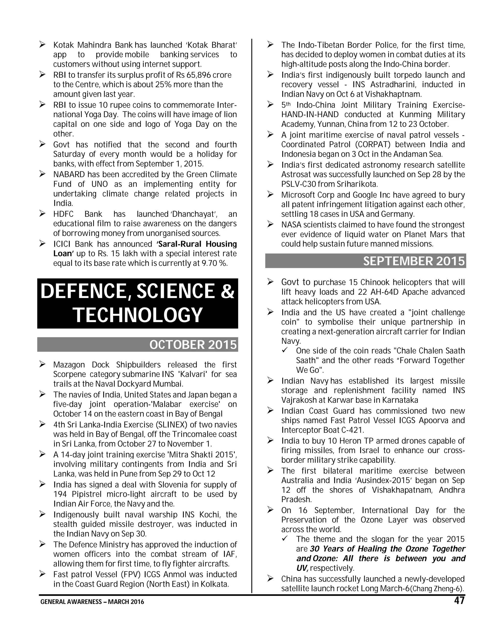GENERAL AWARENESS – MARCH 2016 47
 Kotak Mahindra Bank has launched ‘Kotak Bharat’
app to provide mobile banking services to
customers without using internet support.
 RBI to transfer its surplus profit of Rs 65,896 crore
to the Centre, which is about 25% more than the
amount given last year.
 RBI to issue 10 rupee coins to commemorate Inter-
national Yoga Day. The coins will have image of lion
capital on one side and logo of Yoga Day on the
other.
 Govt has notified that the second and fourth
Saturday of every month would be a holiday for
banks, with effect from September 1, 2015.
 NABARD has been accredited by the Green Climate
Fund of UNO as an implementing entity for
undertaking climate change related projects in
India.
 HDFC Bank has launched ‘Dhanchayat’, an
educational film to raise awareness on the dangers
of borrowing money from unorganised sources.
 ICICI Bank has announced ‘Saral-Rural Housing
Loan’ up to Rs. 15 lakh with a special interest rate
equal to its base rate which is currently at 9.70 %.
DEFENCE, SCIENCE &
TECHNOLOGY
OCTOBER 2015
 Mazagon Dock Shipbuilders released the first
Scorpene category submarine INS 'Kalvari' for sea
trails at the Naval Dockyard Mumbai.
 The navies of India, United States and Japan began a
five-day joint operation-'Malabar exercise' on
October 14 on the eastern coast in Bay of Bengal
 4th Sri Lanka-India Exercise (SLINEX) of two navies
was held in Bay of Bengal, off the Trincomalee coast
in Sri Lanka, from October 27 to November 1.
 A 14-day joint training exercise 'Mitra Shakti 2015',
involving military contingents from India and Sri
Lanka, was held in Pune from Sep 29 to Oct 12
 India has signed a deal with Slovenia for supply of
194 Pipistrel micro-light aircraft to be used by
Indian Air Force, the Navy and the.
 Indigenously built naval warship INS Kochi, the
stealth guided missile destroyer, was inducted in
the Indian Navy on Sep 30.
 The Defence Ministry has approved the induction of
women officers into the combat stream of IAF,
allowing them for first time, to fly fighter aircrafts.
 Fast patrol Vessel (FPV) ICGS Anmol was inducted
in the Coast Guard Region (North East) in Kolkata.
 The Indo-Tibetan Border Police, for the first time,
has decided to deploy women in combat duties at its
high-altitude posts along the Indo-China border.
 India’s first indigenously built torpedo launch and
recovery vessel - INS Astradharini, inducted in
Indian Navy on Oct 6 at Vishakhaptnam.
 5th Indo-China Joint Military Training Exercise-
HAND-IN-HAND conducted at Kunming Military
Academy, Yunnan, China from 12 to 23 October.
 A joint maritime exercise of naval patrol vessels -
Coordinated Patrol (CORPAT) between India and
Indonesia began on 3 Oct in the Andaman Sea.
 India’s first dedicated astronomy research satellite
Astrosat was successfully launched on Sep 28 by the
PSLV-C30 from Sriharikota.
 Microsoft Corp and Google Inc have agreed to bury
all patent infringement litigation against each other,
settling 18 cases in USA and Germany.
 NASA scientists claimed to have found the strongest
ever evidence of liquid water on Planet Mars that
could help sustain future manned missions.
SEPTEMBER 2015
 Govt to purchase 15 Chinook helicopters that will
lift heavy loads and 22 AH-64D Apache advanced
attack helicopters from USA.
 India and the US have created a "joint challenge
coin" to symbolise their unique partnership in
creating a next-generation aircraft carrier for Indian
Navy.
 One side of the coin reads "Chale Chalen Saath
Saath" and the other reads “Forward Together
We Go".
 Indian Navy has established its largest missile
storage and replenishment facility named INS
Vajrakosh at Karwar base in Karnataka
 Indian Coast Guard has commissioned two new
ships named Fast Patrol Vessel ICGS Apoorva and
Interceptor Boat C-421.
 India to buy 10 Heron TP armed drones capable of
firing missiles, from Israel to enhance our cross-
border military strike capability.
 The first bilateral maritime exercise between
Australia and India ‘Ausindex-2015’ began on Sep
12 off the shores of Vishakhapatnam, Andhra
Pradesh.
 On 16 September, International Day for the
Preservation of the Ozone Layer was observed
across the world.
 The theme and the slogan for the year 2015
are 30 Years of Healing the Ozone Together
and Ozone: All there is between you and
UV, respectively.
 China has successfully launched a newly-developed
satellite launch rocket Long March-6(Chang Zheng-6).
 