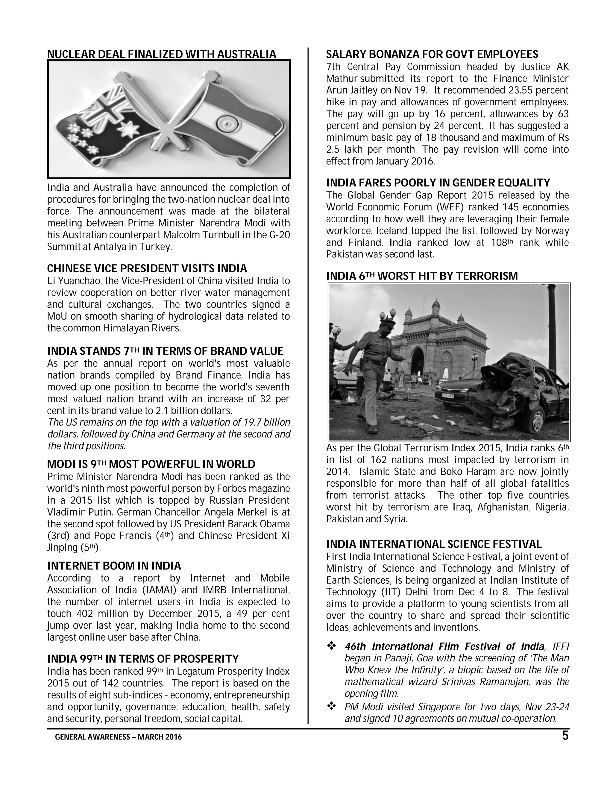 GENERAL AWARENESS – MARCH 2016 5
NUCLEAR DEAL FINALIZED WITH AUSTRALIA
India and Australia have announced the completion of
procedures for bringing the two-nation nuclear deal into
force. The announcement was made at the bilateral
meeting between Prime Minister Narendra Modi with
his Australian counterpart Malcolm Turnbull in the G-20
Summit at Antalya in Turkey.
CHINESE VICE PRESIDENT VISITS INDIA
Li Yuanchao, the Vice-President of China visited India to
review cooperation on better river water management
and cultural exchanges. The two countries signed a
MoU on smooth sharing of hydrological data related to
the common Himalayan Rivers.
INDIA STANDS 7TH IN TERMS OF BRAND VALUE
As per the annual report on world's most valuable
nation brands compiled by Brand Finance, India has
moved up one position to become the world's seventh
most valued nation brand with an increase of 32 per
cent in its brand value to 2.1 billion dollars.
The US remains on the top with a valuation of 19.7 billion
dollars, followed by China and Germany at the second and
the third positions.
MODI IS 9TH MOST POWERFUL IN WORLD
Prime Minister Narendra Modi has been ranked as the
world's ninth most powerful person by Forbes magazine
in a 2015 list which is topped by Russian President
Vladimir Putin. German Chancellor Angela Merkel is at
the second spot followed by US President Barack Obama
(3rd) and Pope Francis (4th) and Chinese President Xi
Jinping (5th).
INTERNET BOOM IN INDIA
According to a report by Internet and Mobile
Association of India (IAMAI) and IMRB International,
the number of internet users in India is expected to
touch 402 million by December 2015, a 49 per cent
jump over last year, making India home to the second
largest online user base after China.
INDIA 99TH IN TERMS OF PROSPERITY
India has been ranked 99th in Legatum Prosperity Index
2015 out of 142 countries. The report is based on the
results of eight sub-indices - economy, entrepreneurship
and opportunity, governance, education, health, safety
and security, personal freedom, social capital.
SALARY BONANZA FOR GOVT EMPLOYEES
7th Central Pay Commission headed by Justice AK
Mathur submitted its report to the Finance Minister
Arun Jaitley on Nov 19. It recommended 23.55 percent
hike in pay and allowances of government employees.
The pay will go up by 16 percent, allowances by 63
percent and pension by 24 percent. It has suggested a
minimum basic pay of 18 thousand and maximum of Rs
2.5 lakh per month. The pay revision will come into
effect from January 2016.
INDIA FARES POORLY IN GENDER EQUALITY
The Global Gender Gap Report 2015 released by the
World Economic Forum (WEF) ranked 145 economies
according to how well they are leveraging their female
workforce. Iceland topped the list, followed by Norway
and Finland. India ranked low at 108th rank while
Pakistan was second last.
INDIA 6TH WORST HIT BY TERRORISM
As per the Global Terrorism Index 2015, India ranks 6th
in list of 162 nations most impacted by terrorism in
2014. Islamic State and Boko Haram are now jointly
responsible for more than half of all global fatalities
from terrorist attacks. The other top five countries
worst hit by terrorism are Iraq, Afghanistan, Nigeria,
Pakistan and Syria.
INDIA INTERNATIONAL SCIENCE FESTIVAL
First India International Science Festival, a joint event of
Ministry of Science and Technology and Ministry of
Earth Sciences, is being organized at Indian Institute of
Technology (IIT) Delhi from Dec 4 to 8. The festival
aims to provide a platform to young scientists from all
over the country to share and spread their scientific
ideas, achievements and inventions.
 46th International Film Festival of India, IFFI
began in Panaji, Goa with the screening of ‘The Man
Who Knew the Infinity’, a biopic based on the life of
mathematical wizard Srinivas Ramanujan, was the
opening film.
 PM Modi visited Singapore for two days, Nov 23-24
and signed 10 agreements on mutual co-operation.
 
