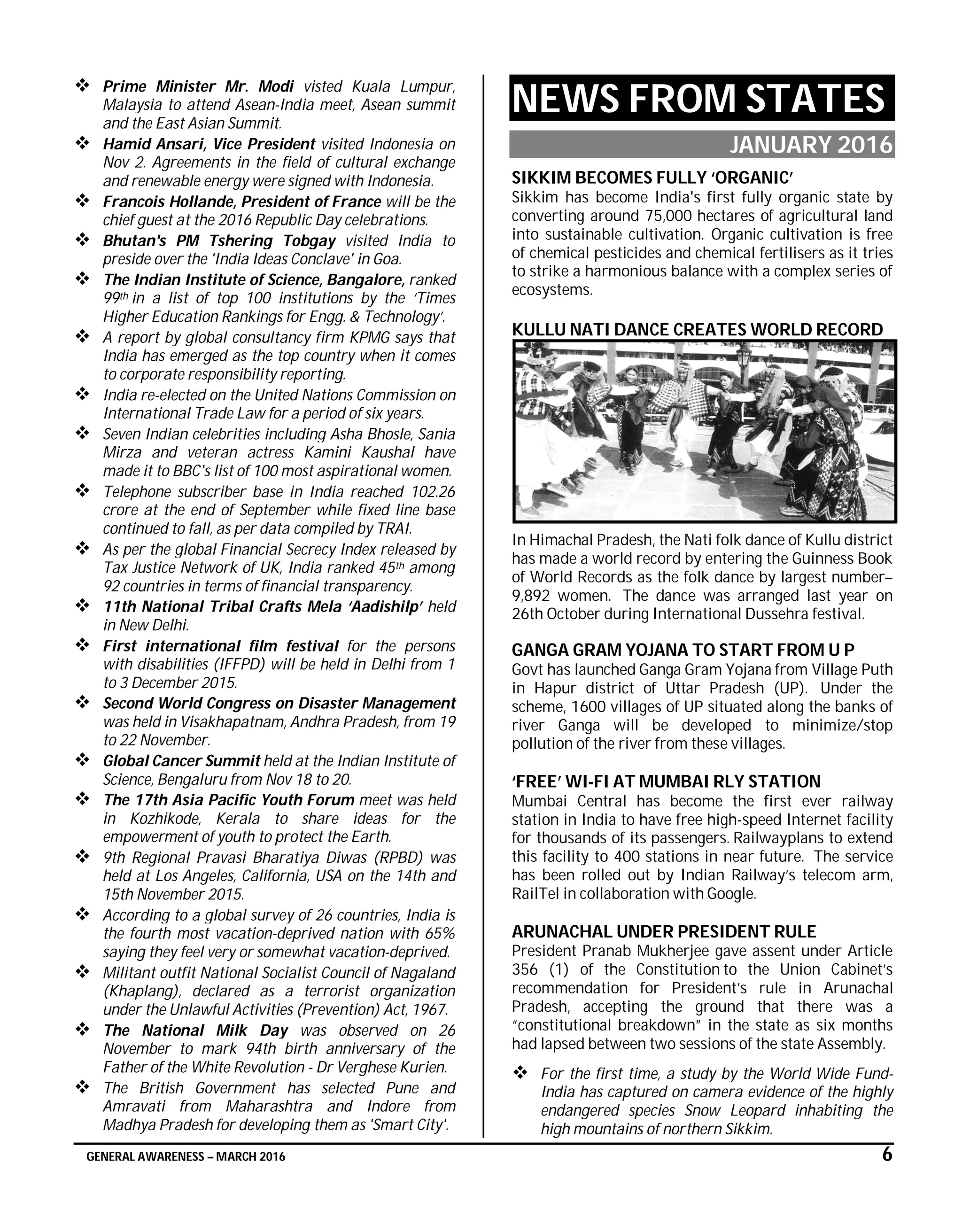 GENERAL AWARENESS – MARCH 2016 6
 Prime Minister Mr. Modi visted Kuala Lumpur,
Malaysia to attend Asean-India meet, Asean summit
and the East Asian Summit.
 Hamid Ansari, Vice President visited Indonesia on
Nov 2. Agreements in the field of cultural exchange
and renewable energy were signed with Indonesia.
 Francois Hollande, President of France will be the
chief guest at the 2016 Republic Day celebrations.
 Bhutan's PM Tshering Tobgay visited India to
preside over the 'India Ideas Conclave' in Goa.
 The Indian Institute of Science, Bangalore, ranked
99th in a list of top 100 institutions by the ‘Times
Higher Education Rankings for Engg. & Technology’.
 A report by global consultancy firm KPMG says that
India has emerged as the top country when it comes
to corporate responsibility reporting.
 India re-elected on the United Nations Commission on
International Trade Law for a period of six years.
 Seven Indian celebrities including Asha Bhosle, Sania
Mirza and veteran actress Kamini Kaushal have
made it to BBC's list of 100 most aspirational women.
 Telephone subscriber base in India reached 102.26
crore at the end of September while fixed line base
continued to fall, as per data compiled by TRAI.
 As per the global Financial Secrecy Index released by
Tax Justice Network of UK, India ranked 45th among
92 countries in terms of financial transparency.
 11th National Tribal Crafts Mela ‘Aadishilp’ held
in New Delhi.
 First international film festival for the persons
with disabilities (IFFPD) will be held in Delhi from 1
to 3 December 2015.
 Second World Congress on Disaster Management
was held in Visakhapatnam, Andhra Pradesh, from 19
to 22 November.
 Global Cancer Summit held at the Indian Institute of
Science, Bengaluru from Nov 18 to 20.
 The 17th Asia Pacific Youth Forum meet was held
in Kozhikode, Kerala to share ideas for the
empowerment of youth to protect the Earth.
 9th Regional Pravasi Bharatiya Diwas (RPBD) was
held at Los Angeles, California, USA on the 14th and
15th November 2015.
 According to a global survey of 26 countries, India is
the fourth most vacation-deprived nation with 65%
saying they feel very or somewhat vacation-deprived.
 Militant outfit National Socialist Council of Nagaland
(Khaplang), declared as a terrorist organization
under the Unlawful Activities (Prevention) Act, 1967.
 The National Milk Day was observed on 26
November to mark 94th birth anniversary of the
Father of the White Revolution - Dr Verghese Kurien.
 The British Government has selected Pune and
Amravati from Maharashtra and Indore from
Madhya Pradesh for developing them as 'Smart City'.
NEWS FROM STATES
JANUARY 2016
SIKKIM BECOMES FULLY ‘ORGANIC’
Sikkim has become India's first fully organic state by
converting around 75,000 hectares of agricultural land
into sustainable cultivation. Organic cultivation is free
of chemical pesticides and chemical fertilisers as it tries
to strike a harmonious balance with a complex series of
ecosystems.
KULLU NATI DANCE CREATES WORLD RECORD
In Himachal Pradesh, the Nati folk dance of Kullu district
has made a world record by entering the Guinness Book
of World Records as the folk dance by largest number–
9,892 women. The dance was arranged last year on
26th October during International Dussehra festival.
GANGA GRAM YOJANA TO START FROM U P
Govt has launched Ganga Gram Yojana from Village Puth
in Hapur district of Uttar Pradesh (UP). Under the
scheme, 1600 villages of UP situated along the banks of
river Ganga will be developed to minimize/stop
pollution of the river from these villages.
‘FREE’ WI-FI AT MUMBAI RLY STATION
Mumbai Central has become the first ever railway
station in India to have free high-speed Internet facility
for thousands of its passengers. Railwayplans to extend
this facility to 400 stations in near future. The service
has been rolled out by Indian Railway’s telecom arm,
RailTel in collaboration with Google.
ARUNACHAL UNDER PRESIDENT RULE
President Pranab Mukherjee gave assent under Article
356 (1) of the Constitution to the Union Cabinet’s
recommendation for President’s rule in Arunachal
Pradesh, accepting the ground that there was a
“constitutional breakdown” in the state as six months
had lapsed between two sessions of the state Assembly.
 For the first time, a study by the World Wide Fund-
India has captured on camera evidence of the highly
endangered species Snow Leopard inhabiting the
high mountains of northern Sikkim.
 