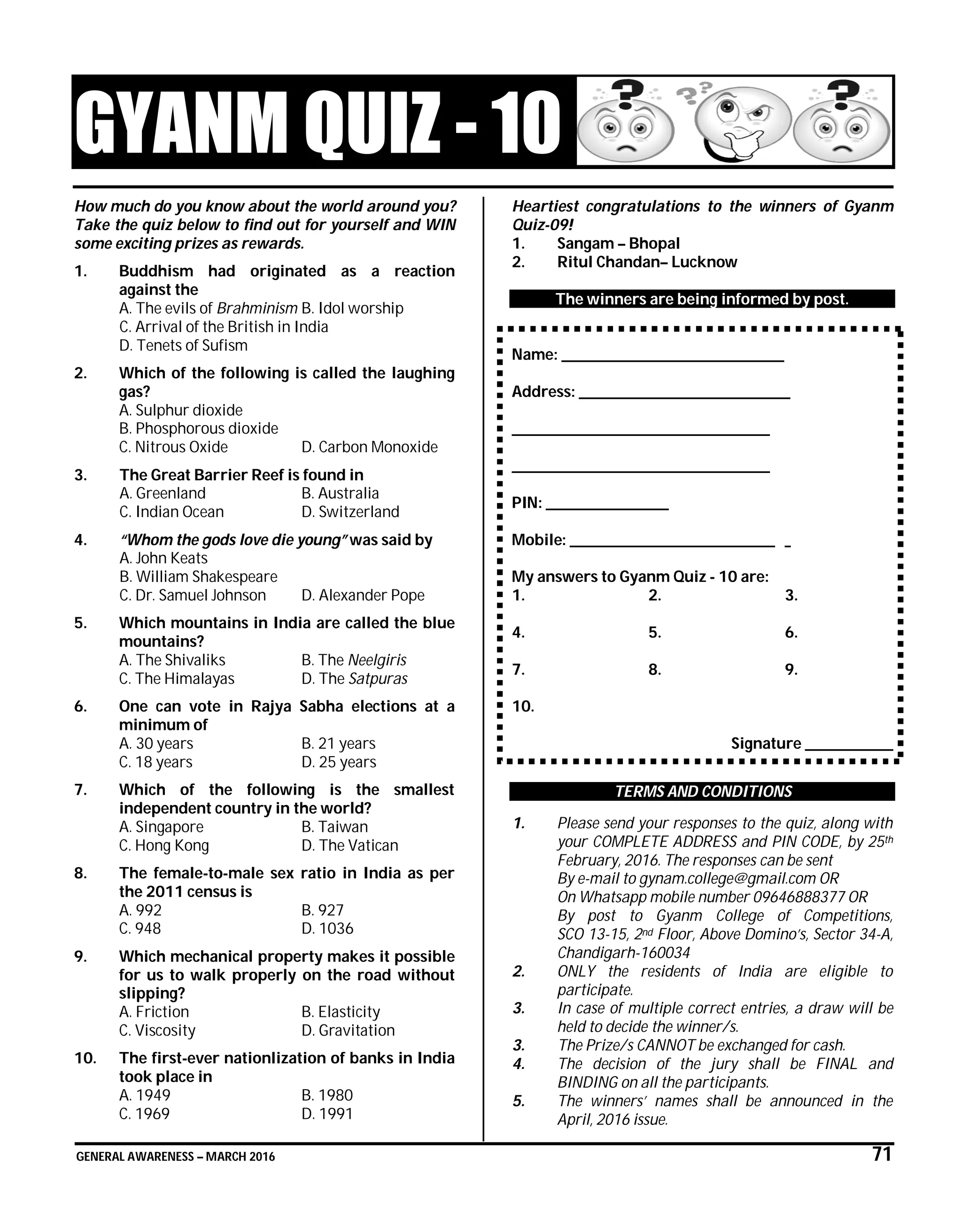 GENERAL AWARENESS – MARCH 2016 71
GYANM QUIZ - 10
How much do you know about the world around you?
Take the quiz below to find out for yourself and WIN
some exciting prizes as rewards.
1. Buddhism had originated as a reaction
against the
A. The evils of Brahminism B. Idol worship
C. Arrival of the British in India
D. Tenets of Sufism
2. Which of the following is called the laughing
gas?
A. Sulphur dioxide
B. Phosphorous dioxide
C. Nitrous Oxide D. Carbon Monoxide
3. The Great Barrier Reef is found in
A. Greenland B. Australia
C. Indian Ocean D. Switzerland
4. “Whom the gods love die young” was said by
A. John Keats
B. William Shakespeare
C. Dr. Samuel Johnson D. Alexander Pope
5. Which mountains in India are called the blue
mountains?
A. The Shivaliks B. The Neelgiris
C. The Himalayas D. The Satpuras
6. One can vote in Rajya Sabha elections at a
minimum of
A. 30 years B. 21 years
C. 18 years D. 25 years
7. Which of the following is the smallest
independent country in the world?
A. Singapore B. Taiwan
C. Hong Kong D. The Vatican
8. The female-to-male sex ratio in India as per
the 2011 census is
A. 992 B. 927
C. 948 D. 1036
9. Which mechanical property makes it possible
for us to walk properly on the road without
slipping?
A. Friction B. Elasticity
C. Viscosity D. Gravitation
10. The first-ever nationlization of banks in India
took place in
A. 1949 B. 1980
C. 1969 D. 1991
Heartiest congratulations to the winners of Gyanm
Quiz-09!
1. Sangam – Bhopal
2. Ritul Chandan– Lucknow
The winners are being informed by post.
Name: ______________________________________
Address: ____________________________________
____________________________________________
____________________________________________
PIN: _____________________
Mobile: ___________________________________ _
My answers to Gyanm Quiz - 10 are:
1. 2. 3.
4. 5. 6.
7. 8. 9.
10.
Signature _______________
TERMS AND CONDITIONS
1. Please send your responses to the quiz, along with
your COMPLETE ADDRESS and PIN CODE, by 25th
February, 2016. The responses can be sent
By e-mail to gynam.college@gmail.com OR
On Whatsapp mobile number 09646888377 OR
By post to Gyanm College of Competitions,
SCO 13-15, 2nd Floor, Above Domino’s, Sector 34-A,
Chandigarh-160034
2. ONLY the residents of India are eligible to
participate.
3. In case of multiple correct entries, a draw will be
held to decide the winner/s.
3. The Prize/s CANNOT be exchanged for cash.
4. The decision of the jury shall be FINAL and
BINDING on all the participants.
5. The winners’ names shall be announced in the
April, 2016 issue.
 