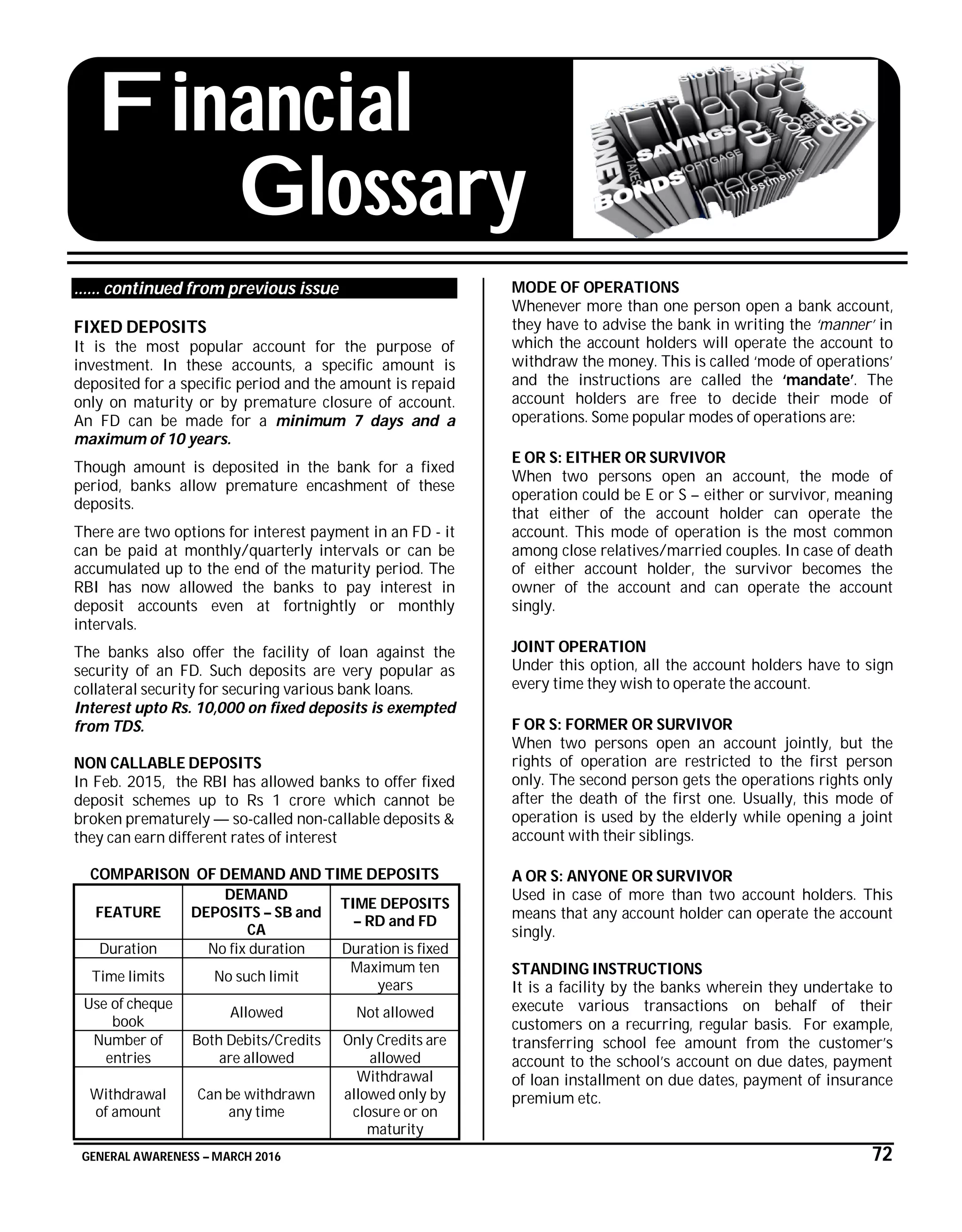 GENERAL AWARENESS – MARCH 2016 72
Financial
Glossary
…… continued from previous issue
FIXED DEPOSITS
It is the most popular account for the purpose of
investment. In these accounts, a specific amount is
deposited for a specific period and the amount is repaid
only on maturity or by premature closure of account.
An FD can be made for a minimum 7 days and a
maximum of 10 years.
Though amount is deposited in the bank for a fixed
period, banks allow premature encashment of these
deposits.
There are two options for interest payment in an FD - it
can be paid at monthly/quarterly intervals or can be
accumulated up to the end of the maturity period. The
RBI has now allowed the banks to pay interest in
deposit accounts even at fortnightly or monthly
intervals.
The banks also offer the facility of loan against the
security of an FD. Such deposits are very popular as
collateral security for securing various bank loans.
Interest upto Rs. 10,000 on fixed deposits is exempted
from TDS.
NON CALLABLE DEPOSITS
In Feb. 2015, the RBI has allowed banks to offer fixed
deposit schemes up to Rs 1 crore which cannot be
broken prematurely — so-called non-callable deposits &
they can earn different rates of interest
COMPARISON OF DEMAND AND TIME DEPOSITS
FEATURE
DEMAND
DEPOSITS – SB and
CA
TIME DEPOSITS
– RD and FD
Duration No fix duration Duration is fixed
Time limits No such limit
Maximum ten
years
Use of cheque
book
Allowed Not allowed
Number of
entries
Both Debits/Credits
are allowed
Only Credits are
allowed
Withdrawal
of amount
Can be withdrawn
any time
Withdrawal
allowed only by
closure or on
maturity
MODE OF OPERATIONS
Whenever more than one person open a bank account,
they have to advise the bank in writing the ‘manner’ in
which the account holders will operate the account to
withdraw the money. This is called ‘mode of operations’
and the instructions are called the ‘mandate’. The
account holders are free to decide their mode of
operations. Some popular modes of operations are:
E OR S: EITHER OR SURVIVOR
When two persons open an account, the mode of
operation could be E or S – either or survivor, meaning
that either of the account holder can operate the
account. This mode of operation is the most common
among close relatives/married couples. In case of death
of either account holder, the survivor becomes the
owner of the account and can operate the account
singly.
JOINT OPERATION
Under this option, all the account holders have to sign
every time they wish to operate the account.
F OR S: FORMER OR SURVIVOR
When two persons open an account jointly, but the
rights of operation are restricted to the first person
only. The second person gets the operations rights only
after the death of the first one. Usually, this mode of
operation is used by the elderly while opening a joint
account with their siblings.
A OR S: ANYONE OR SURVIVOR
Used in case of more than two account holders. This
means that any account holder can operate the account
singly.
STANDING INSTRUCTIONS
It is a facility by the banks wherein they undertake to
execute various transactions on behalf of their
customers on a recurring, regular basis. For example,
transferring school fee amount from the customer’s
account to the school’s account on due dates, payment
of loan installment on due dates, payment of insurance
premium etc.
 
