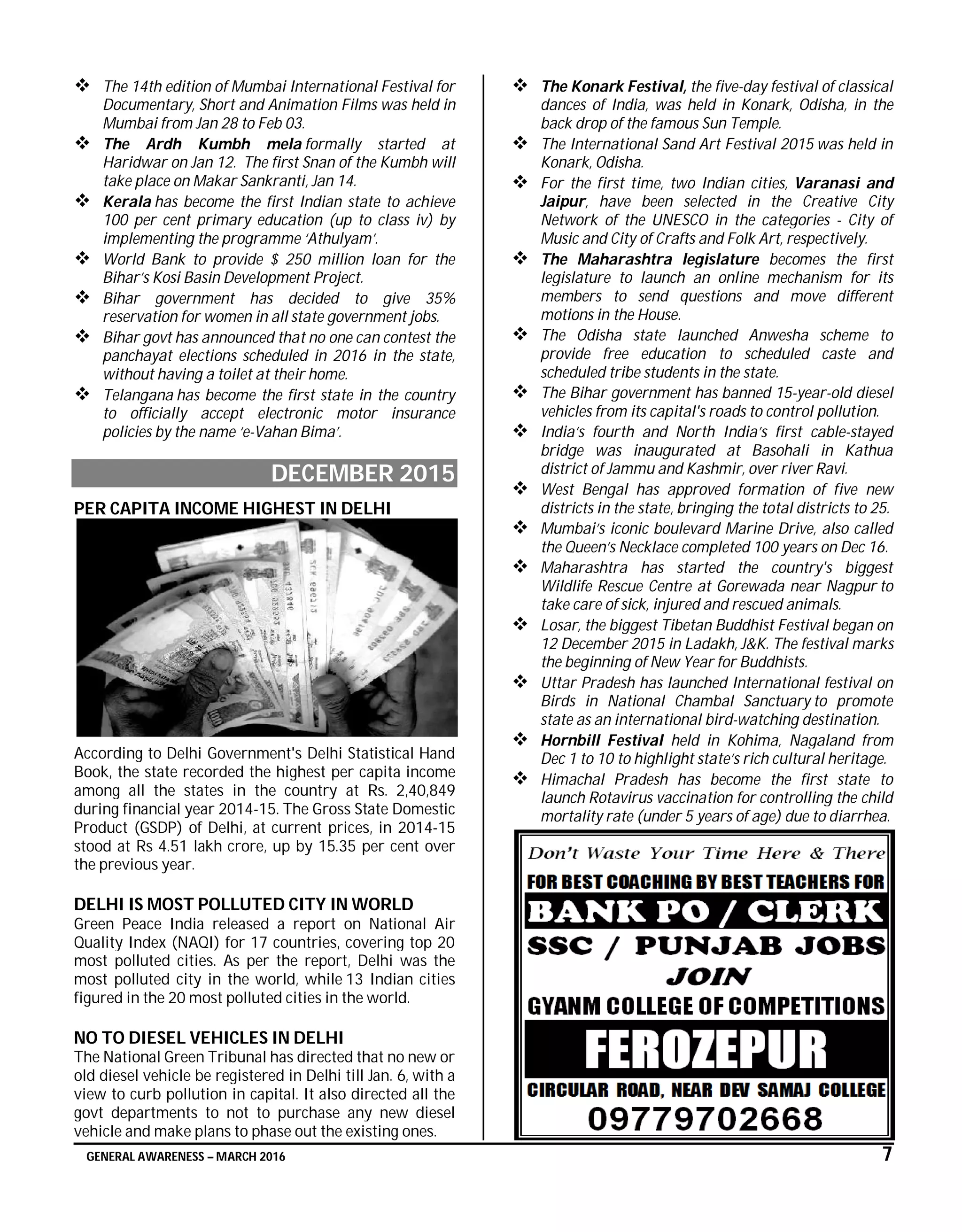 GENERAL AWARENESS – MARCH 2016 7
 The 14th edition of Mumbai International Festival for
Documentary, Short and Animation Films was held in
Mumbai from Jan 28 to Feb 03.
 The Ardh Kumbh mela formally started at
Haridwar on Jan 12. The first Snan of the Kumbh will
take place on Makar Sankranti, Jan 14.
 Kerala has become the first Indian state to achieve
100 per cent primary education (up to class iv) by
implementing the programme ‘Athulyam’.
 World Bank to provide $ 250 million loan for the
Bihar’s Kosi Basin Development Project.
 Bihar government has decided to give 35%
reservation for women in all state government jobs.
 Bihar govt has announced that no one can contest the
panchayat elections scheduled in 2016 in the state,
without having a toilet at their home.
 Telangana has become the first state in the country
to officially accept electronic motor insurance
policies by the name ‘e-Vahan Bima’.
DECEMBER 2015
PER CAPITA INCOME HIGHEST IN DELHI
According to Delhi Government's Delhi Statistical Hand
Book, the state recorded the highest per capita income
among all the states in the country at Rs. 2,40,849
during financial year 2014-15. The Gross State Domestic
Product (GSDP) of Delhi, at current prices, in 2014-15
stood at Rs 4.51 lakh crore, up by 15.35 per cent over
the previous year.
DELHI IS MOST POLLUTED CITY IN WORLD
Green Peace India released a report on National Air
Quality Index (NAQI) for 17 countries, covering top 20
most polluted cities. As per the report, Delhi was the
most polluted city in the world, while 13 Indian cities
figured in the 20 most polluted cities in the world.
NO TO DIESEL VEHICLES IN DELHI
The National Green Tribunal has directed that no new or
old diesel vehicle be registered in Delhi till Jan. 6, with a
view to curb pollution in capital. It also directed all the
govt departments to not to purchase any new diesel
vehicle and make plans to phase out the existing ones.
 The Konark Festival, the five-day festival of classical
dances of India, was held in Konark, Odisha, in the
back drop of the famous Sun Temple.
 The International Sand Art Festival 2015 was held in
Konark, Odisha.
 For the first time, two Indian cities, Varanasi and
Jaipur, have been selected in the Creative City
Network of the UNESCO in the categories - City of
Music and City of Crafts and Folk Art, respectively.
 The Maharashtra legislature becomes the first
legislature to launch an online mechanism for its
members to send questions and move different
motions in the House.
 The Odisha state launched Anwesha scheme to
provide free education to scheduled caste and
scheduled tribe students in the state.
 The Bihar government has banned 15-year-old diesel
vehicles from its capital's roads to control pollution.
 India’s fourth and North India’s first cable-stayed
bridge was inaugurated at Basohali in Kathua
district of Jammu and Kashmir, over river Ravi.
 West Bengal has approved formation of five new
districts in the state, bringing the total districts to 25.
 Mumbai’s iconic boulevard Marine Drive, also called
the Queen’s Necklace completed 100 years on Dec 16.
 Maharashtra has started the country's biggest
Wildlife Rescue Centre at Gorewada near Nagpur to
take care of sick, injured and rescued animals.
 Losar, the biggest Tibetan Buddhist Festival began on
12 December 2015 in Ladakh, J&K. The festival marks
the beginning of New Year for Buddhists.
 Uttar Pradesh has launched International festival on
Birds in National Chambal Sanctuary to promote
state as an international bird-watching destination.
 Hornbill Festival held in Kohima, Nagaland from
Dec 1 to 10 to highlight state’s rich cultural heritage.
 Himachal Pradesh has become the first state to
launch Rotavirus vaccination for controlling the child
mortality rate (under 5 years of age) due to diarrhea.
 