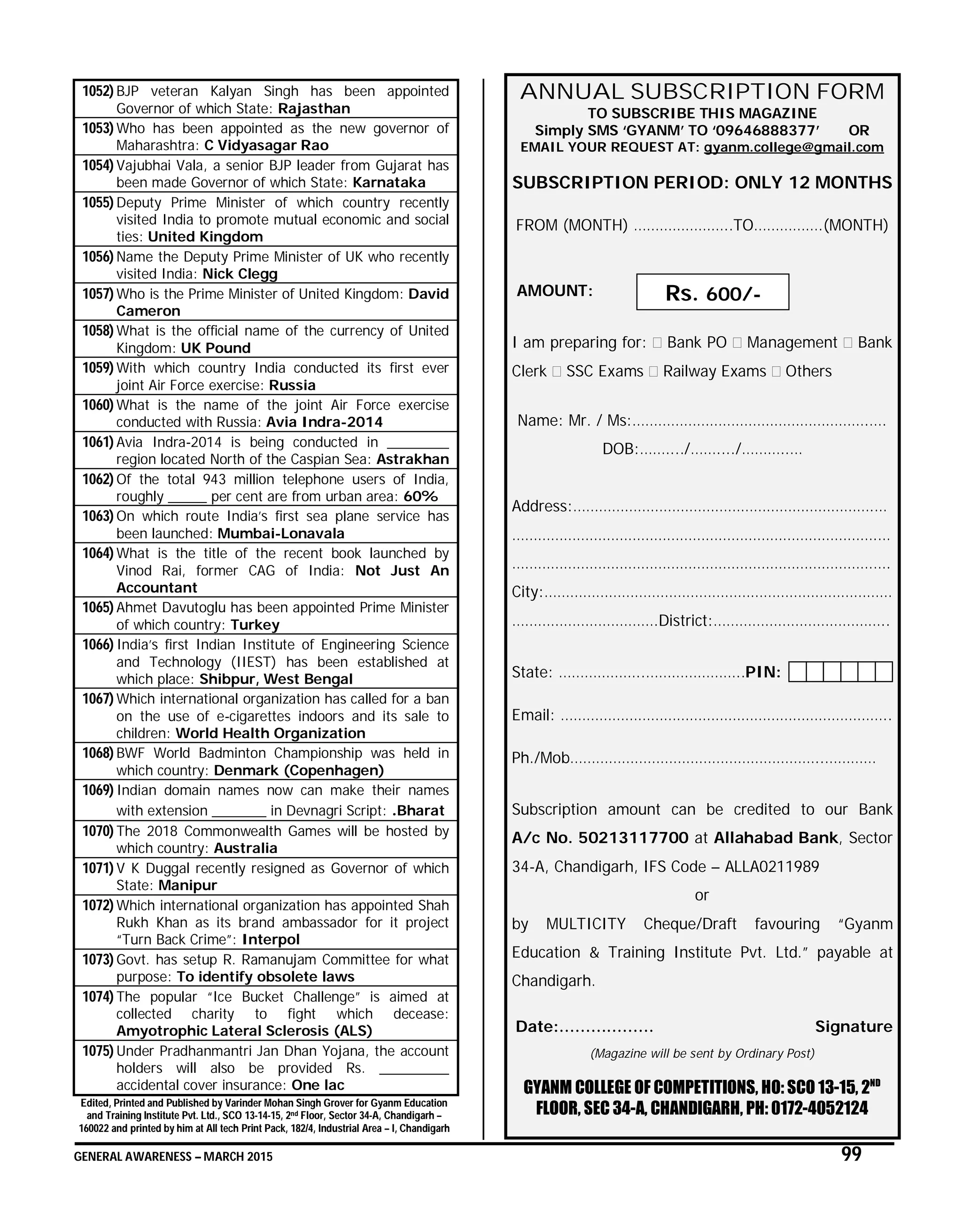 GENERAL AWARENESS – MARCH 2015 99
1052) BJP veteran Kalyan Singh has been appointed
Governor of which State: Rajasthan
1053) Who has been appointed as the new governor of
Maharashtra: C Vidyasagar Rao
1054) Vajubhai Vala, a senior BJP leader from Gujarat has
been made Governor of which State: Karnataka
1055) Deputy Prime Minister of which country recently
visited India to promote mutual economic and social
ties: United Kingdom
1056) Name the Deputy Prime Minister of UK who recently
visited India: Nick Clegg
1057) Who is the Prime Minister of United Kingdom: David
Cameron
1058) What is the official name of the currency of United
Kingdom: UK Pound
1059) With which country India conducted its first ever
joint Air Force exercise: Russia
1060) What is the name of the joint Air Force exercise
conducted with Russia: Avia Indra-2014
1061) Avia Indra-2014 is being conducted in ________
region located North of the Caspian Sea: Astrakhan
1062) Of the total 943 million telephone users of India,
roughly _____ per cent are from urban area: 60%
1063) On which route India’s first sea plane service has
been launched: Mumbai-Lonavala
1064) What is the title of the recent book launched by
Vinod Rai, former CAG of India: Not Just An
Accountant
1065) Ahmet Davutoglu has been appointed Prime Minister
of which country: Turkey
1066) India’s first Indian Institute of Engineering Science
and Technology (IIEST) has been established at
which place: Shibpur, West Bengal
1067) Which international organization has called for a ban
on the use of e-cigarettes indoors and its sale to
children: World Health Organization
1068) BWF World Badminton Championship was held in
which country: Denmark (Copenhagen)
1069) Indian domain names now can make their names
with extension _______ in Devnagri Script: .Bharat
1070) The 2018 Commonwealth Games will be hosted by
which country: Australia
1071) V K Duggal recently resigned as Governor of which
State: Manipur
1072) Which international organization has appointed Shah
Rukh Khan as its brand ambassador for it project
“Turn Back Crime”: Interpol
1073) Govt. has setup R. Ramanujam Committee for what
purpose: To identify obsolete laws
1074) The popular “Ice Bucket Challenge” is aimed at
collected charity to fight which decease:
Amyotrophic Lateral Sclerosis (ALS)
1075) Under Pradhanmantri Jan Dhan Yojana, the account
holders will also be provided Rs. _________
accidental cover insurance: One lac
Edited, Printed and Published by Varinder Mohan Singh Grover for Gyanm Education
and Training Institute Pvt. Ltd., SCO 13-14-15, 2nd Floor, Sector 34-A, Chandigarh –
160022 and printed by him at All tech Print Pack, 182/4, Industrial Area – I, Chandigarh
ANNUAL SUBSCRIPTION FORM
TO SUBSCRIBE THIS MAGAZINE
Simply SMS ‘GYANM’ TO ‘09646888377’ OR
EMAIL YOUR REQUEST AT: gyanm.college@gmail.com
SUBSCRIPTION PERIOD: ONLY 12 MONTHS
FROM (MONTH) …………………..TO…………….(MONTH)
AMOUNT:
I am preparing for: Bank PO Management Bank
Clerk SSC Exams Railway Exams Others
Name: Mr. / Ms:……………………………………………….….
DOB:……..../……..../………..…
Address:…………………………………………………………….…
………………………………………………………………………….…
…………………………………………………………………………….
City:………………………………………………………………………
…………………………….District:…………………………………..
State: ………………..…………………..PIN:
Email: …………………………………………………………………..
Ph./Mob…………………………………………………..…………
Subscription amount can be credited to our Bank
A/c No. 50213117700 at Allahabad Bank, Sector
34-A, Chandigarh, IFS Code – ALLA0211989
or
by MULTICITY Cheque/Draft favouring “Gyanm
Education & Training Institute Pvt. Ltd.” payable at
Chandigarh.
Date:……………… Signature
(Magazine will be sent by Ordinary Post)
GYANM COLLEGE OF COMPETITIONS, HO: SCO 13-15, 2ND
FLOOR, SEC 34-A, CHANDIGARH, PH: 0172-4052124
Rs. 600/-
 