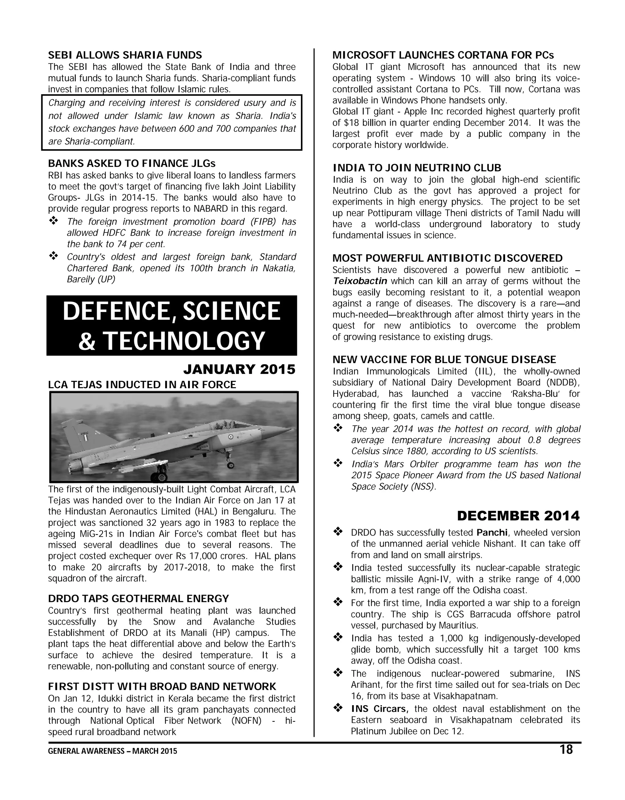 GENERAL AWARENESS – MARCH 2015 18
SEBI ALLOWS SHARIA FUNDS
The SEBI has allowed the State Bank of India and three
mutual funds to launch Sharia funds. Sharia-compliant funds
invest in companies that follow Islamic rules.
Charging and receiving interest is considered usury and is
not allowed under Islamic law known as Sharia. India's
stock exchanges have between 600 and 700 companies that
are Sharia-compliant.
BANKS ASKED TO FINANCE JLGs
RBI has asked banks to give liberal loans to landless farmers
to meet the govt’s target of financing five lakh Joint Liability
Groups- JLGs in 2014-15. The banks would also have to
provide regular progress reports to NABARD in this regard.
 The foreign investment promotion board (FIPB) has
allowed HDFC Bank to increase foreign investment in
the bank to 74 per cent.
 Country's oldest and largest foreign bank, Standard
Chartered Bank, opened its 100th branch in Nakatia,
Bareily (UP)
DEFENCE, SCIENCE
& TECHNOLOGY
JANUARY 2015
LCA TEJAS INDUCTED IN AIR FORCE
The first of the indigenously-built Light Combat Aircraft, LCA
Tejas was handed over to the Indian Air Force on Jan 17 at
the Hindustan Aeronautics Limited (HAL) in Bengaluru. The
project was sanctioned 32 years ago in 1983 to replace the
ageing MiG-21s in Indian Air Force's combat fleet but has
missed several deadlines due to several reasons. The
project costed exchequer over Rs 17,000 crores. HAL plans
to make 20 aircrafts by 2017-2018, to make the first
squadron of the aircraft.
DRDO TAPS GEOTHERMAL ENERGY
Country’s first geothermal heating plant was launched
successfully by the Snow and Avalanche Studies
Establishment of DRDO at its Manali (HP) campus. The
plant taps the heat differential above and below the Earth’s
surface to achieve the desired temperature. It is a
renewable, non-polluting and constant source of energy.
FIRST DISTT WITH BROAD BAND NETWORK
On Jan 12, Idukki district in Kerala became the first district
in the country to have all its gram panchayats connected
through National Optical Fiber Network (NOFN) - hi-
speed rural broadband network
MICROSOFT LAUNCHES CORTANA FOR PCs
Global IT giant Microsoft has announced that its new
operating system - Windows 10 will also bring its voice-
controlled assistant Cortana to PCs. Till now, Cortana was
available in Windows Phone handsets only.
Global IT giant - Apple Inc recorded highest quarterly profit
of $18 billion in quarter ending December 2014. It was the
largest profit ever made by a public company in the
corporate history worldwide.
INDIA TO JOIN NEUTRINO CLUB
India is on way to join the global high-end scientific
Neutrino Club as the govt has approved a project for
experiments in high energy physics. The project to be set
up near Pottipuram village Theni districts of Tamil Nadu will
have a world-class underground laboratory to study
fundamental issues in science.
MOST POWERFUL ANTIBIOTIC DISCOVERED
Scientists have discovered a powerful new antibiotic –
Teixobactin which can kill an array of germs without the
bugs easily becoming resistant to it, a potential weapon
against a range of diseases. The discovery is a rare—and
much-needed—breakthrough after almost thirty years in the
quest for new antibiotics to overcome the problem
of growing resistance to existing drugs.
NEW VACCINE FOR BLUE TONGUE DISEASE
Indian Immunologicals Limited (IIL), the wholly-owned
subsidiary of National Dairy Development Board (NDDB),
Hyderabad, has launched a vaccine ‘Raksha-Blu’ for
countering fir the first time the viral blue tongue disease
among sheep, goats, camels and cattle.
 The year 2014 was the hottest on record, with global
average temperature increasing about 0.8 degrees
Celsius since 1880, according to US scientists.
 India’s Mars Orbiter programme team has won the
2015 Space Pioneer Award from the US based National
Space Society (NSS).
DECEMBER 2014
 DRDO has successfully tested Panchi, wheeled version
of the unmanned aerial vehicle Nishant. It can take off
from and land on small airstrips.
 India tested successfully its nuclear-capable strategic
ballistic missile Agni-IV, with a strike range of 4,000
km, from a test range off the Odisha coast.
 For the first time, India exported a war ship to a foreign
country. The ship is CGS Barracuda offshore patrol
vessel, purchased by Mauritius.
 India has tested a 1,000 kg indigenously-developed
glide bomb, which successfully hit a target 100 kms
away, off the Odisha coast.
 The indigenous nuclear-powered submarine, INS
Arihant, for the first time sailed out for sea-trials on Dec
16, from its base at Visakhapatnam.
 INS Circars, the oldest naval establishment on the
Eastern seaboard in Visakhapatnam celebrated its
Platinum Jubilee on Dec 12.
 