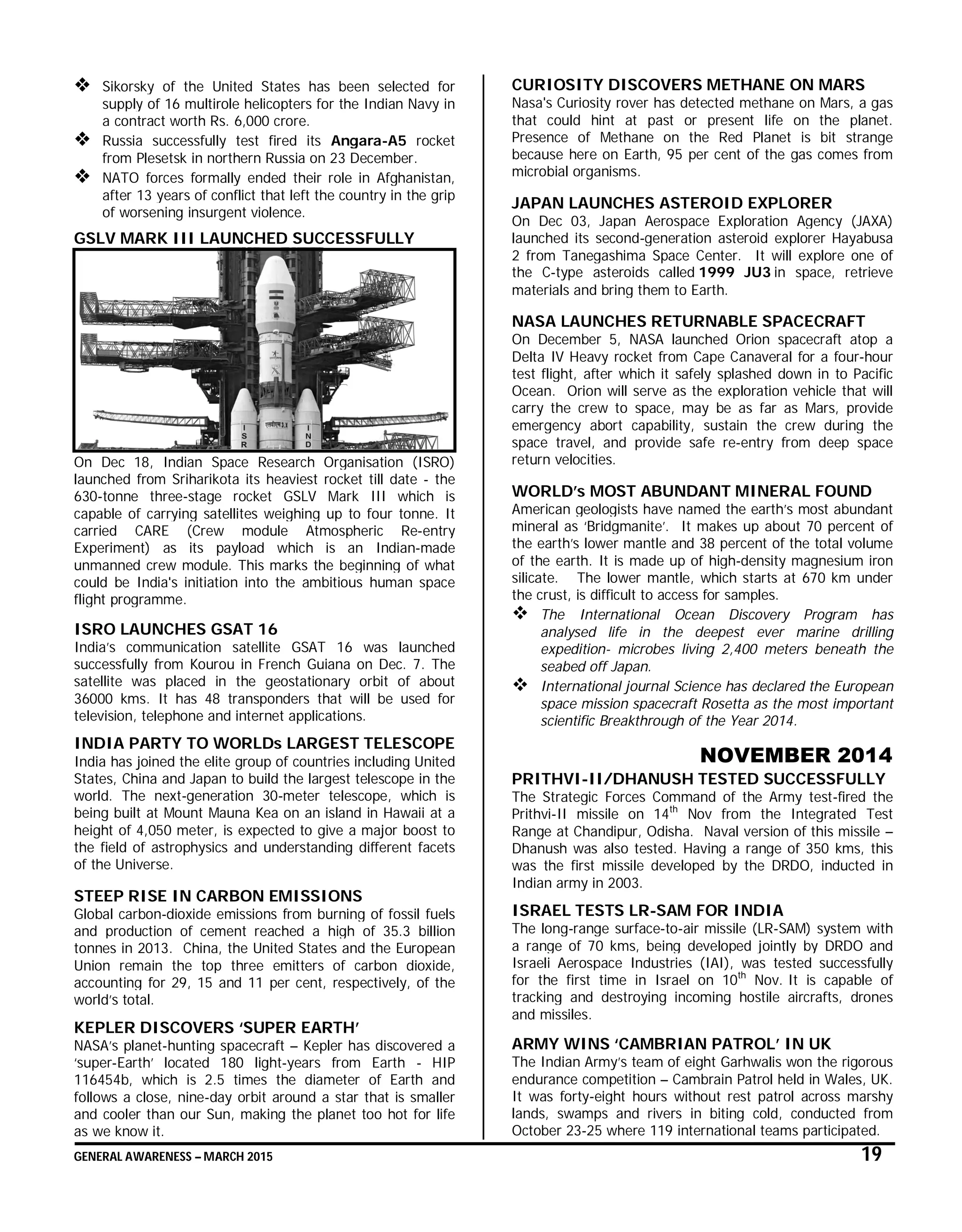GENERAL AWARENESS – MARCH 2015 19
 Sikorsky of the United States has been selected for
supply of 16 multirole helicopters for the Indian Navy in
a contract worth Rs. 6,000 crore.
 Russia successfully test fired its Angara-A5 rocket
from Plesetsk in northern Russia on 23 December.
 NATO forces formally ended their role in Afghanistan,
after 13 years of conflict that left the country in the grip
of worsening insurgent violence.
GSLV MARK III LAUNCHED SUCCESSFULLY
On Dec 18, Indian Space Research Organisation (ISRO)
launched from Sriharikota its heaviest rocket till date - the
630-tonne three-stage rocket GSLV Mark III which is
capable of carrying satellites weighing up to four tonne. It
carried CARE (Crew module Atmospheric Re-entry
Experiment) as its payload which is an Indian-made
unmanned crew module. This marks the beginning of what
could be India's initiation into the ambitious human space
flight programme.
ISRO LAUNCHES GSAT 16
India’s communication satellite GSAT 16 was launched
successfully from Kourou in French Guiana on Dec. 7. The
satellite was placed in the geostationary orbit of about
36000 kms. It has 48 transponders that will be used for
television, telephone and internet applications.
INDIA PARTY TO WORLDs LARGEST TELESCOPE
India has joined the elite group of countries including United
States, China and Japan to build the largest telescope in the
world. The next-generation 30-meter telescope, which is
being built at Mount Mauna Kea on an island in Hawaii at a
height of 4,050 meter, is expected to give a major boost to
the field of astrophysics and understanding different facets
of the Universe.
STEEP RISE IN CARBON EMISSIONS
Global carbon-dioxide emissions from burning of fossil fuels
and production of cement reached a high of 35.3 billion
tonnes in 2013. China, the United States and the European
Union remain the top three emitters of carbon dioxide,
accounting for 29, 15 and 11 per cent, respectively, of the
world’s total.
KEPLER DISCOVERS ‘SUPER EARTH’
NASA’s planet-hunting spacecraft – Kepler has discovered a
‘super-Earth’ located 180 light-years from Earth - HIP
116454b, which is 2.5 times the diameter of Earth and
follows a close, nine-day orbit around a star that is smaller
and cooler than our Sun, making the planet too hot for life
as we know it.
CURIOSITY DISCOVERS METHANE ON MARS
Nasa's Curiosity rover has detected methane on Mars, a gas
that could hint at past or present life on the planet.
Presence of Methane on the Red Planet is bit strange
because here on Earth, 95 per cent of the gas comes from
microbial organisms.
JAPAN LAUNCHES ASTEROID EXPLORER
On Dec 03, Japan Aerospace Exploration Agency (JAXA)
launched its second-generation asteroid explorer Hayabusa
2 from Tanegashima Space Center. It will explore one of
the C-type asteroids called 1999 JU3 in space, retrieve
materials and bring them to Earth.
NASA LAUNCHES RETURNABLE SPACECRAFT
On December 5, NASA launched Orion spacecraft atop a
Delta IV Heavy rocket from Cape Canaveral for a four-hour
test flight, after which it safely splashed down in to Pacific
Ocean. Orion will serve as the exploration vehicle that will
carry the crew to space, may be as far as Mars, provide
emergency abort capability, sustain the crew during the
space travel, and provide safe re-entry from deep space
return velocities.
WORLD’s MOST ABUNDANT MINERAL FOUND
American geologists have named the earth’s most abundant
mineral as ‘Bridgmanite’. It makes up about 70 percent of
the earth’s lower mantle and 38 percent of the total volume
of the earth. It is made up of high-density magnesium iron
silicate. The lower mantle, which starts at 670 km under
the crust, is difficult to access for samples.
 The International Ocean Discovery Program has
analysed life in the deepest ever marine drilling
expedition- microbes living 2,400 meters beneath the
seabed off Japan.
 International journal Science has declared the European
space mission spacecraft Rosetta as the most important
scientific Breakthrough of the Year 2014.
NOVEMBER 2014
PRITHVI-II/DHANUSH TESTED SUCCESSFULLY
The Strategic Forces Command of the Army test-fired the
Prithvi-II missile on 14th
Nov from the Integrated Test
Range at Chandipur, Odisha. Naval version of this missile –
Dhanush was also tested. Having a range of 350 kms, this
was the first missile developed by the DRDO, inducted in
Indian army in 2003.
ISRAEL TESTS LR-SAM FOR INDIA
The long-range surface-to-air missile (LR-SAM) system with
a range of 70 kms, being developed jointly by DRDO and
Israeli Aerospace Industries (IAI), was tested successfully
for the first time in Israel on 10th
Nov. It is capable of
tracking and destroying incoming hostile aircrafts, drones
and missiles.
ARMY WINS ‘CAMBRIAN PATROL’ IN UK
The Indian Army’s team of eight Garhwalis won the rigorous
endurance competition – Cambrain Patrol held in Wales, UK.
It was forty-eight hours without rest patrol across marshy
lands, swamps and rivers in biting cold, conducted from
October 23-25 where 119 international teams participated.
 