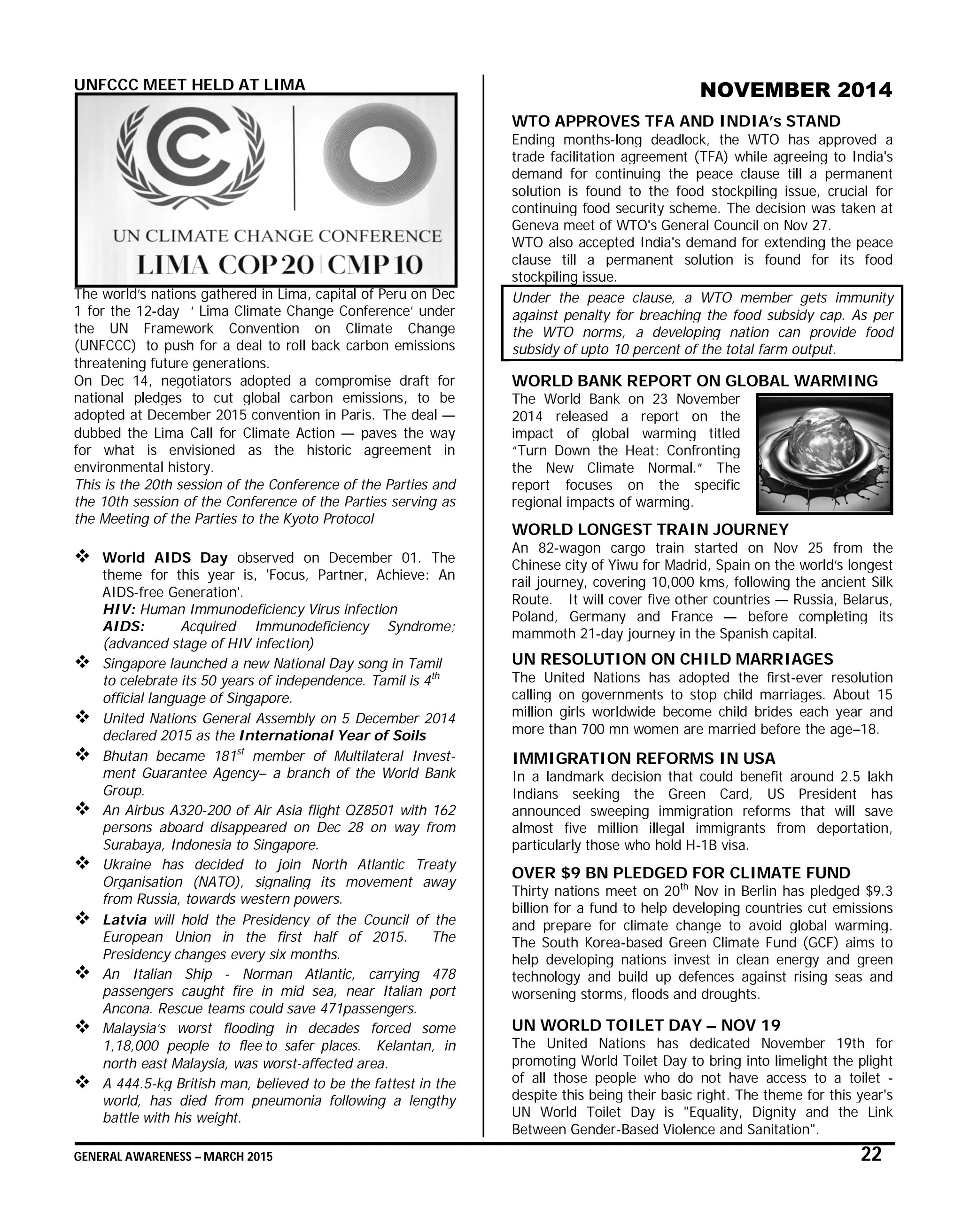 GENERAL AWARENESS – MARCH 2015 22
UNFCCC MEET HELD AT LIMA
The world’s nations gathered in Lima, capital of Peru on Dec
1 for the 12-day ‘ Lima Climate Change Conference’ under
the UN Framework Convention on Climate Change
(UNFCCC) to push for a deal to roll back carbon emissions
threatening future generations.
On Dec 14, negotiators adopted a compromise draft for
national pledges to cut global carbon emissions, to be
adopted at December 2015 convention in Paris. The deal —
dubbed the Lima Call for Climate Action — paves the way
for what is envisioned as the historic agreement in
environmental history.
This is the 20th session of the Conference of the Parties and
the 10th session of the Conference of the Parties serving as
the Meeting of the Parties to the Kyoto Protocol
 World AIDS Day observed on December 01. The
theme for this year is, 'Focus, Partner, Achieve: An
AIDS-free Generation'.
HIV: Human Immunodeficiency Virus infection
AIDS: Acquired Immunodeficiency Syndrome;
(advanced stage of HIV infection)
 Singapore launched a new National Day song in Tamil
to celebrate its 50 years of independence. Tamil is 4th
official language of Singapore.
 United Nations General Assembly on 5 December 2014
declared 2015 as the International Year of Soils
 Bhutan became 181st
member of Multilateral Invest-
ment Guarantee Agency– a branch of the World Bank
Group.
 An Airbus A320-200 of Air Asia flight QZ8501 with 162
persons aboard disappeared on Dec 28 on way from
Surabaya, Indonesia to Singapore.
 Ukraine has decided to join North Atlantic Treaty
Organisation (NATO), signaling its movement away
from Russia, towards western powers.
 Latvia will hold the Presidency of the Council of the
European Union in the first half of 2015. The
Presidency changes every six months.
 An Italian Ship - Norman Atlantic, carrying 478
passengers caught fire in mid sea, near Italian port
Ancona. Rescue teams could save 471passengers.
 Malaysia’s worst flooding in decades forced some
1,18,000 people to flee to safer places. Kelantan, in
north east Malaysia, was worst-affected area.
 A 444.5-kg British man, believed to be the fattest in the
world, has died from pneumonia following a lengthy
battle with his weight.
NOVEMBER 2014
WTO APPROVES TFA AND INDIA’s STAND
Ending months-long deadlock, the WTO has approved a
trade facilitation agreement (TFA) while agreeing to India's
demand for continuing the peace clause till a permanent
solution is found to the food stockpiling issue, crucial for
continuing food security scheme. The decision was taken at
Geneva meet of WTO's General Council on Nov 27.
WTO also accepted India's demand for extending the peace
clause till a permanent solution is found for its food
stockpiling issue.
Under the peace clause, a WTO member gets immunity
against penalty for breaching the food subsidy cap. As per
the WTO norms, a developing nation can provide food
subsidy of upto 10 percent of the total farm output.
WORLD BANK REPORT ON GLOBAL WARMING
The World Bank on 23 November
2014 released a report on the
impact of global warming titled
“Turn Down the Heat: Confronting
the New Climate Normal.” The
report focuses on the specific
regional impacts of warming.
WORLD LONGEST TRAIN JOURNEY
An 82-wagon cargo train started on Nov 25 from the
Chinese city of Yiwu for Madrid, Spain on the world’s longest
rail journey, covering 10,000 kms, following the ancient Silk
Route. It will cover five other countries — Russia, Belarus,
Poland, Germany and France — before completing its
mammoth 21-day journey in the Spanish capital.
UN RESOLUTION ON CHILD MARRIAGES
The United Nations has adopted the first-ever resolution
calling on governments to stop child marriages. About 15
million girls worldwide become child brides each year and
more than 700 mn women are married before the age–18.
IMMIGRATION REFORMS IN USA
In a landmark decision that could benefit around 2.5 lakh
Indians seeking the Green Card, US President has
announced sweeping immigration reforms that will save
almost five million illegal immigrants from deportation,
particularly those who hold H-1B visa.
OVER $9 BN PLEDGED FOR CLIMATE FUND
Thirty nations meet on 20th
Nov in Berlin has pledged $9.3
billion for a fund to help developing countries cut emissions
and prepare for climate change to avoid global warming.
The South Korea-based Green Climate Fund (GCF) aims to
help developing nations invest in clean energy and green
technology and build up defences against rising seas and
worsening storms, floods and droughts.
UN WORLD TOILET DAY – NOV 19
The United Nations has dedicated November 19th for
promoting World Toilet Day to bring into limelight the plight
of all those people who do not have access to a toilet -
despite this being their basic right. The theme for this year's
UN World Toilet Day is "Equality, Dignity and the Link
Between Gender-Based Violence and Sanitation".
 