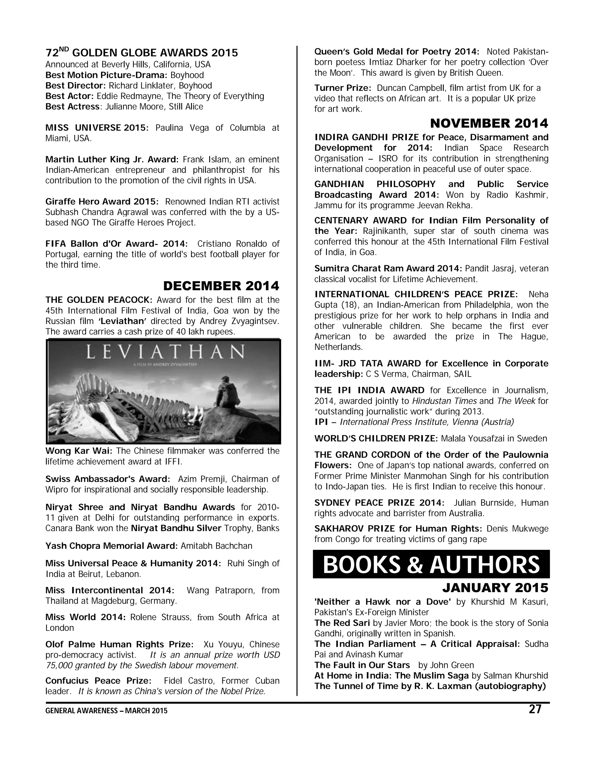 GENERAL AWARENESS – MARCH 2015 27
72ND
GOLDEN GLOBE AWARDS 2015
Announced at Beverly Hills, California, USA
Best Motion Picture-Drama: Boyhood
Best Director: Richard Linklater, Boyhood
Best Actor: Eddie Redmayne, The Theory of Everything
Best Actress: Julianne Moore, Still Alice
MISS UNIVERSE 2015: Paulina Vega of Columbia at
Miami, USA.
Martin Luther King Jr. Award: Frank Islam, an eminent
Indian-American entrepreneur and philanthropist for his
contribution to the promotion of the civil rights in USA.
Giraffe Hero Award 2015: Renowned Indian RTI activist
Subhash Chandra Agrawal was conferred with the by a US-
based NGO The Giraffe Heroes Project.
FIFA Ballon d'Or Award- 2014: Cristiano Ronaldo of
Portugal, earning the title of world's best football player for
the third time.
DECEMBER 2014
THE GOLDEN PEACOCK: Award for the best film at the
45th International Film Festival of India, Goa won by the
Russian film ‘Leviathan’ directed by Andrey Zvyagintsev.
The award carries a cash prize of 40 lakh rupees.
Wong Kar Wai: The Chinese filmmaker was conferred the
lifetime achievement award at IFFI.
Swiss Ambassador's Award: Azim Premji, Chairman of
Wipro for inspirational and socially responsible leadership.
Niryat Shree and Niryat Bandhu Awards for 2010-
11 given at Delhi for outstanding performance in exports.
Canara Bank won the Niryat Bandhu Silver Trophy, Banks
Yash Chopra Memorial Award: Amitabh Bachchan
Miss Universal Peace & Humanity 2014: Ruhi Singh of
India at Beirut, Lebanon.
Miss Intercontinental 2014: Wang Patraporn, from
Thailand at Magdeburg, Germany.
Miss World 2014: Rolene Strauss, from South Africa at
London
Olof Palme Human Rights Prize: Xu Youyu, Chinese
pro-democracy activist. It is an annual prize worth USD
75,000 granted by the Swedish labour movement.
Confucius Peace Prize: Fidel Castro, Former Cuban
leader. It is known as China's version of the Nobel Prize.
Queen’s Gold Medal for Poetry 2014: Noted Pakistan-
born poetess Imtiaz Dharker for her poetry collection ‘Over
the Moon’. This award is given by British Queen.
Turner Prize: Duncan Campbell, film artist from UK for a
video that reflects on African art. It is a popular UK prize
for art work.
NOVEMBER 2014
INDIRA GANDHI PRIZE for Peace, Disarmament and
Development for 2014: Indian Space Research
Organisation – ISRO for its contribution in strengthening
international cooperation in peaceful use of outer space.
GANDHIAN PHILOSOPHY and Public Service
Broadcasting Award 2014: Won by Radio Kashmir,
Jammu for its programme Jeevan Rekha.
CENTENARY AWARD for Indian Film Personality of
the Year: Rajinikanth, super star of south cinema was
conferred this honour at the 45th International Film Festival
of India, in Goa.
Sumitra Charat Ram Award 2014: Pandit Jasraj, veteran
classical vocalist for Lifetime Achievement.
INTERNATIONAL CHILDREN’S PEACE PRIZE: Neha
Gupta (18), an Indian-American from Philadelphia, won the
prestigious prize for her work to help orphans in India and
other vulnerable children. She became the first ever
American to be awarded the prize in The Hague,
Netherlands.
IIM- JRD TATA AWARD for Excellence in Corporate
leadership: C S Verma, Chairman, SAIL
THE IPI INDIA AWARD for Excellence in Journalism,
2014, awarded jointly to Hindustan Times and The Week for
“outstanding journalistic work” during 2013.
IPI – International Press Institute, Vienna (Austria)
WORLD’S CHILDREN PRIZE: Malala Yousafzai in Sweden
THE GRAND CORDON of the Order of the Paulownia
Flowers: One of Japan’s top national awards, conferred on
Former Prime Minister Manmohan Singh for his contribution
to Indo-Japan ties. He is first Indian to receive this honour.
SYDNEY PEACE PRIZE 2014: Julian Burnside, Human
rights advocate and barrister from Australia.
SAKHAROV PRIZE for Human Rights: Denis Mukwege
from Congo for treating victims of gang rape
BOOKS & AUTHORS
JANUARY 2015
'Neither a Hawk nor a Dove' by Khurshid M Kasuri,
Pakistan's Ex-Foreign Minister
The Red Sari by Javier Moro; the book is the story of Sonia
Gandhi, originally written in Spanish.
The Indian Parliament – A Critical Appraisal: Sudha
Pai and Avinash Kumar
The Fault in Our Stars by John Green
At Home in India: The Muslim Saga by Salman Khurshid
The Tunnel of Time by R. K. Laxman (autobiography)
 