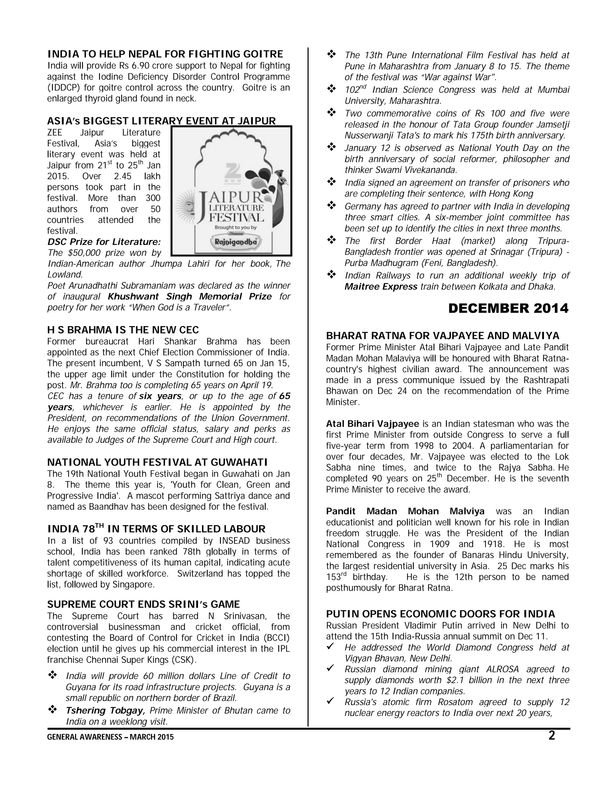 GENERAL AWARENESS – MARCH 2015 2
INDIA TO HELP NEPAL FOR FIGHTING GOITRE
India will provide Rs 6.90 crore support to Nepal for fighting
against the Iodine Deficiency Disorder Control Programme
(IDDCP) for goitre control across the country. Goitre is an
enlarged thyroid gland found in neck.
ASIA’s BIGGEST LITERARY EVENT AT JAIPUR
ZEE Jaipur Literature
Festival, Asia’s biggest
literary event was held at
Jaipur from 21st
to 25th
Jan
2015. Over 2.45 lakh
persons took part in the
festival. More than 300
authors from over 50
countries attended the
festival.
DSC Prize for Literature:
The $50,000 prize won by
Indian-American author Jhumpa Lahiri for her book, The
Lowland.
Poet Arunadhathi Subramaniam was declared as the winner
of inaugural Khushwant Singh Memorial Prize for
poetry for her work “When God is a Traveler”.
H S BRAHMA IS THE NEW CEC
Former bureaucrat Hari Shankar Brahma has been
appointed as the next Chief Election Commissioner of India.
The present incumbent, V S Sampath turned 65 on Jan 15,
the upper age limit under the Constitution for holding the
post. Mr. Brahma too is completing 65 years on April 19.
CEC has a tenure of six years, or up to the age of 65
years, whichever is earlier. He is appointed by the
President, on recommendations of the Union Government.
He enjoys the same official status, salary and perks as
available to Judges of the Supreme Court and High court.
NATIONAL YOUTH FESTIVAL AT GUWAHATI
The 19th National Youth Festival began in Guwahati on Jan
8. The theme this year is, 'Youth for Clean, Green and
Progressive India'. A mascot performing Sattriya dance and
named as Baandhav has been designed for the festival.
INDIA 78TH
IN TERMS OF SKILLED LABOUR
In a list of 93 countries compiled by INSEAD business
school, India has been ranked 78th globally in terms of
talent competitiveness of its human capital, indicating acute
shortage of skilled workforce. Switzerland has topped the
list, followed by Singapore.
SUPREME COURT ENDS SRINI’s GAME
The Supreme Court has barred N Srinivasan, the
controversial businessman and cricket official, from
contesting the Board of Control for Cricket in India (BCCI)
election until he gives up his commercial interest in the IPL
franchise Chennai Super Kings (CSK).
 India will provide 60 million dollars Line of Credit to
Guyana for its road infrastructure projects. Guyana is a
small republic on northern border of Brazil.
 Tshering Tobgay, Prime Minister of Bhutan came to
India on a weeklong visit.
 The 13th Pune International Film Festival has held at
Pune in Maharashtra from January 8 to 15. The theme
of the festival was “War against War".
 102nd
Indian Science Congress was held at Mumbai
University, Maharashtra.
 Two commemorative coins of Rs 100 and five were
released in the honour of Tata Group founder Jamsetji
Nusserwanji Tata's to mark his 175th birth anniversary.
 January 12 is observed as National Youth Day on the
birth anniversary of social reformer, philosopher and
thinker Swami Vivekananda.
 India signed an agreement on transfer of prisoners who
are completing their sentence, with Hong Kong
 Germany has agreed to partner with India in developing
three smart cities. A six-member joint committee has
been set up to identify the cities in next three months.
 The first Border Haat (market) along Tripura-
Bangladesh frontier was opened at Srinagar (Tripura) -
Purba Madhugram (Feni, Bangladesh).
 Indian Railways to run an additional weekly trip of
Maitree Express train between Kolkata and Dhaka.
DECEMBER 2014
BHARAT RATNA FOR VAJPAYEE AND MALVIYA
Former Prime Minister Atal Bihari Vajpayee and Late Pandit
Madan Mohan Malaviya will be honoured with Bharat Ratna-
country's highest civilian award. The announcement was
made in a press communique issued by the Rashtrapati
Bhawan on Dec 24 on the recommendation of the Prime
Minister.
Atal Bihari Vajpayee is an Indian statesman who was the
first Prime Minister from outside Congress to serve a full
five-year term from 1998 to 2004. A parliamentarian for
over four decades, Mr. Vajpayee was elected to the Lok
Sabha nine times, and twice to the Rajya Sabha. He
completed 90 years on 25th
December. He is the seventh
Prime Minister to receive the award.
Pandit Madan Mohan Malviya was an Indian
educationist and politician well known for his role in Indian
freedom struggle. He was the President of the Indian
National Congress in 1909 and 1918. He is most
remembered as the founder of Banaras Hindu University,
the largest residential university in Asia. 25 Dec marks his
153rd
birthday. He is the 12th person to be named
posthumously for Bharat Ratna.
PUTIN OPENS ECONOMIC DOORS FOR INDIA
Russian President Vladimir Putin arrived in New Delhi to
attend the 15th India-Russia annual summit on Dec 11.
 He addressed the World Diamond Congress held at
Vigyan Bhavan, New Delhi.
 Russian diamond mining giant ALROSA agreed to
supply diamonds worth $2.1 billion in the next three
years to 12 Indian companies.
 Russia's atomic firm Rosatom agreed to supply 12
nuclear energy reactors to India over next 20 years,
 