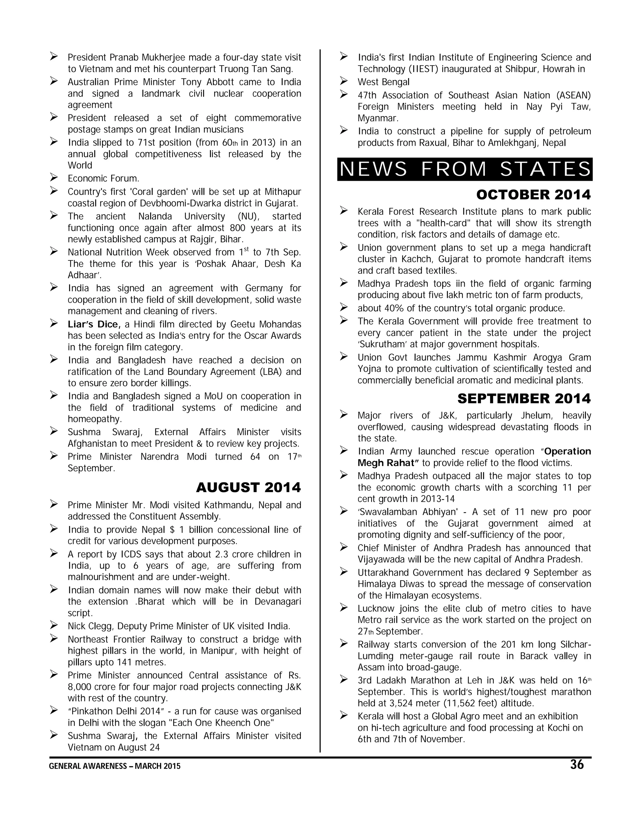 GENERAL AWARENESS – MARCH 2015 36
 President Pranab Mukherjee made a four-day state visit
to Vietnam and met his counterpart Truong Tan Sang.
 Australian Prime Minister Tony Abbott came to India
and signed a landmark civil nuclear cooperation
agreement
 President released a set of eight commemorative
postage stamps on great Indian musicians
 India slipped to 71st position (from 60th in 2013) in an
annual global competitiveness list released by the
World
 Economic Forum.
 Country's first 'Coral garden' will be set up at Mithapur
coastal region of Devbhoomi-Dwarka district in Gujarat.
 The ancient Nalanda University (NU), started
functioning once again after almost 800 years at its
newly established campus at Rajgir, Bihar.
 National Nutrition Week observed from 1st
to 7th Sep.
The theme for this year is ‘Poshak Ahaar, Desh Ka
Adhaar’.
 India has signed an agreement with Germany for
cooperation in the field of skill development, solid waste
management and cleaning of rivers.
 Liar’s Dice, a Hindi film directed by Geetu Mohandas
has been selected as India’s entry for the Oscar Awards
in the foreign film category.
 India and Bangladesh have reached a decision on
ratification of the Land Boundary Agreement (LBA) and
to ensure zero border killings.
 India and Bangladesh signed a MoU on cooperation in
the field of traditional systems of medicine and
homeopathy.
 Sushma Swaraj, External Affairs Minister visits
Afghanistan to meet President & to review key projects.
 Prime Minister Narendra Modi turned 64 on 17th
September.
AUGUST 2014
 Prime Minister Mr. Modi visited Kathmandu, Nepal and
addressed the Constituent Assembly.
 India to provide Nepal $ 1 billion concessional line of
credit for various development purposes.
 A report by ICDS says that about 2.3 crore children in
India, up to 6 years of age, are suffering from
malnourishment and are under-weight.
 Indian domain names will now make their debut with
the extension .Bharat which will be in Devanagari
script.
 Nick Clegg, Deputy Prime Minister of UK visited India.
 Northeast Frontier Railway to construct a bridge with
highest pillars in the world, in Manipur, with height of
pillars upto 141 metres.
 Prime Minister announced Central assistance of Rs.
8,000 crore for four major road projects connecting J&K
with rest of the country.
 “Pinkathon Delhi 2014” - a run for cause was organised
in Delhi with the slogan "Each One Kheench One"
 Sushma Swaraj, the External Affairs Minister visited
Vietnam on August 24
 India's first Indian Institute of Engineering Science and
Technology (IIEST) inaugurated at Shibpur, Howrah in
 West Bengal
 47th Association of Southeast Asian Nation (ASEAN)
Foreign Ministers meeting held in Nay Pyi Taw,
Myanmar.
 India to construct a pipeline for supply of petroleum
products from Raxual, Bihar to Amlekhganj, Nepal
NEWS FROM STATES
OCTOBER 2014
 Kerala Forest Research Institute plans to mark public
trees with a "health-card" that will show its strength
condition, risk factors and details of damage etc.
 Union government plans to set up a mega handicraft
cluster in Kachch, Gujarat to promote handcraft items
and craft based textiles.
 Madhya Pradesh tops iin the field of organic farming
producing about five lakh metric ton of farm products,
 about 40% of the country’s total organic produce.
 The Kerala Government will provide free treatment to
every cancer patient in the state under the project
‘Sukrutham’ at major government hospitals.
 Union Govt launches Jammu Kashmir Arogya Gram
Yojna to promote cultivation of scientifically tested and
commercially beneficial aromatic and medicinal plants.
SEPTEMBER 2014
 Major rivers of J&K, particularly Jhelum, heavily
overflowed, causing widespread devastating floods in
the state.
 Indian Army launched rescue operation “Operation
Megh Rahat” to provide relief to the flood victims.
 Madhya Pradesh outpaced all the major states to top
the economic growth charts with a scorching 11 per
cent growth in 2013-14
 ‘Swavalamban Abhiyan' - A set of 11 new pro poor
initiatives of the Gujarat government aimed at
promoting dignity and self-sufficiency of the poor,
 Chief Minister of Andhra Pradesh has announced that
Vijayawada will be the new capital of Andhra Pradesh.
 Uttarakhand Government has declared 9 September as
Himalaya Diwas to spread the message of conservation
of the Himalayan ecosystems.
 Lucknow joins the elite club of metro cities to have
Metro rail service as the work started on the project on
27th September.
 Railway starts conversion of the 201 km long Silchar-
Lumding meter-gauge rail route in Barack valley in
Assam into broad-gauge.
 3rd Ladakh Marathon at Leh in J&K was held on 16th
September. This is world’s highest/toughest marathon
held at 3,524 meter (11,562 feet) altitude.
 Kerala will host a Global Agro meet and an exhibition
on hi-tech agriculture and food processing at Kochi on
6th and 7th of November.
 