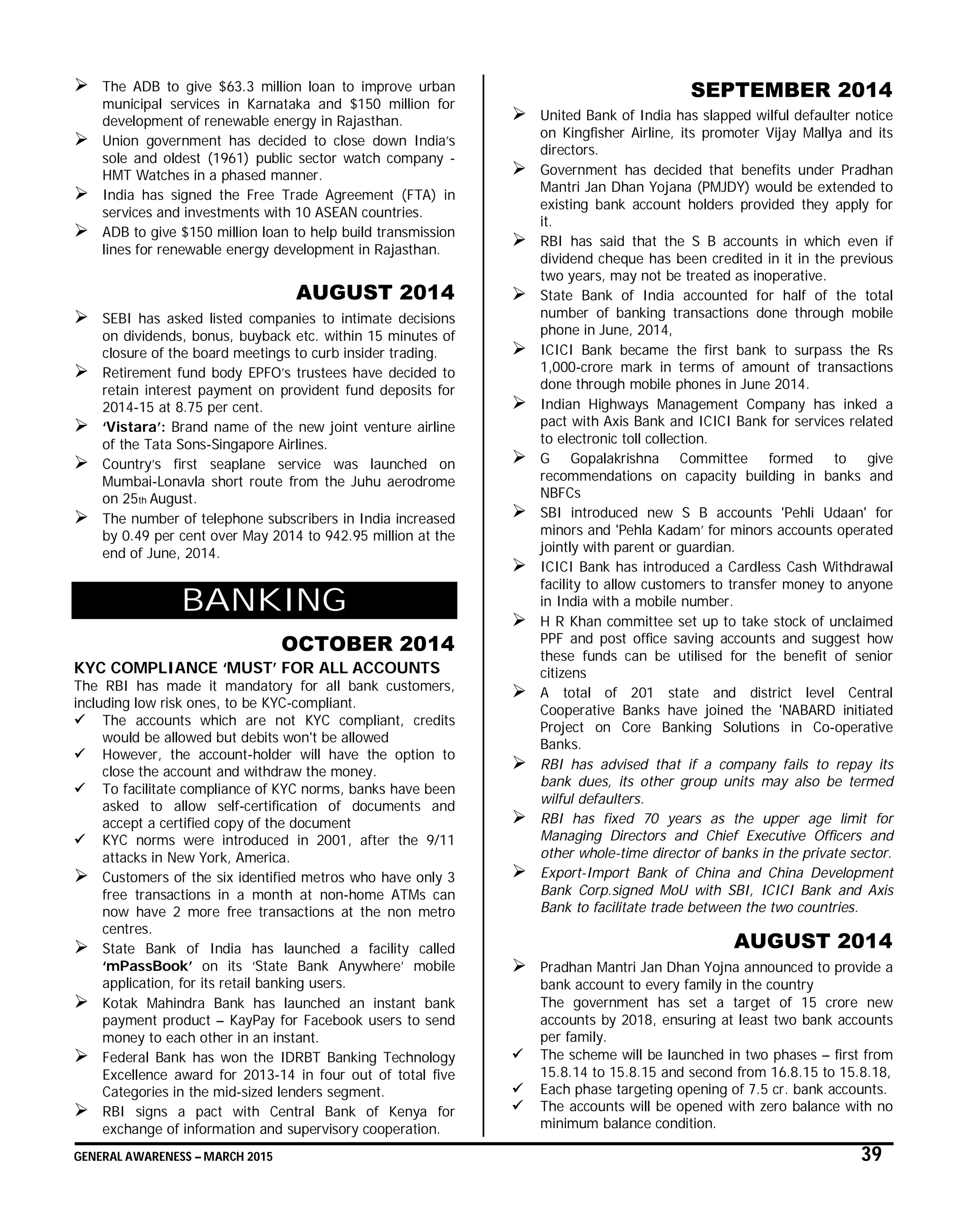 GENERAL AWARENESS – MARCH 2015 39
 The ADB to give $63.3 million loan to improve urban
municipal services in Karnataka and $150 million for
development of renewable energy in Rajasthan.
 Union government has decided to close down India’s
sole and oldest (1961) public sector watch company -
HMT Watches in a phased manner.
 India has signed the Free Trade Agreement (FTA) in
services and investments with 10 ASEAN countries.
 ADB to give $150 million loan to help build transmission
lines for renewable energy development in Rajasthan.
AUGUST 2014
 SEBI has asked listed companies to intimate decisions
on dividends, bonus, buyback etc. within 15 minutes of
closure of the board meetings to curb insider trading.
 Retirement fund body EPFO’s trustees have decided to
retain interest payment on provident fund deposits for
2014-15 at 8.75 per cent.
 ‘Vistara’: Brand name of the new joint venture airline
of the Tata Sons-Singapore Airlines.
 Country’s first seaplane service was launched on
Mumbai-Lonavla short route from the Juhu aerodrome
on 25th August.
 The number of telephone subscribers in India increased
by 0.49 per cent over May 2014 to 942.95 million at the
end of June, 2014.
BANKING
OCTOBER 2014
KYC COMPLIANCE ‘MUST’ FOR ALL ACCOUNTS
The RBI has made it mandatory for all bank customers,
including low risk ones, to be KYC-compliant.
 The accounts which are not KYC compliant, credits
would be allowed but debits won't be allowed
 However, the account-holder will have the option to
close the account and withdraw the money.
 To facilitate compliance of KYC norms, banks have been
asked to allow self-certification of documents and
accept a certified copy of the document
 KYC norms were introduced in 2001, after the 9/11
attacks in New York, America.
 Customers of the six identified metros who have only 3
free transactions in a month at non-home ATMs can
now have 2 more free transactions at the non metro
centres.
 State Bank of India has launched a facility called
‘mPassBook’ on its ‘State Bank Anywhere’ mobile
application, for its retail banking users.
 Kotak Mahindra Bank has launched an instant bank
payment product – KayPay for Facebook users to send
money to each other in an instant.
 Federal Bank has won the IDRBT Banking Technology
Excellence award for 2013-14 in four out of total five
Categories in the mid-sized lenders segment.
 RBI signs a pact with Central Bank of Kenya for
exchange of information and supervisory cooperation.
SEPTEMBER 2014
 United Bank of India has slapped wilful defaulter notice
on Kingfisher Airline, its promoter Vijay Mallya and its
directors.
 Government has decided that benefits under Pradhan
Mantri Jan Dhan Yojana (PMJDY) would be extended to
existing bank account holders provided they apply for
it.
 RBI has said that the S B accounts in which even if
dividend cheque has been credited in it in the previous
two years, may not be treated as inoperative.
 State Bank of India accounted for half of the total
number of banking transactions done through mobile
phone in June, 2014,
 ICICI Bank became the first bank to surpass the Rs
1,000-crore mark in terms of amount of transactions
done through mobile phones in June 2014.
 Indian Highways Management Company has inked a
pact with Axis Bank and ICICI Bank for services related
to electronic toll collection.
 G Gopalakrishna Committee formed to give
recommendations on capacity building in banks and
NBFCs
 SBI introduced new S B accounts 'Pehli Udaan' for
minors and 'Pehla Kadam’ for minors accounts operated
jointly with parent or guardian.
 ICICI Bank has introduced a Cardless Cash Withdrawal
facility to allow customers to transfer money to anyone
in India with a mobile number.
 H R Khan committee set up to take stock of unclaimed
PPF and post office saving accounts and suggest how
these funds can be utilised for the benefit of senior
citizens
 A total of 201 state and district level Central
Cooperative Banks have joined the 'NABARD initiated
Project on Core Banking Solutions in Co-operative
Banks.
 RBI has advised that if a company fails to repay its
bank dues, its other group units may also be termed
wilful defaulters.
 RBI has fixed 70 years as the upper age limit for
Managing Directors and Chief Executive Officers and
other whole-time director of banks in the private sector.
 Export-Import Bank of China and China Development
Bank Corp.signed MoU with SBI, ICICI Bank and Axis
Bank to facilitate trade between the two countries.
AUGUST 2014
 Pradhan Mantri Jan Dhan Yojna announced to provide a
bank account to every family in the country
The government has set a target of 15 crore new
accounts by 2018, ensuring at least two bank accounts
per family.
 The scheme will be launched in two phases – first from
15.8.14 to 15.8.15 and second from 16.8.15 to 15.8.18,
 Each phase targeting opening of 7.5 cr. bank accounts.
 The accounts will be opened with zero balance with no
minimum balance condition.
 