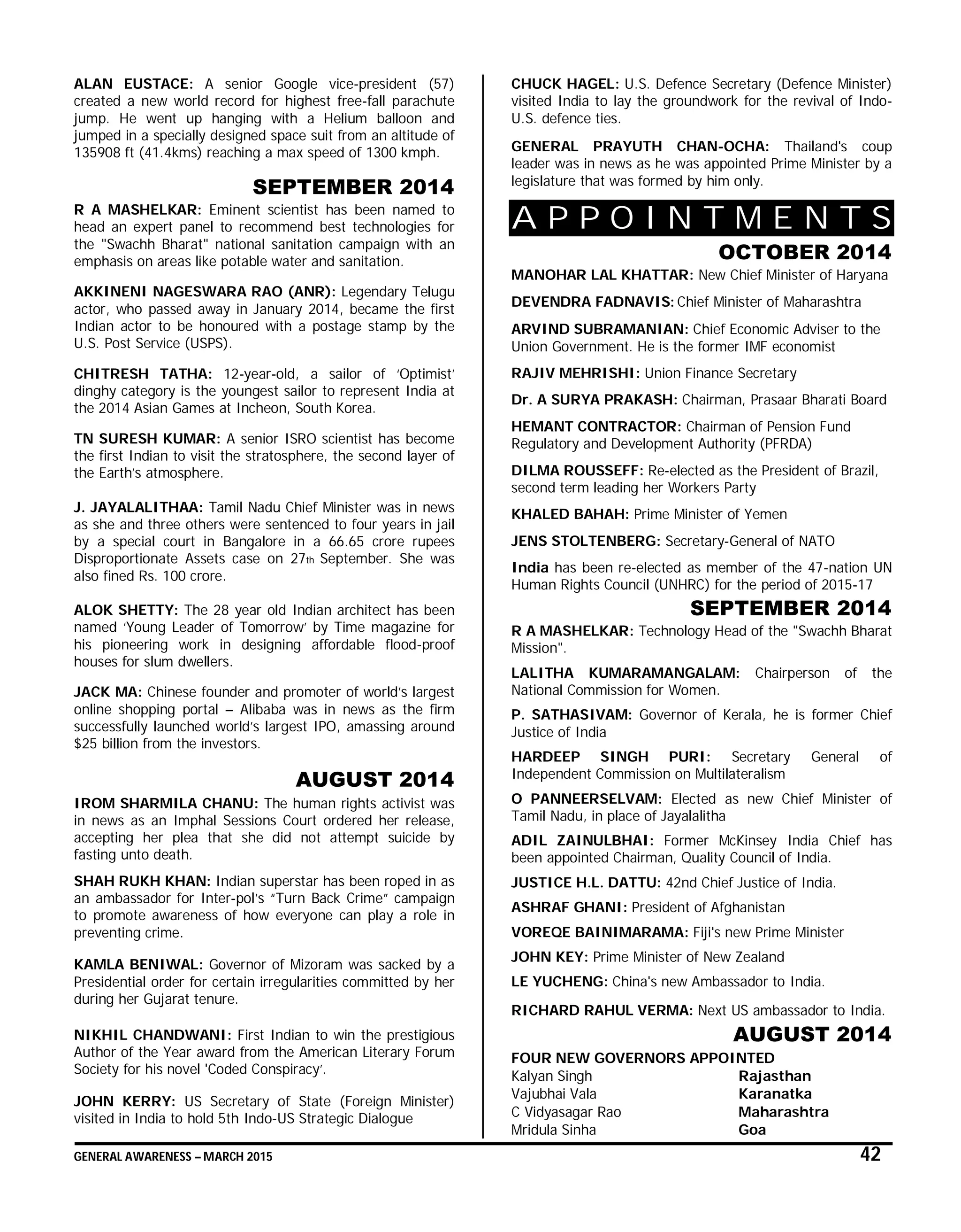 GENERAL AWARENESS – MARCH 2015 42
ALAN EUSTACE: A senior Google vice-president (57)
created a new world record for highest free-fall parachute
jump. He went up hanging with a Helium balloon and
jumped in a specially designed space suit from an altitude of
135908 ft (41.4kms) reaching a max speed of 1300 kmph.
SEPTEMBER 2014
R A MASHELKAR: Eminent scientist has been named to
head an expert panel to recommend best technologies for
the "Swachh Bharat" national sanitation campaign with an
emphasis on areas like potable water and sanitation.
AKKINENI NAGESWARA RAO (ANR): Legendary Telugu
actor, who passed away in January 2014, became the first
Indian actor to be honoured with a postage stamp by the
U.S. Post Service (USPS).
CHITRESH TATHA: 12-year-old, a sailor of ‘Optimist’
dinghy category is the youngest sailor to represent India at
the 2014 Asian Games at Incheon, South Korea.
TN SURESH KUMAR: A senior ISRO scientist has become
the first Indian to visit the stratosphere, the second layer of
the Earth’s atmosphere.
J. JAYALALITHAA: Tamil Nadu Chief Minister was in news
as she and three others were sentenced to four years in jail
by a special court in Bangalore in a 66.65 crore rupees
Disproportionate Assets case on 27th September. She was
also fined Rs. 100 crore.
ALOK SHETTY: The 28 year old Indian architect has been
named ‘Young Leader of Tomorrow’ by Time magazine for
his pioneering work in designing affordable flood-proof
houses for slum dwellers.
JACK MA: Chinese founder and promoter of world’s largest
online shopping portal – Alibaba was in news as the firm
successfully launched world’s largest IPO, amassing around
$25 billion from the investors.
AUGUST 2014
IROM SHARMILA CHANU: The human rights activist was
in news as an Imphal Sessions Court ordered her release,
accepting her plea that she did not attempt suicide by
fasting unto death.
SHAH RUKH KHAN: Indian superstar has been roped in as
an ambassador for Inter-pol’s “Turn Back Crime” campaign
to promote awareness of how everyone can play a role in
preventing crime.
KAMLA BENIWAL: Governor of Mizoram was sacked by a
Presidential order for certain irregularities committed by her
during her Gujarat tenure.
NIKHIL CHANDWANI: First Indian to win the prestigious
Author of the Year award from the American Literary Forum
Society for his novel 'Coded Conspiracy’.
JOHN KERRY: US Secretary of State (Foreign Minister)
visited in India to hold 5th Indo-US Strategic Dialogue
CHUCK HAGEL: U.S. Defence Secretary (Defence Minister)
visited India to lay the groundwork for the revival of Indo-
U.S. defence ties.
GENERAL PRAYUTH CHAN-OCHA: Thailand's coup
leader was in news as he was appointed Prime Minister by a
legislature that was formed by him only.
A P P O I N T M E N T S
OCTOBER 2014
MANOHAR LAL KHATTAR: New Chief Minister of Haryana
DEVENDRA FADNAVIS: Chief Minister of Maharashtra
ARVIND SUBRAMANIAN: Chief Economic Adviser to the
Union Government. He is the former IMF economist
RAJIV MEHRISHI: Union Finance Secretary
Dr. A SURYA PRAKASH: Chairman, Prasaar Bharati Board
HEMANT CONTRACTOR: Chairman of Pension Fund
Regulatory and Development Authority (PFRDA)
DILMA ROUSSEFF: Re-elected as the President of Brazil,
second term leading her Workers Party
KHALED BAHAH: Prime Minister of Yemen
JENS STOLTENBERG: Secretary-General of NATO
India has been re-elected as member of the 47-nation UN
Human Rights Council (UNHRC) for the period of 2015-17
SEPTEMBER 2014
R A MASHELKAR: Technology Head of the "Swachh Bharat
Mission".
LALITHA KUMARAMANGALAM: Chairperson of the
National Commission for Women.
P. SATHASIVAM: Governor of Kerala, he is former Chief
Justice of India
HARDEEP SINGH PURI: Secretary General of
Independent Commission on Multilateralism
O PANNEERSELVAM: Elected as new Chief Minister of
Tamil Nadu, in place of Jayalalitha
ADIL ZAINULBHAI: Former McKinsey India Chief has
been appointed Chairman, Quality Council of India.
JUSTICE H.L. DATTU: 42nd Chief Justice of India.
ASHRAF GHANI: President of Afghanistan
VOREQE BAINIMARAMA: Fiji's new Prime Minister
JOHN KEY: Prime Minister of New Zealand
LE YUCHENG: China's new Ambassador to India.
RICHARD RAHUL VERMA: Next US ambassador to India.
AUGUST 2014
FOUR NEW GOVERNORS APPOINTED
Kalyan Singh Rajasthan
Vajubhai Vala Karanatka
C Vidyasagar Rao Maharashtra
Mridula Sinha Goa
 