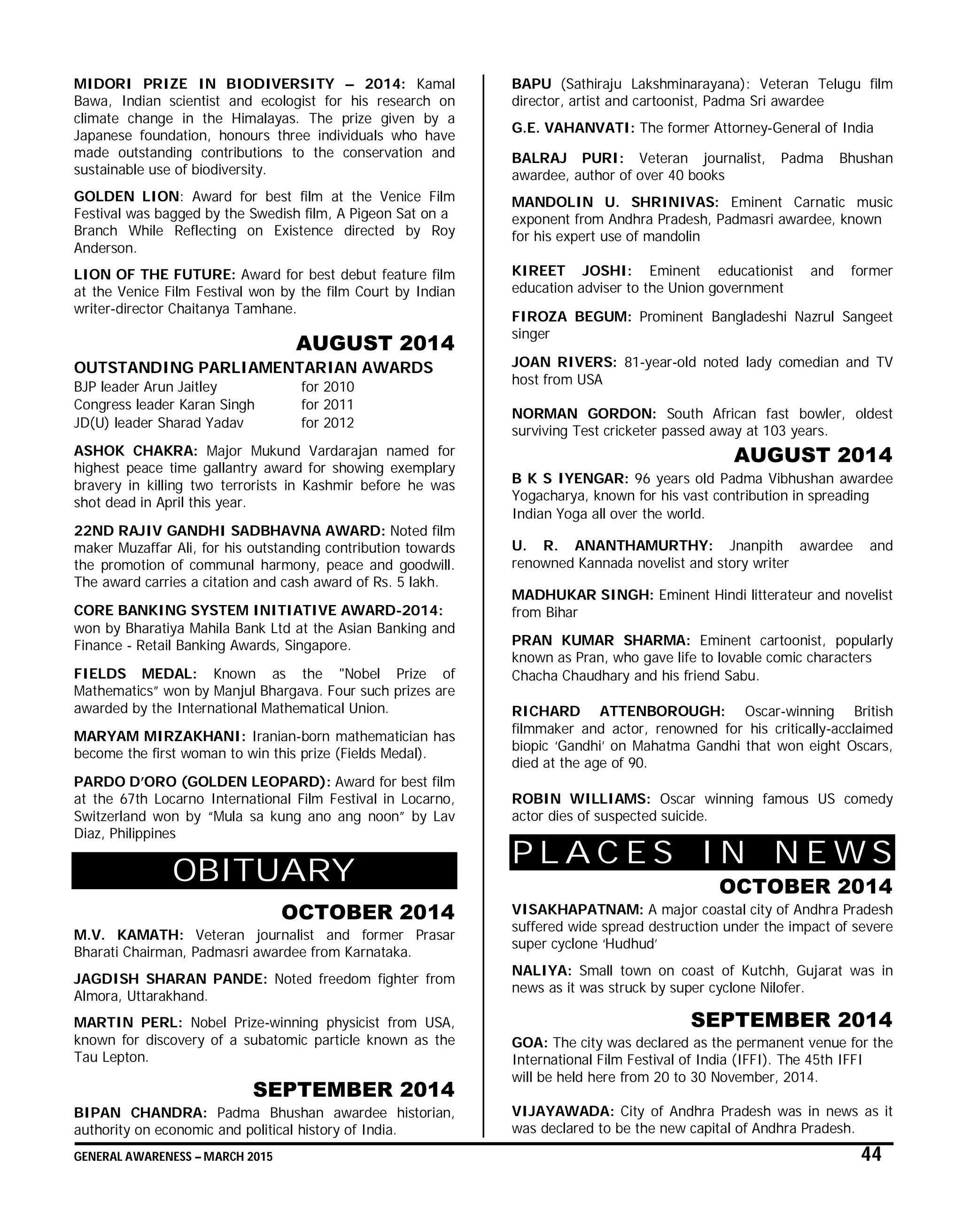 GENERAL AWARENESS – MARCH 2015 44
MIDORI PRIZE IN BIODIVERSITY – 2014: Kamal
Bawa, Indian scientist and ecologist for his research on
climate change in the Himalayas. The prize given by a
Japanese foundation, honours three individuals who have
made outstanding contributions to the conservation and
sustainable use of biodiversity.
GOLDEN LION: Award for best film at the Venice Film
Festival was bagged by the Swedish film, A Pigeon Sat on a
Branch While Reflecting on Existence directed by Roy
Anderson.
LION OF THE FUTURE: Award for best debut feature film
at the Venice Film Festival won by the film Court by Indian
writer-director Chaitanya Tamhane.
AUGUST 2014
OUTSTANDING PARLIAMENTARIAN AWARDS
BJP leader Arun Jaitley for 2010
Congress leader Karan Singh for 2011
JD(U) leader Sharad Yadav for 2012
ASHOK CHAKRA: Major Mukund Vardarajan named for
highest peace time gallantry award for showing exemplary
bravery in killing two terrorists in Kashmir before he was
shot dead in April this year.
22ND RAJIV GANDHI SADBHAVNA AWARD: Noted film
maker Muzaffar Ali, for his outstanding contribution towards
the promotion of communal harmony, peace and goodwill.
The award carries a citation and cash award of Rs. 5 lakh.
CORE BANKING SYSTEM INITIATIVE AWARD-2014:
won by Bharatiya Mahila Bank Ltd at the Asian Banking and
Finance - Retail Banking Awards, Singapore.
FIELDS MEDAL: Known as the "Nobel Prize of
Mathematics” won by Manjul Bhargava. Four such prizes are
awarded by the International Mathematical Union.
MARYAM MIRZAKHANI: Iranian-born mathematician has
become the first woman to win this prize (Fields Medal).
PARDO D’ORO (GOLDEN LEOPARD): Award for best film
at the 67th Locarno International Film Festival in Locarno,
Switzerland won by “Mula sa kung ano ang noon” by Lav
Diaz, Philippines
OBITUARY
OCTOBER 2014
M.V. KAMATH: Veteran journalist and former Prasar
Bharati Chairman, Padmasri awardee from Karnataka.
JAGDISH SHARAN PANDE: Noted freedom fighter from
Almora, Uttarakhand.
MARTIN PERL: Nobel Prize-winning physicist from USA,
known for discovery of a subatomic particle known as the
Tau Lepton.
SEPTEMBER 2014
BIPAN CHANDRA: Padma Bhushan awardee historian,
authority on economic and political history of India.
BAPU (Sathiraju Lakshminarayana): Veteran Telugu film
director, artist and cartoonist, Padma Sri awardee
G.E. VAHANVATI: The former Attorney-General of India
BALRAJ PURI: Veteran journalist, Padma Bhushan
awardee, author of over 40 books
MANDOLIN U. SHRINIVAS: Eminent Carnatic music
exponent from Andhra Pradesh, Padmasri awardee, known
for his expert use of mandolin
KIREET JOSHI: Eminent educationist and former
education adviser to the Union government
FIROZA BEGUM: Prominent Bangladeshi Nazrul Sangeet
singer
JOAN RIVERS: 81-year-old noted lady comedian and TV
host from USA
NORMAN GORDON: South African fast bowler, oldest
surviving Test cricketer passed away at 103 years.
AUGUST 2014
B K S IYENGAR: 96 years old Padma Vibhushan awardee
Yogacharya, known for his vast contribution in spreading
Indian Yoga all over the world.
U. R. ANANTHAMURTHY: Jnanpith awardee and
renowned Kannada novelist and story writer
MADHUKAR SINGH: Eminent Hindi litterateur and novelist
from Bihar
PRAN KUMAR SHARMA: Eminent cartoonist, popularly
known as Pran, who gave life to lovable comic characters
Chacha Chaudhary and his friend Sabu.
RICHARD ATTENBOROUGH: Oscar-winning British
filmmaker and actor, renowned for his critically-acclaimed
biopic ‘Gandhi’ on Mahatma Gandhi that won eight Oscars,
died at the age of 90.
ROBIN WILLIAMS: Oscar winning famous US comedy
actor dies of suspected suicide.
P L A C E S I N N E W S
OCTOBER 2014
VISAKHAPATNAM: A major coastal city of Andhra Pradesh
suffered wide spread destruction under the impact of severe
super cyclone ‘Hudhud’
NALIYA: Small town on coast of Kutchh, Gujarat was in
news as it was struck by super cyclone Nilofer.
SEPTEMBER 2014
GOA: The city was declared as the permanent venue for the
International Film Festival of India (IFFI). The 45th IFFI
will be held here from 20 to 30 November, 2014.
VIJAYAWADA: City of Andhra Pradesh was in news as it
was declared to be the new capital of Andhra Pradesh.
 