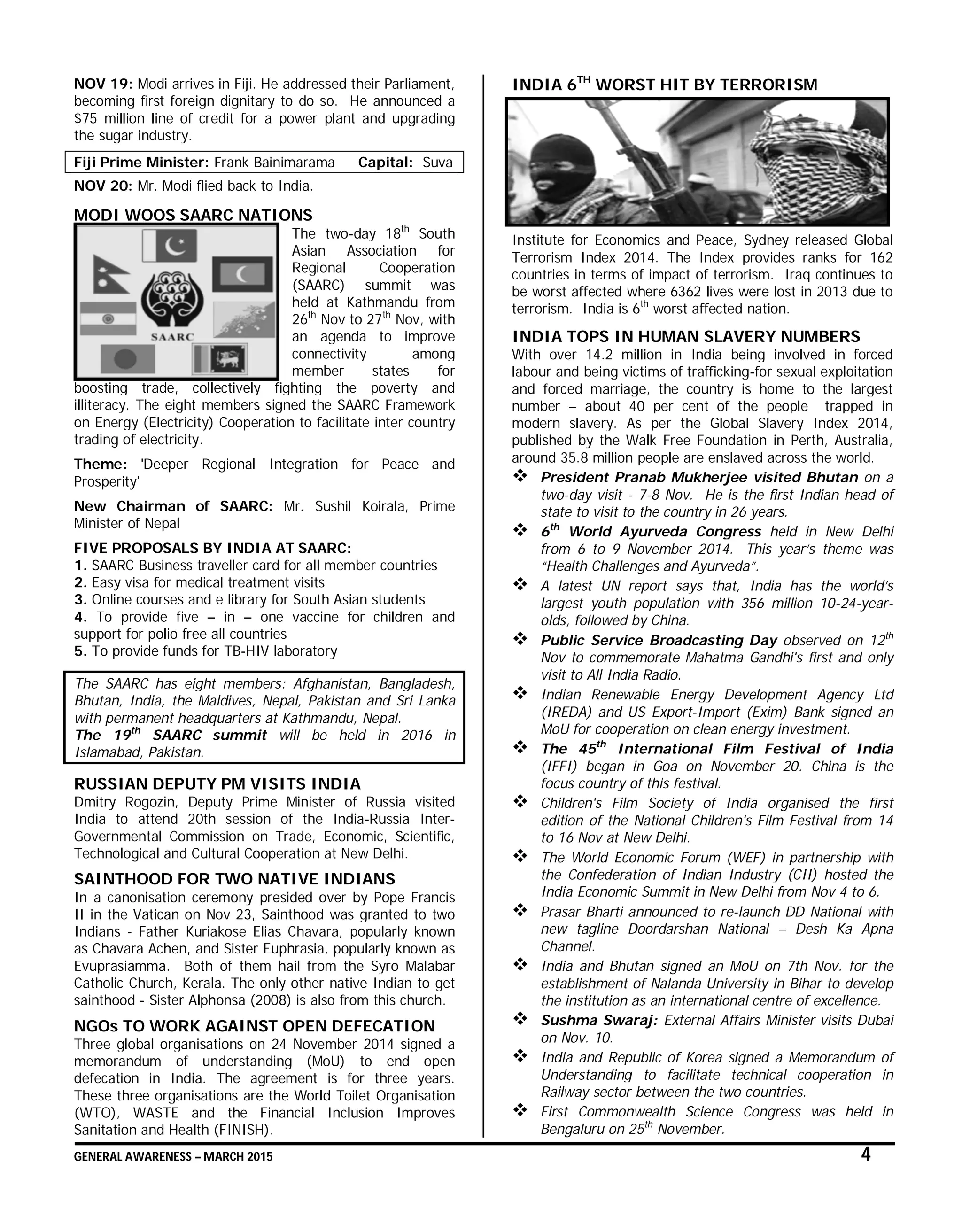 GENERAL AWARENESS – MARCH 2015 4
NOV 19: Modi arrives in Fiji. He addressed their Parliament,
becoming first foreign dignitary to do so. He announced a
$75 million line of credit for a power plant and upgrading
the sugar industry.
Fiji Prime Minister: Frank Bainimarama Capital: Suva
NOV 20: Mr. Modi flied back to India.
MODI WOOS SAARC NATIONS
The two-day 18th
South
Asian Association for
Regional Cooperation
(SAARC) summit was
held at Kathmandu from
26th
Nov to 27th
Nov, with
an agenda to improve
connectivity among
member states for
boosting trade, collectively fighting the poverty and
illiteracy. The eight members signed the SAARC Framework
on Energy (Electricity) Cooperation to facilitate inter country
trading of electricity.
Theme: 'Deeper Regional Integration for Peace and
Prosperity'
New Chairman of SAARC: Mr. Sushil Koirala, Prime
Minister of Nepal
FIVE PROPOSALS BY INDIA AT SAARC:
1. SAARC Business traveller card for all member countries
2. Easy visa for medical treatment visits
3. Online courses and e library for South Asian students
4. To provide five – in – one vaccine for children and
support for polio free all countries
5. To provide funds for TB-HIV laboratory
The SAARC has eight members: Afghanistan, Bangladesh,
Bhutan, India, the Maldives, Nepal, Pakistan and Sri Lanka
with permanent headquarters at Kathmandu, Nepal.
The 19th
SAARC summit will be held in 2016 in
Islamabad, Pakistan.
RUSSIAN DEPUTY PM VISITS INDIA
Dmitry Rogozin, Deputy Prime Minister of Russia visited
India to attend 20th session of the India-Russia Inter-
Governmental Commission on Trade, Economic, Scientific,
Technological and Cultural Cooperation at New Delhi.
SAINTHOOD FOR TWO NATIVE INDIANS
In a canonisation ceremony presided over by Pope Francis
II in the Vatican on Nov 23, Sainthood was granted to two
Indians - Father Kuriakose Elias Chavara, popularly known
as Chavara Achen, and Sister Euphrasia, popularly known as
Evuprasiamma. Both of them hail from the Syro Malabar
Catholic Church, Kerala. The only other native Indian to get
sainthood - Sister Alphonsa (2008) is also from this church.
NGOs TO WORK AGAINST OPEN DEFECATION
Three global organisations on 24 November 2014 signed a
memorandum of understanding (MoU) to end open
defecation in India. The agreement is for three years.
These three organisations are the World Toilet Organisation
(WTO), WASTE and the Financial Inclusion Improves
Sanitation and Health (FINISH).
INDIA 6TH
WORST HIT BY TERRORISM
Institute for Economics and Peace, Sydney released Global
Terrorism Index 2014. The Index provides ranks for 162
countries in terms of impact of terrorism. Iraq continues to
be worst affected where 6362 lives were lost in 2013 due to
terrorism. India is 6th
worst affected nation.
INDIA TOPS IN HUMAN SLAVERY NUMBERS
With over 14.2 million in India being involved in forced
labour and being victims of trafficking-for sexual exploitation
and forced marriage, the country is home to the largest
number – about 40 per cent of the people trapped in
modern slavery. As per the Global Slavery Index 2014,
published by the Walk Free Foundation in Perth, Australia,
around 35.8 million people are enslaved across the world.
 President Pranab Mukherjee visited Bhutan on a
two-day visit - 7-8 Nov. He is the first Indian head of
state to visit to the country in 26 years.
 6th
World Ayurveda Congress held in New Delhi
from 6 to 9 November 2014. This year’s theme was
“Health Challenges and Ayurveda”.
 A latest UN report says that, India has the world’s
largest youth population with 356 million 10-24-year-
olds, followed by China.
 Public Service Broadcasting Day observed on 12th
Nov to commemorate Mahatma Gandhi's first and only
visit to All India Radio.
 Indian Renewable Energy Development Agency Ltd
(IREDA) and US Export-Import (Exim) Bank signed an
MoU for cooperation on clean energy investment.
 The 45th
International Film Festival of India
(IFFI) began in Goa on November 20. China is the
focus country of this festival.
 Children's Film Society of India organised the first
edition of the National Children's Film Festival from 14
to 16 Nov at New Delhi.
 The World Economic Forum (WEF) in partnership with
the Confederation of Indian Industry (CII) hosted the
India Economic Summit in New Delhi from Nov 4 to 6.
 Prasar Bharti announced to re-launch DD National with
new tagline Doordarshan National – Desh Ka Apna
Channel.
 India and Bhutan signed an MoU on 7th Nov. for the
establishment of Nalanda University in Bihar to develop
the institution as an international centre of excellence.
 Sushma Swaraj: External Affairs Minister visits Dubai
on Nov. 10.
 India and Republic of Korea signed a Memorandum of
Understanding to facilitate technical cooperation in
Railway sector between the two countries.
 First Commonwealth Science Congress was held in
Bengaluru on 25th
November.
 