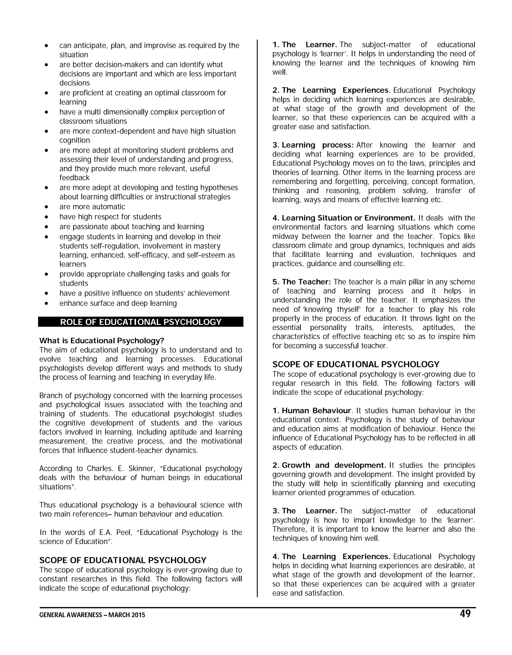 GENERAL AWARENESS – MARCH 2015 49
 can anticipate, plan, and improvise as required by the
situation
 are better decision-makers and can identify what
decisions are important and which are less important
decisions
 are proficient at creating an optimal classroom for
learning
 have a multi dimensionally complex perception of
classroom situations
 are more context-dependent and have high situation
cognition
 are more adept at monitoring student problems and
assessing their level of understanding and progress,
and they provide much more relevant, useful
feedback
 are more adept at developing and testing hypotheses
about learning difficulties or instructional strategies
 are more automatic
 have high respect for students
 are passionate about teaching and learning
 engage students in learning and develop in their
students self-regulation, involvement in mastery
learning, enhanced, self-efficacy, and self-esteem as
learners
 provide appropriate challenging tasks and goals for
students
 have a positive influence on students’ achievement
 enhance surface and deep learning
ROLE OF EDUCATIONAL PSYCHOLOGY
What is Educational Psychology?
The aim of educational psychology is to understand and to
evolve teaching and learning processes. Educational
psychologists develop different ways and methods to study
the process of learning and teaching in everyday life.
Branch of psychology concerned with the learning processes
and psychological issues associated with the teaching and
training of students. The educational psychologist studies
the cognitive development of students and the various
factors involved in learning, including aptitude and learning
measurement, the creative process, and the motivational
forces that influence student-teacher dynamics.
According to Charles. E. Skinner, “Educational psychology
deals with the behaviour of human beings in educational
situations”.
Thus educational psychology is a behavioural science with
two main references– human behaviour and education.
In the words of E.A. Peel, “Educational Psychology is the
science of Education”.
SCOPE OF EDUCATIONAL PSYCHOLOGY
The scope of educational psychology is ever-growing due to
constant researches in this field. The following factors will
indicate the scope of educational psychology:
1. The Learner. The subject-matter of educational
psychology is ‘learner’. It helps in understanding the need of
knowing the learner and the techniques of knowing him
well.
2. The Learning Experiences. Educational Psychology
helps in deciding which learning experiences are desirable,
at what stage of the growth and development of the
learner, so that these experiences can be acquired with a
greater ease and satisfaction.
3. Learning process: After knowing the learner and
deciding what learning experiences are to be provided,
Educational Psychology moves on to the laws, principles and
theories of learning. Other items in the learning process are
remembering and forgetting, perceiving, concept formation,
thinking and reasoning, problem solving, transfer of
learning, ways and means of effective learning etc.
4. Learning Situation or Environment. It deals with the
environmental factors and learning situations which come
midway between the learner and the teacher. Topics like
classroom climate and group dynamics, techniques and aids
that facilitate learning and evaluation, techniques and
practices, guidance and counselling etc.
5. The Teacher: The teacher is a main pillar in any scheme
of teaching and learning process and it helps in
understanding the role of the teacher. It emphasizes the
need of ‘knowing thyself’ for a teacher to play his role
properly in the process of education. It throws light on the
essential personality traits, interests, aptitudes, the
characteristics of effective teaching etc so as to inspire him
for becoming a successful teacher.
SCOPE OF EDUCATIONAL PSYCHOLOGY
The scope of educational psychology is ever-growing due to
regular research in this field. The following factors will
indicate the scope of educational psychology:
1. Human Behaviour. It studies human behaviour in the
educational context. Psychology is the study of behaviour
and education aims at modification of behaviour. Hence the
influence of Educational Psychology has to be reflected in all
aspects of education.
2. Growth and development. It studies the principles
governing growth and development. The insight provided by
the study will help in scientifically planning and executing
learner oriented programmes of education.
3. The Learner. The subject-matter of educational
psychology is how to impart knowledge to the ‘learner’.
Therefore, it is important to know the learner and also the
techniques of knowing him well.
4. The Learning Experiences. Educational Psychology
helps in deciding what learning experiences are desirable, at
what stage of the growth and development of the learner,
so that these experiences can be acquired with a greater
ease and satisfaction.
 