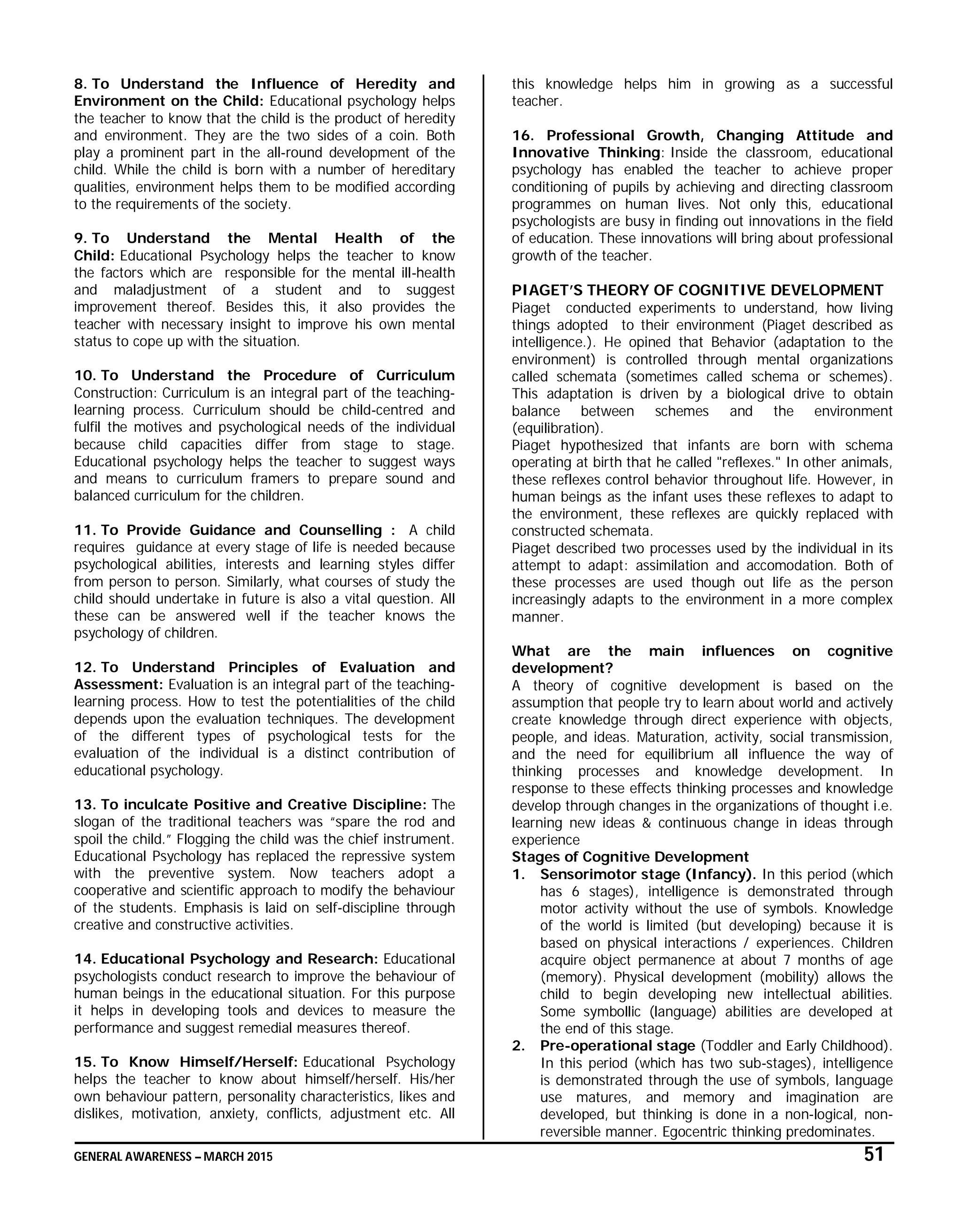 GENERAL AWARENESS – MARCH 2015 51
8. To Understand the Influence of Heredity and
Environment on the Child: Educational psychology helps
the teacher to know that the child is the product of heredity
and environment. They are the two sides of a coin. Both
play a prominent part in the all-round development of the
child. While the child is born with a number of hereditary
qualities, environment helps them to be modified according
to the requirements of the society.
9. To Understand the Mental Health of the
Child: Educational Psychology helps the teacher to know
the factors which are responsible for the mental ill-health
and maladjustment of a student and to suggest
improvement thereof. Besides this, it also provides the
teacher with necessary insight to improve his own mental
status to cope up with the situation.
10. To Understand the Procedure of Curriculum
Construction: Curriculum is an integral part of the teaching-
learning process. Curriculum should be child-centred and
fulfil the motives and psychological needs of the individual
because child capacities differ from stage to stage.
Educational psychology helps the teacher to suggest ways
and means to curriculum framers to prepare sound and
balanced curriculum for the children.
11. To Provide Guidance and Counselling : A child
requires guidance at every stage of life is needed because
psychological abilities, interests and learning styles differ
from person to person. Similarly, what courses of study the
child should undertake in future is also a vital question. All
these can be answered well if the teacher knows the
psychology of children.
12. To Understand Principles of Evaluation and
Assessment: Evaluation is an integral part of the teaching-
learning process. How to test the potentialities of the child
depends upon the evaluation techniques. The development
of the different types of psychological tests for the
evaluation of the individual is a distinct contribution of
educational psychology.
13. To inculcate Positive and Creative Discipline: The
slogan of the traditional teachers was “spare the rod and
spoil the child.” Flogging the child was the chief instrument.
Educational Psychology has replaced the repressive system
with the preventive system. Now teachers adopt a
cooperative and scientific approach to modify the behaviour
of the students. Emphasis is laid on self-discipline through
creative and constructive activities.
14. Educational Psychology and Research: Educational
psychologists conduct research to improve the behaviour of
human beings in the educational situation. For this purpose
it helps in developing tools and devices to measure the
performance and suggest remedial measures thereof.
15. To Know Himself/Herself: Educational Psychology
helps the teacher to know about himself/herself. His/her
own behaviour pattern, personality characteristics, likes and
dislikes, motivation, anxiety, conflicts, adjustment etc. All
this knowledge helps him in growing as a successful
teacher.
16. Professional Growth, Changing Attitude and
Innovative Thinking: Inside the classroom, educational
psychology has enabled the teacher to achieve proper
conditioning of pupils by achieving and directing classroom
programmes on human lives. Not only this, educational
psychologists are busy in finding out innovations in the field
of education. These innovations will bring about professional
growth of the teacher.
PIAGET’S THEORY OF COGNITIVE DEVELOPMENT
Piaget conducted experiments to understand, how living
things adopted to their environment (Piaget described as
intelligence.). He opined that Behavior (adaptation to the
environment) is controlled through mental organizations
called schemata (sometimes called schema or schemes).
This adaptation is driven by a biological drive to obtain
balance between schemes and the environment
(equilibration).
Piaget hypothesized that infants are born with schema
operating at birth that he called "reflexes." In other animals,
these reflexes control behavior throughout life. However, in
human beings as the infant uses these reflexes to adapt to
the environment, these reflexes are quickly replaced with
constructed schemata.
Piaget described two processes used by the individual in its
attempt to adapt: assimilation and accomodation. Both of
these processes are used though out life as the person
increasingly adapts to the environment in a more complex
manner.
What are the main influences on cognitive
development?
A theory of cognitive development is based on the
assumption that people try to learn about world and actively
create knowledge through direct experience with objects,
people, and ideas. Maturation, activity, social transmission,
and the need for equilibrium all influence the way of
thinking processes and knowledge development. In
response to these effects thinking processes and knowledge
develop through changes in the organizations of thought i.e.
learning new ideas & continuous change in ideas through
experience
Stages of Cognitive Development
1. Sensorimotor stage (Infancy). In this period (which
has 6 stages), intelligence is demonstrated through
motor activity without the use of symbols. Knowledge
of the world is limited (but developing) because it is
based on physical interactions / experiences. Children
acquire object permanence at about 7 months of age
(memory). Physical development (mobility) allows the
child to begin developing new intellectual abilities.
Some symbollic (language) abilities are developed at
the end of this stage.
2. Pre-operational stage (Toddler and Early Childhood).
In this period (which has two sub-stages), intelligence
is demonstrated through the use of symbols, language
use matures, and memory and imagination are
developed, but thinking is done in a non-logical, non-
reversible manner. Egocentric thinking predominates.
 
