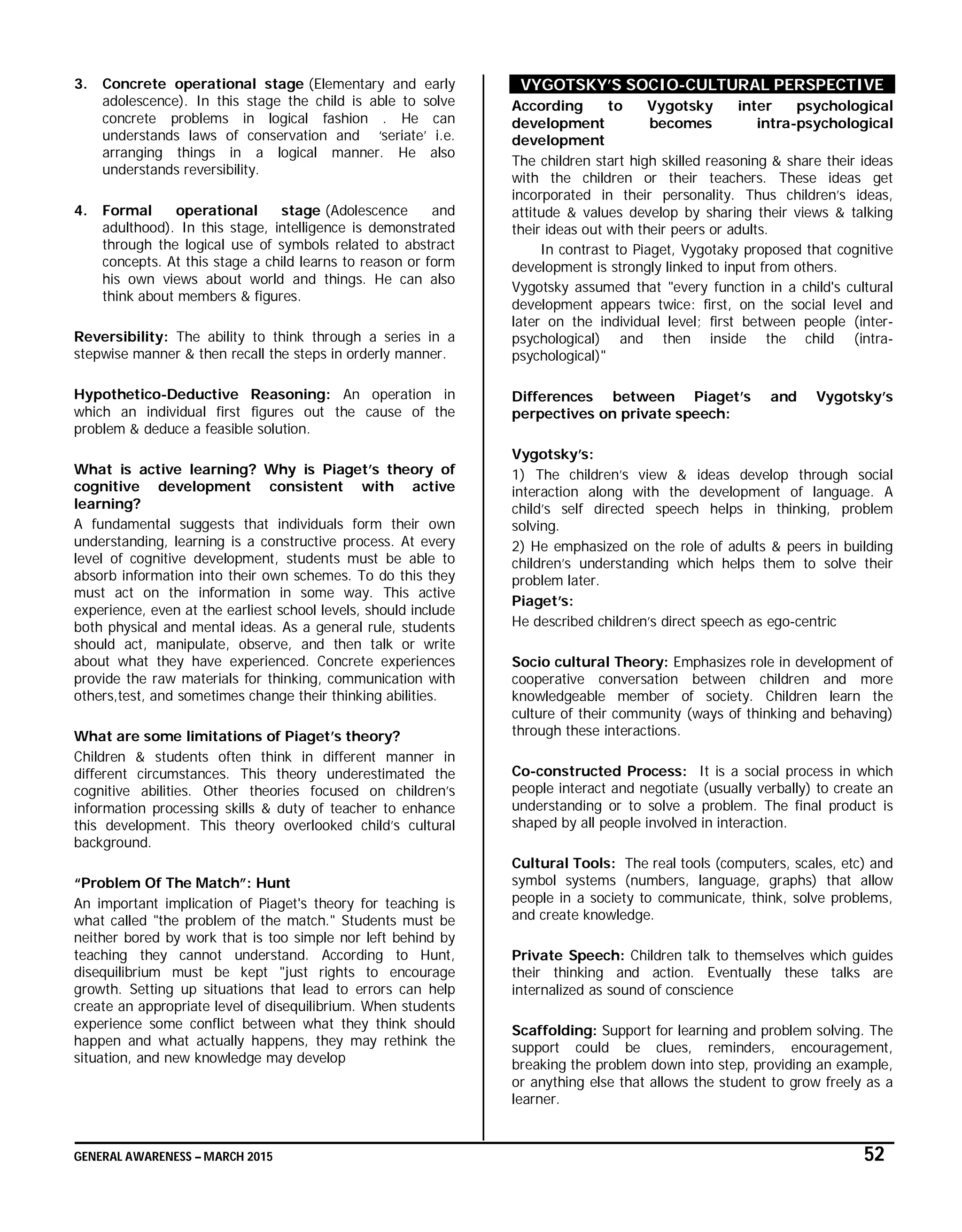 GENERAL AWARENESS – MARCH 2015 52
3. Concrete operational stage (Elementary and early
adolescence). In this stage the child is able to solve
concrete problems in logical fashion . He can
understands laws of conservation and ‘seriate’ i.e.
arranging things in a logical manner. He also
understands reversibility.
4. Formal operational stage (Adolescence and
adulthood). In this stage, intelligence is demonstrated
through the logical use of symbols related to abstract
concepts. At this stage a child learns to reason or form
his own views about world and things. He can also
think about members & figures.
Reversibility: The ability to think through a series in a
stepwise manner & then recall the steps in orderly manner.
Hypothetico-Deductive Reasoning: An operation in
which an individual first figures out the cause of the
problem & deduce a feasible solution.
What is active learning? Why is Piaget’s theory of
cognitive development consistent with active
learning?
A fundamental suggests that individuals form their own
understanding, learning is a constructive process. At every
level of cognitive development, students must be able to
absorb information into their own schemes. To do this they
must act on the information in some way. This active
experience, even at the earliest school levels, should include
both physical and mental ideas. As a general rule, students
should act, manipulate, observe, and then talk or write
about what they have experienced. Concrete experiences
provide the raw materials for thinking, communication with
others,test, and sometimes change their thinking abilities.
What are some limitations of Piaget’s theory?
Children & students often think in different manner in
different circumstances. This theory underestimated the
cognitive abilities. Other theories focused on children’s
information processing skills & duty of teacher to enhance
this development. This theory overlooked child’s cultural
background.
“Problem Of The Match”: Hunt
An important implication of Piaget's theory for teaching is
what called "the problem of the match." Students must be
neither bored by work that is too simple nor left behind by
teaching they cannot understand. According to Hunt,
disequilibrium must be kept "just rights to encourage
growth. Setting up situations that lead to errors can help
create an appropriate level of disequilibrium. When students
experience some conflict between what they think should
happen and what actually happens, they may rethink the
situation, and new knowledge may develop
VYGOTSKY’S SOCIO-CULTURAL PERSPECTIVE
According to Vygotsky inter psychological
development becomes intra-psychological
development
The children start high skilled reasoning & share their ideas
with the children or their teachers. These ideas get
incorporated in their personality. Thus children’s ideas,
attitude & values develop by sharing their views & talking
their ideas out with their peers or adults.
In contrast to Piaget, Vygotaky proposed that cognitive
development is strongly linked to input from others.
Vygotsky assumed that "every function in a child's cultural
development appears twice: first, on the social level and
later on the individual level; first between people (inter-
psychological) and then inside the child (intra-
psychological)"
Differences between Piaget’s and Vygotsky’s
perpectives on private speech:
Vygotsky’s:
1) The children’s view & ideas develop through social
interaction along with the development of language. A
child’s self directed speech helps in thinking, problem
solving.
2) He emphasized on the role of adults & peers in building
children’s understanding which helps them to solve their
problem later.
Piaget’s:
He described children’s direct speech as ego-centric
Socio cultural Theory: Emphasizes role in development of
cooperative conversation between children and more
knowledgeable member of society. Children learn the
culture of their community (ways of thinking and behaving)
through these interactions.
Co-constructed Process: It is a social process in which
people interact and negotiate (usually verbally) to create an
understanding or to solve a problem. The final product is
shaped by all people involved in interaction.
Cultural Tools: The real tools (computers, scales, etc) and
symbol systems (numbers, language, graphs) that allow
people in a society to communicate, think, solve problems,
and create knowledge.
Private Speech: Children talk to themselves which guides
their thinking and action. Eventually these talks are
internalized as sound of conscience
Scaffolding: Support for learning and problem solving. The
support could be clues, reminders, encouragement,
breaking the problem down into step, providing an example,
or anything else that allows the student to grow freely as a
learner.
 