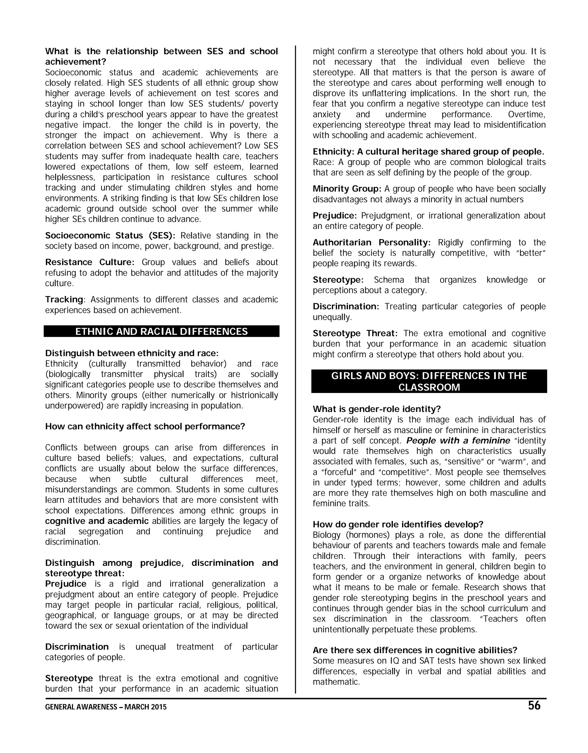 GENERAL AWARENESS – MARCH 2015 56
What is the relationship between SES and school
achievement?
Socioeconomic status and academic achievements are
closely related. High SES students of all ethnic group show
higher average levels of achievement on test scores and
staying in school longer than low SES students/ poverty
during a child’s preschool years appear to have the greatest
negative impact. the longer the child is in poverty, the
stronger the impact on achievement. Why is there a
correlation between SES and school achievement? Low SES
students may suffer from inadequate health care, teachers
lowered expectations of them, low self esteem, learned
helplessness, participation in resistance cultures school
tracking and under stimulating children styles and home
environments. A striking finding is that low SEs children lose
academic ground outside school over the summer while
higher SEs children continue to advance.
Socioeconomic Status (SES): Relative standing in the
society based on income, power, background, and prestige.
Resistance Culture: Group values and beliefs about
refusing to adopt the behavior and attitudes of the majority
culture.
Tracking: Assignments to different classes and academic
experiences based on achievement.
ETHNIC AND RACIAL DIFFERENCES
Distinguish between ethnicity and race:
Ethnicity (culturally transmitted behavior) and race
(biologically transmitter physical traits) are socially
significant categories people use to describe themselves and
others. Minority groups (either numerically or histrionically
underpowered) are rapidly increasing in population.
How can ethnicity affect school performance?
Conflicts between groups can arise from differences in
culture based beliefs; values, and expectations, cultural
conflicts are usually about below the surface differences,
because when subtle cultural differences meet,
misunderstandings are common. Students in some cultures
learn attitudes and behaviors that are more consistent with
school expectations. Differences among ethnic groups in
cognitive and academic abilities are largely the legacy of
racial segregation and continuing prejudice and
discrimination.
Distinguish among prejudice, discrimination and
stereotype threat:
Prejudice is a rigid and irrational generalization a
prejudgment about an entire category of people. Prejudice
may target people in particular racial, religious, political,
geographical, or language groups, or at may be directed
toward the sex or sexual orientation of the individual
Discrimination is unequal treatment of particular
categories of people.
Stereotype threat is the extra emotional and cognitive
burden that your performance in an academic situation
might confirm a stereotype that others hold about you. It is
not necessary that the individual even believe the
stereotype. All that matters is that the person is aware of
the stereotype and cares about performing well enough to
disprove its unflattering implications. In the short run, the
fear that you confirm a negative stereotype can induce test
anxiety and undermine performance. Overtime,
experiencing stereotype threat may lead to misidentification
with schooling and academic achievement.
Ethnicity: A cultural heritage shared group of people.
Race: A group of people who are common biological traits
that are seen as self defining by the people of the group.
Minority Group: A group of people who have been socially
disadvantages not always a minority in actual numbers
Prejudice: Prejudgment, or irrational generalization about
an entire category of people.
Authoritarian Personality: Rigidly confirming to the
belief the society is naturally competitive, with “better”
people reaping its rewards.
Stereotype: Schema that organizes knowledge or
perceptions about a category.
Discrimination: Treating particular categories of people
unequally.
Stereotype Threat: The extra emotional and cognitive
burden that your performance in an academic situation
might confirm a stereotype that others hold about you.
GIRLS AND BOYS: DIFFERENCES IN THE
CLASSROOM
What is gender-role identity?
Gender-role identity is the image each individual has of
himself or herself as masculine or feminine in characteristics
a part of self concept. People with a feminine “identity
would rate themselves high on characteristics usually
associated with females, such as, “sensitive” or “warm”, and
a “forceful” and “competitive”. Most people see themselves
in under typed terms; however, some children and adults
are more they rate themselves high on both masculine and
feminine traits.
How do gender role identifies develop?
Biology (hormones) plays a role, as done the differential
behaviour of parents and teachers towards male and female
children. Through their interactions with family, peers
teachers, and the environment in general, children begin to
form gender or a organize networks of knowledge about
what it means to be male or female. Research shows that
gender role stereotyping begins in the preschool years and
continues through gender bias in the school curriculum and
sex discrimination in the classroom. “Teachers often
unintentionally perpetuate these problems.
Are there sex differences in cognitive abilities?
Some measures on IQ and SAT tests have shown sex linked
differences, especially in verbal and spatial abilities and
mathematic.
 